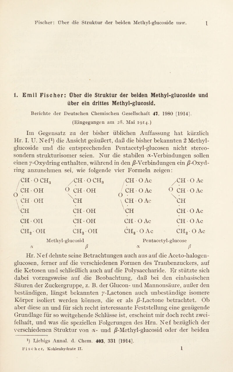 1. Emil Fischer: ttber die Struktur der beiden Methyl-glucoside und liber ein drittes Methyl-glucosid. Berichte der Deutschen Chemischen Gesellschaft 47, 1980 [1914]. (Kingegangen am 28. Mai 1914.) Im Gegensatz zu der bisher ublichen Auffassung hat kiirzlich Hr. I. U. Nef1) die Ansicht geauBert, daB die bisher bekannten 2 Methyl- glucoside und die entsprechenden Pentacetyl-glucosen nicht stereo- sondern strukturisomer seien. Nur die stabilen a-Verbindungen sollen einen 7-Oxydring enthalten, wahrend in den /FVerbindungen ein /?-Oxyd- ring anzunehmen sei, wie folgende vier Formeln zeigen: , CH • O CH3 CH • OH O • \ CH • OH \ CH CH • OH CH2 • OH O CH • O CH3 CH • OH CH CH • OH CH-OH CH2 • OH a Methyl-glucosid a CH • O Ac CH ■ O Ac O ■ \ CH • O Ac CH CH O Ac CH2 • O Ac ,-CH • O Ac O CH • O Ac XCH CH O Ac CH - OAc CH2 • O Ac Pentacetyl-glucose tx P Hr. Nef dehnte seine Betrachtungen auch aus auf die Aceto-halogen- glucosen, ferner auf die verschiedenen Formen des Traubenzuckers, auf die Ketosen und schlieBlich auch auf die Polysaccharide. Er stiitzte sich dabei vorzugsweise auf die Beobachtung, daB bei den einbasischen Sauren der Zuckergruppe, z. B. der Glucon- und Mannonsaure, auBer den bestandigen, langst bekannten }'-Eactonen auch unbestiindige isomere Korper isoliert werden konnen, die er als /PHactone betrachtet. Ob aber diese an und fiir sich recht interessante Feststellung eine geniigende Grundlage fiir so weitgehende Schliisse ist, erscheint mir doch recht zwei- felhaft, und was die speziellen Folgerungen des Hrn. Nef beziiglich der verschiedenen vStruktur von <x- und ^-Methyl-glucosid oder der beiden p Tdebigs Annal. d. Chem. 403, 331 [1914].
