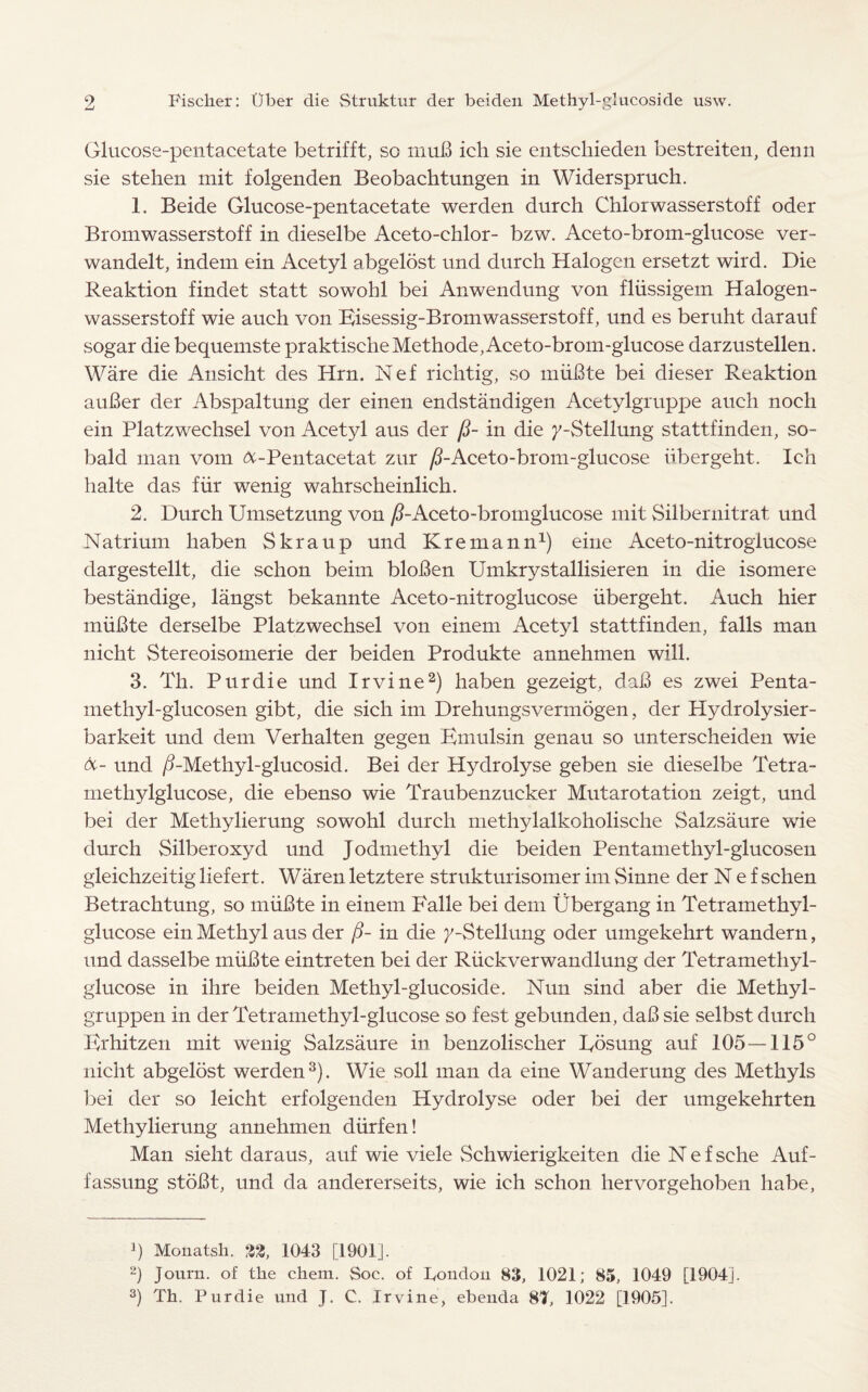 Glucose-pentacetate betrifft, sc nmB ich sie entschieden bestreiten, denn sie stehen mit folgenden Beobachtungen in Widerspruch. 1. Beide Glucose-pentacetate werden durch Chlorwasserstoff oder Bromwasserstoff in dieselbe Aceto-chlor- bzw. Aceto-brom-glucose ver- wandelt, indem ein Acetyl abgelost und durch Halogen ersetzt wird. Die Reaktion findet statt sowohl bei Anwendung von fliissigem Halogen- wasserstoff wie auch von Bisessig-Bromwasserstoff, und es beruht darauf sogar die bequemste praktischeMethode, Aceto-brom-glucose darzustellen. Ware die Ansicht des Hrn. Nef richtig, so miiBte bei dieser Reaktion auBer der Abspaltung der einen endstandigen Acetylgruppe auch noch ein Platzwechsel von Acetyl aus der fi- in die 7-Stellung stattfinden, so- bald man vom &-Pentacetat zur /i-Aceto-brom-glueose iibergeht. Ich halte das fur wenig wahrscheinlich. 2. Durch Umsetzung von /i-Aceto-bromglucose mit Silbernitrat und Natrium haben Skraup und Kremann1) eine Aceto-nitroglucose dargestellt, die schon beim bloBen Umkrystallisieren in die isomere bestandige, langst bekannte Aceto-nitroglucose iibergeht. Auch hier miiBte derselbe Platzwechsel von einem Acetyl stattfinden, falls man nicht Stereoisomerie der beiden Produkte annehmen will. 3. Th. Pur die und Irvine2) haben gezeigt, daB es zwei Penta- methyl-glucosen gibt, die sich im Drehungsvermogen, der Hydrolysier- barkeit und dem Verhalten gegen Bmulsin genau so unterscheiden wie &- und /i-Methyl-glucosid. Bei der Hydrolyse geben sie dieselbe Tetra- methylglucose, die ebenso wie Traubenzucker Mutarotation zeigt, und bei der Methylierung sowohl durch methylalkoholische Salzsaure wie durch Silberoxyd und Jodmethyl die beiden Pentamethyl-glucosen gleichzeitig liefert. Waren letztere strukturisomer im Sinne der Nef schen Betrachtung, so miiBte in einem Falle bei dem Ubergang in Tetramethyl- glucose ein Methyl aus der ($- in die /-Stellung oder umgekehrt wandern, und dasselbe miiBte eintreten bei der Riickverwandlung der Tetramethyl- glucose in ihre beiden Methyl-glucoside. Nun sind aber die Methyl- gruppen in der Tetramethyl-glucose so fest gebunden, daB sie selbst durch Brhitzen mit wenig Salzsaure in benzolischer Posung auf 105 — 115° nicht abgeldst werden3). Wie soil man da eine Wanderung des Methyls bei der so leicht erfolgenden Hydrolyse oder bei der umgekehrten Methylierung annehmen diirfen! Man sieht daraus, auf wie viele Schwierigkeiten die Nef sche Auf- fassung stoBt, und da andererseits, wie ich schon hervorgehoben habe, J) Monatsh. 32, 1043 [1901]. 2) Journ. of the chem. Soc. of Pondou 83, 1021; 85, 1049 [1904]. 3) Th. Purdie und J. C. Irvine, ebenda 8T, 1022 [1905].