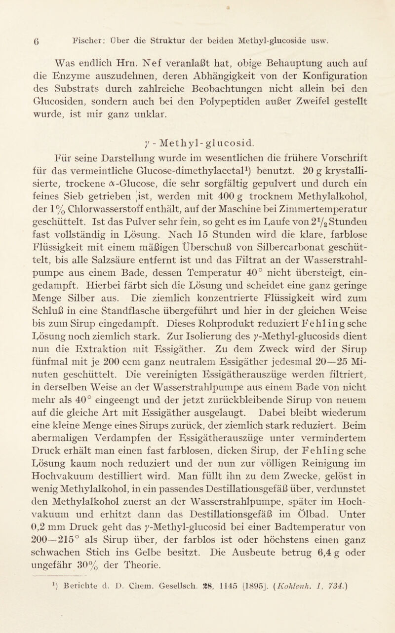 Was endlich Hrn. Nef veranlaBt hat, obige Behauptung auch auf die Enzyme auszudehnen, deren Abhangigkeit von der Konfiguration des Substrats durch zahlreiche Beobachtungen nicht allein bei den Glucosiden, sondern auch bei den Polypeptiden auBer Zweifel gestellt wurde, ist mir ganz unklar. y - Methyl - glueosid. Fur seine Darstellung wurde im wesentlichen die friihere Vorschrift fiir das vermeintliche Glucose-dimethylacetal1) benutzt. 20 g krvstalli- sierte, trockene ^-Glucose, die sehr sorgfaltig gepulvert und durch ein feines Sieb getrieben .ist, werden mit 400 g trocknem Methylalkohol, der 1 % Chlorwasserstoff enthalt, auf der Maschine bei Zirnmertemperatur geschiittelt. Ist das Pulver sehr fein, so geht es im Eaufe von 2ya Stunden fast vollstandig in Eosung. Nach 15 Stunden wird die klare, farblose Fliissigkeit mit einem maBigen UberschuB von Silbercarbonat geschiit- telt, bis alle Salzsaure entfernt ist und das Filtrat an der Wasserstrahl- pumpe aus einem Bade, dessen Temperatur 40° nicht iibersteigt, ein- gedampft. Hierbei farbt sich die Eosung und scheidet eine ganz geringe Menge Silber aus. Die ziemlich konzentrierte Fliissigkeit wird zum SchluB in eine Standflasche iibergefiihrt und hier in der gleichen Weise bis zum Sirup eingedampft. Dieses Rohprodukt reduziert Fehl ing sche Eosung noch ziemlich stark. Zur Isolierung des /-Methyl-glucosids dient nun die Extraktion mit Essigather. Zu dem Zw^eck wird der Sirup fiinfmal mit je 200 ccm ganz neutralem Essigather jedesmal 20—25 Mi- nuten geschiittelt. Die vereinigten Essigatherausziige werden filtriert, in derselben Weise an der Wasserstrahlpumpe aus einem Bade von nicht mehr als 40° eingeengt und der jetzt zuriickbleibende Sirup von neuem auf die gleiche Art mit Essigather ausgelaugt. Dabei bleibt wiederum eine kleine Menge eines Sirups zuriick, der ziemlich stark reduziert. Beim abermaligen Verdampfen der Essigatherausziige unter vermindertem Druck erhalt man einen fast farblosen, dicken Sirup, der Fehling sche Eosung kaum noch reduziert und der nun zur volligen Reinigung im Hochvakuum destilliert wird. Man fiillt ihn zu dem Zwecke, gelost in wenig Methylalkohol, in ein passendes DestillationsgefaB fiber, verdunstet den Methylalkohol zuerst an der Wasserstrahlpumpe, spater im Hoch¬ vakuum und erhitzt dann das DestillationsgefaB im Olbad. Unter 0,2 mm Druck geht das /-Methyl-glucosid bei einer Badtemperatur von 200—215° als Sirup iiber, der farblos ist oder hochstens einen ganz schwachen Stich ins Gelbe besitzt. Die Ausbeute betrug 6,4 g oder ungefahr 30% der Theorie.