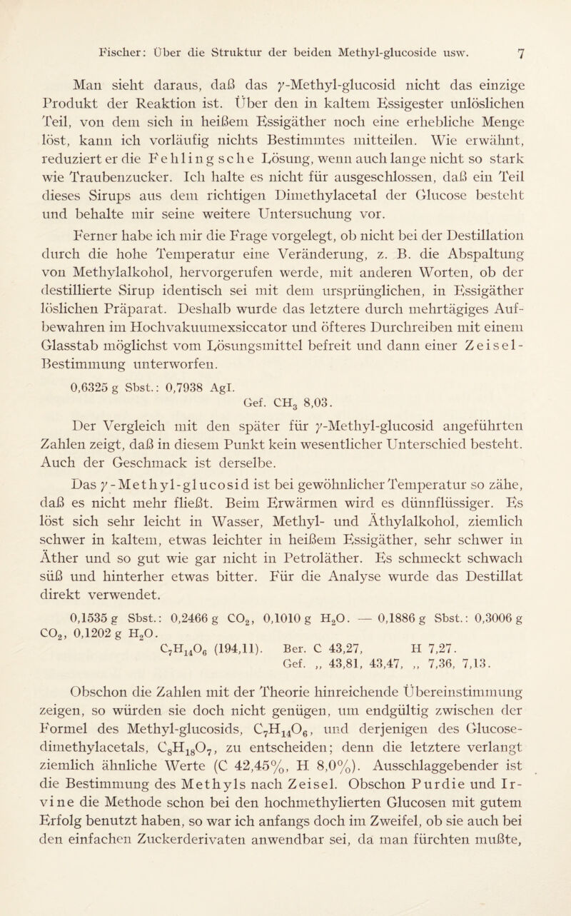 Man sieht daraus, dab das 7-Methyl-glucosid nicht das einzige Produkt der Reaktion ist. Fiber den in kaltem Kssigester unloslichen Teil, von deni sich in heibern Essigather nocli eine erhebliche Menge lost, kann ich vorlaufig nichts Bestimmtes mitteilen. Wie erwahnt, reduziert er die Fehlingsche Rosung, wenn auch lange nicht so stark wie Traubenzucker. Ieli halte es nicht fiir ausgeschlossen, dab ein Teil dieses Sirups aus deni richtigen Dimethylacetal der Glucose besteht und behalte mir seine weitere Untersuchung vor. Berner habe ich mir die Frage vorgelegt, ob nicht bei der Destination durch die hohe Temperatur eine Veranderung, z. B. die Abspaltung von Methylalkohol, hervorgerufen werde, mit anderen Worten, ob der destillierte Sirup identisch sei mit deni urspriinglichen, in Kssigather Ibslichen Praparat. Deshalb wurde das letztere durch mehrtagiges Auf- bewahren im Hochvakuumexsiccator und ofteres Durchreiben mit einem Glasstab moglichst vom Rosungsmittel befreit und dann einer Z e i s e 1 - Bestimmung unterworfen. 0,6325 g vSbst.: 0,7938 Agl. Gef. CH3 8,03. Der Vergleich mit den spater fiir 7-Methyl-glucosid angefiihrten Zahlen zeigt, dab in diesem Punkt kein wesentlicher Unterschied besteht. Auch der Geschmack ist derselbe. Das 7-Methyl-glucosid ist bei gewohnlicherTemperatur so zahe, dab es nicht mehr fliebt. Beim Erwarmen wird es diinnfliissiger. Es lost sich sehr leicht in Wasser, Methyl- und Athylalkohol, ziemlich schwer in kaltem, etwas leichter in heibem Essigather, sehr schwer in Ather und so gut wie gar nicht in Petrolather. Es schmeckt schwach siib und hinterher etwas bitter. Fiir die Analyse wurde das Destillat direkt verwendet. 0,1535 g Sbst.: 0,2466 g C02, 0,1010 g H20. — 0,1886 g Sbst.: 0,3006 g C02, 0,1202 g H20. C7H1406 (194,11). Ber. C 43,27, H 7,27. Gef. „ 43,81, 43,47, „ 7,36, 7,13. Obschon die Zahlen mit der Theorie hinreichende Ubereinstimmung zeigen, so wiirden sie doch nicht geniigen, urn endgiiltig zwischen der P^ormel des Methyl-glucosids, C7H1406, und derjenigen des Glucose- dimethylacetals, 08H18O7, zu entscheiden; denn die letztere verlangt ziemlich ahnliche Werte (C 42,45%, H 8,0%). Ausschlaggebender ist die Bestimmung des Methyls nach Zeisel. Obschon Pur die und Ir¬ vine die Methode schon bei den hochmethylierten Glucosen mit gutem Erfolg benutzt haben, so war ich anfangs doch im Zweifel, ob sie auch bei den einfachen Zuckerderivaten anwendbar sei, da man fiirchten rnubte,