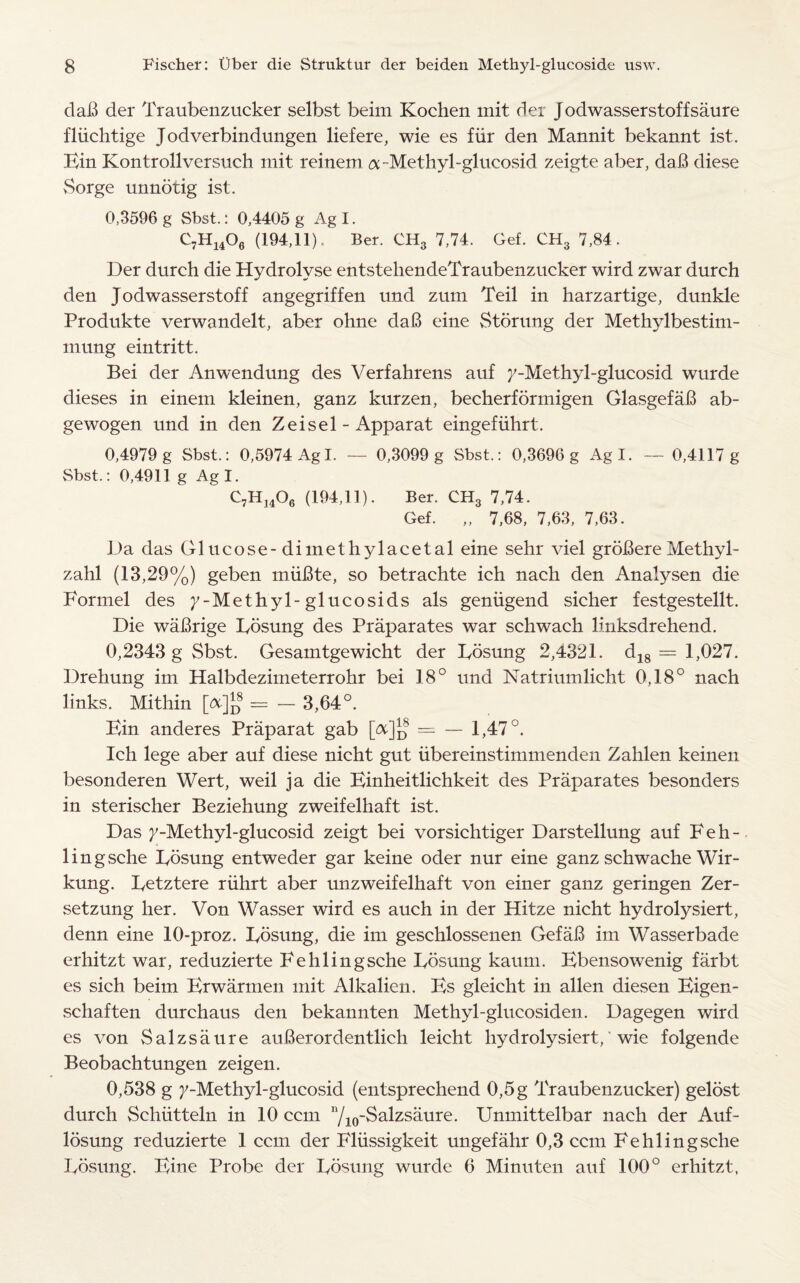 dab der Traubenzucker selbst beim Kochen mit der J odwasserstoff saure fliichtige Jodverbindungen liefere, wie es fiir den Mannit bekannt ist. Bin Kontrollversuch mit reinetn a-Methyl-glucosid zeigte aber, dab diese Sorge unnotig ist. 0,3596 g Sbst.: 0,4405 g Ag I. C7H1406 (194,11). Ber. CH3 7,74. Gef. CH3 7,84. Der durch die Hydrolyse entstehendeTraubenzucker wird zwar durch den Jodwasserstoff angegriffen und zum Teil in harzartige, dunkle Produkte verwandelt, aber ohne dab eine Storung der Methylbestim- mung eintritt. Bei der Anwendung des Verfabrens auf 7-Methyl-glucosid wurde dieses in einem kleinen, ganz kurzen, becherformigen Glasgefab ab- gewogen und in den Zeisel - Apparat eingefiihrt. 0,4979 g Sbst.: 0,5974 Ag I. — 0,3099 g Sbst.: 0,3696 g Agl. — 0,4117 g Sbst.: 0,4911 g Agl. C7H1406 (194,11). Ber. CH3 7,74. Gef. „ 7,68, 7,63, 7,63. Da das Glucose-dimethylacetal eine sehr viel grobere Me thy 1- zahl (13,29%) geben miibte, so betrachte ich nach den Analysen die Formel des 7-Methyl-glucosids als geniigend sicher festgestellt. Die wabrige Bosung des Praparates war schwach linksdrehend. 0,2343 g Sbst. Gesamtgewicht der Bosung 2,4321. d18 = 1,027. Drehung im Halbdezimeterrohr bei 18° und Natriumlicht 0,18° nach links. Mithin [A%8 = - 3,64°. Bin anderes Praparat gab [&%8 = — 1,47°. Ich lege aber auf diese nicht gut iibereinstimmenden Zahlen keinen besonderen Wert, weil ja die Binheitlichkeit des Praparates besonders in sterischer Beziehung zweifelhaft ist. Das 7-Methyl-glucosid zeigt bei vorsichtiger Darstellung auf F e h - lingsche Bosung entweder gar keine oder nur eine ganz schwache Wir- kung. Betztere riihrt aber unzweifelhaft von einer ganz geringen Zer- setzung her. Von Wasser wird es auch in der Hitze nicht hydrolysiert, denn eine 10-proz. Bosung, die im geschlossenen Gefab im Wasserbade erhitzt war, reduzierte Fehlingsche Bosung kaum. Bbensowenig farbt es sich beim Brwarmen mit Alkalien. Bs gleicht in alien diesen Bigen - schaften durchaus den bekannten Methyl-glucosiden. Dagegen wird es von Salzsaure auberordentlich leicht hydrolysiert,' wie folgende Beobachtungen zeigen. 0,538 g 7-Methyl-glucosid (entsprechend 0,5 g Traubenzucker) gelost durch Schtitteln in 10 ccm 7io~^a^zs^ure- Unmittelbar nach der Auf- losung reduzierte 1 ccm der Bliissigkeit ungefahr 0,3 ccm Fehlingsche Bosung. Bine Probe der Bosung wurde 0 Minuten auf 100° erhitzt,