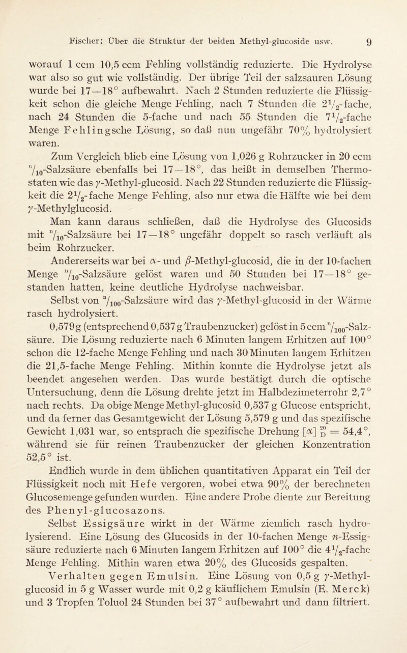worauf 1 ccm 10,5 ccm Fehling vollstandig reduzierte. Die Hydrolyse war also so gut wie vollstandig. Der iibrige Teil der salzsauren Fosung wurde bei 17 — 18° aufbewahrt. Naeh 2 Stunden reduzierte die Fliissig- keit schon die gleiche Menge Fehling, nach 7 Stunden die 21/2~fache, nach 24 Stunden die 5-fache und nach 55 Stunden die 71/2-fache Menge Fehlingsche Fosung, so dab nun ungefahr 70% hydrolysiert waren. Zum Vergleich blieb eine Fosung von 1,026 g Rolirzucker in 20 ccm 710-Salzsaure ebenfalls bei 17 — 18°, das heiBt in demselben Thermo- staten wie das /-Methyl-glucosid. Nach 22 Stunden reduzierte die Fliissig- keit die 2y2-fache Menge Fehling, also nur etwa dieHalfte wie bei dem y-Met hylglucosid. Man kann daraus schlieBen, daB die Hydrolyse des Glucosids mit Vio-Salzsaure bei 17 — 18° ungefahr doppelt so rasch verlauft als beim Rohrzucker. Andererseits war bei a- und ^-Methyl-glucosid, die in der 10-fachen Menge 7io“^a^zs^ure gelbst waren und 50 Stunden bei 17 — 18° ge- standen hatten, keine deutliche Hydrolyse nachweisbar. Selbst von 7ioo^a^zsaure wird das >;-Methyl-glucosid in der Warme rasch hydrolysiert. 0,579 g (entsprechend 0,537 g Traubenzucker) gelost in 5 ccm 7ioo~ Salz- saure. Die Fosung reduzierte nach 6 Minuten langem Erhitzen auf 100° schon die 12-fache Menge Fehling und nach 30 Minuten langem Erhitzen die 21,5-fache Menge Fehling. Mithin konnte die Hydrolyse jetzt als beendet angesehen werden. Das wurde bestatigt durch die optische Untersuchung, denn die Fosung drehte jetzt im Halbdezimeterrohr 2,7° nach rechts. Da obige Menge Methyl-glucosid 0,537 g Glucose entspricht, und da ferner das Gesamtgewicht der Fosung 5,579 g und das spezifische Gewicht 1,031 war, so entsprach die spezifische Drehung [&] ^ = 54,4°, wahrend sie fur reinen Traubenzucker der gleichen Konzentration 52,5° ist. Endlich wurde in dem iiblichen quantitativen Apparat ein Teil der Fliissigkeit noch mit Hefe vergoren, wobei etwa 90% der berechneten Glucosemenge gefunden wurden. Eine andere Probe diente zur Bereitung des Phenyl-glucosazons. Selbst Essigsaure wirkt in der Warme ziemlich rasch hydro- lysierend. Eine Fosung des Glucosids in der 10-fachen Menge w-Essig- saure reduzierte nach 6 Minuten langem Erhitzen auf 100° die 472_fache Menge Fehling. Mithin waren etwa 20% des Glucosids gespalten. Verhalten gegen Emulsin. Eine Fosung von 0,5 g j'-Methyl- glucosid in 5 g Wasser wurde mit 0,2 g kauflichem Emulsin (E. Merck) und 3 Tropfen Toluol 24 Stunden bei 37 ° aufbewahrt und dann filtriert.