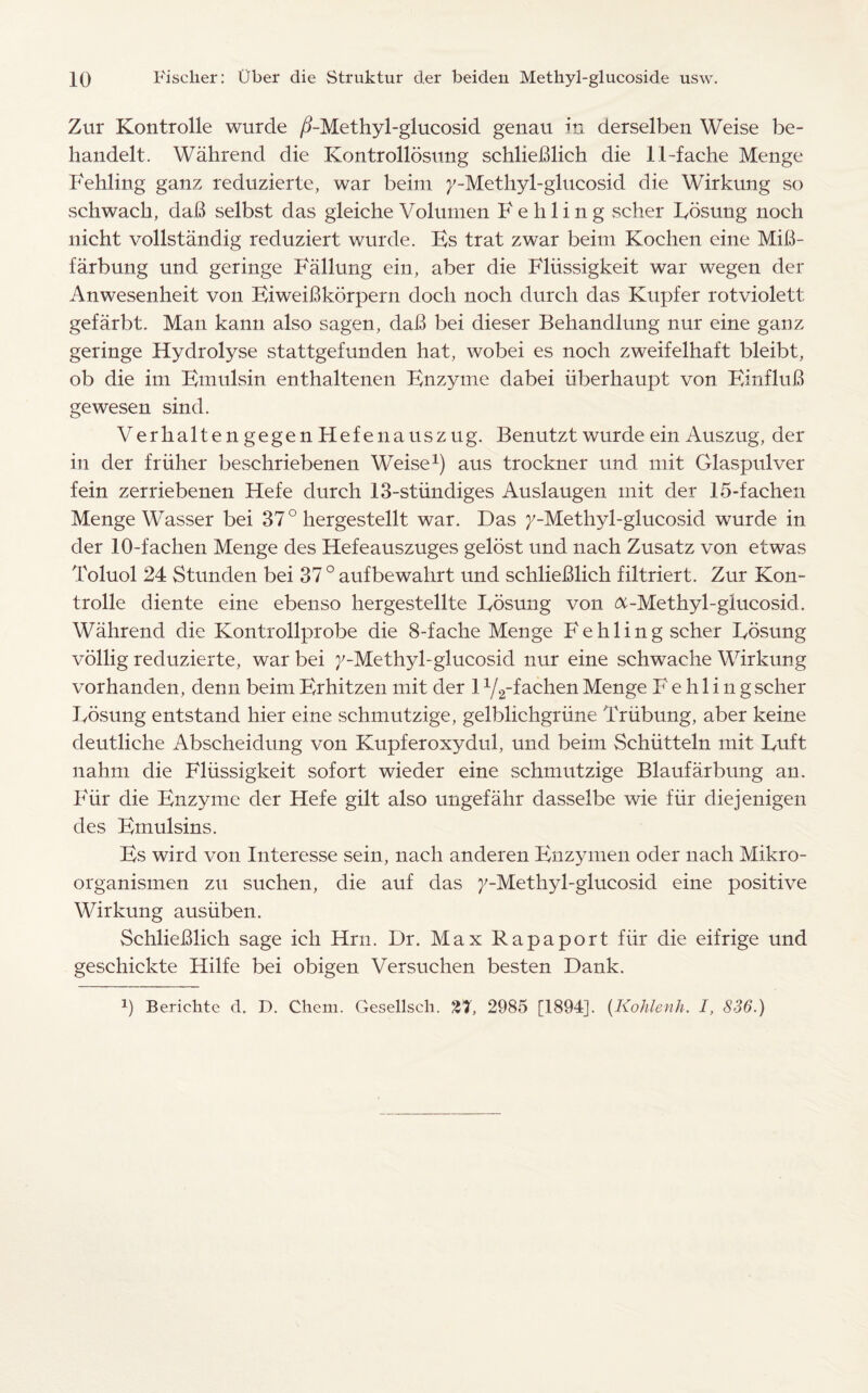 Zur Kontrolle wurde /BMethyl-glucosid genau in derselben Weise be- handelt. Wahrend die Kontrollosung schlieBlich die 11-fache Menge Fehling ganz reduzierte, war beirn 7-Methyl-glucosid die Wirkung so scbwach, daB selbst das gleiche Volumen Fehling scher Bosung nocli nicht vollstandig reduziert wurde. Hs trat zwar beim Kochen eine MiB- farbung und geringe Fallung ein, aber die Flussigkeit war wegen der Anwesenheit von BiweiBkdrpern dock noch durch das Kupfer rotviolett gefarbt. Man kann also sagen, daB bei dieser Behandlung nur eine ganz geringe Hydrolyse stattgefunden hat, wobei es noch zweifelhaft bleibt, ob die im Bmulsin enthaltenen Bnzyme dabei iiberhaupt von BinfluB gewesen sind. VerhaltengegenHefenauszug. Benutzt wurde ein Auszug, der in der friiher beschriebenen Weise1) aus trockner und mit Glaspulver fein zerriebenen Hefe durch 13-stundiges Auslaugen mit der 15-fachen Menge Wasser bei 370 hergestellt war. Das 7-Methyl-glucosid wurde in der 10-fachen Menge des Hefeauszuges gelost und nach Zusatz von etwas Toluol 24 Stunden bei 37 0 aufbewahrt und schlieBlich filtriert. Zur Kon¬ trolle diente eine ebenso hergestellte Bosung von &-Methyl-gIucosid. Wahrend die Kontrollprobe die 8-fache Menge Fehling scher Bosung vollig reduzierte, war bei j'-Methyl-glucosid nur eine schwache Wirkung vorhanden, denn beim Brhitzen mit der 1 Y2-fachen Menge F e h 1 i 11 gscher Bosung entstand hier eine schmutzige, gelblichgriine Triibung, aber keine deutliche Abscheidung von Kupferoxydul, und beim Schiitteln mit Buft nahm die Flussigkeit sofort wieder eine schmutzige Blaufarbung an. Fur die Bnzyme der Hefe gilt also ungefahr dasselbe wie fur diejenigen des Bmulsins. Bs wird von Interesse sein, naeli anderen Bnzymen oder nach Mikro- organismen zu suchen, die auf das 7-Methyl-glucosid eine positive Wirkung ausiiben. SchlieBlich sage ich Hrn. Dr. Max Rapaport fur die eifrige und geschickte Hilfe bei obigen Versuchen besten Dank.
