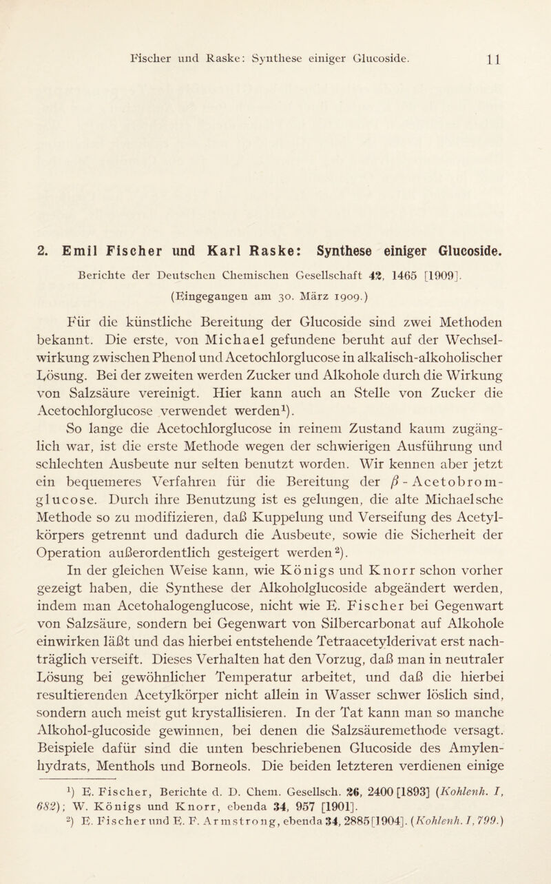 2. Emil Fischer und Karl Raske: Synthese einiger Glucoside. Berichte der Deutschen Chemischen Gesellscliaft 43, 1465 [1909]. (Bingegangen am 30. Marz 1909.) Fur die kiinstliche Bereitung der Glucoside sind zwei Methoden bekannt. Die erste, von Michael gefundene beruht auf der Wechsel- wirkung zwisclien Phenol und Acetochlorglucose in alkalisch-alkoholischer Bosung. Bei der zweiten werden Zucker und Alkohole durch die Wirkung von Salzsaure vereinigt. Hier kann auch an Stelle von Zucker die Acetochlorglucose verwendet werden1). So lange die Acetochlorglucose in reinem Zustand kaum zugang- lich war, ist die erste Methode wegen der schwierigen Ausfiihrung und schlechten Ausbeute nur selten benutzt worden. Wir kennen aber jetzt ein bequemeres Verfahren fiir die Bereitung der /? - Acetobroin- glucose. Durch ihre Benutzung ist es gelungen, die alte Michaelsche Methode so zu modifizieren, da!3 Kuppelung und Verseifung des Acetyl- korpers getrennt und dadurch die Ausbeute, sowie die Sicherheit der Operation auberordentlich gesteigert werden2). In der gleichen Weise kann, wie Kdnigs und Knorr schon vorher gezeigt haben, die Synthese der Alkoholglucoside abgeandert werden, indem man Acetohalogenglucose, nicht wie E. Fischer bei Gegenwart von Salzsaure, sondern bei Gegenwart von Silbercarbonat auf Alkohole einwirken labt und das hierbei entstehende Tetraacetylderivat erst nach- traglich verseift. Dieses Verhalten hat den Vorzug, dab man in neutraler Losung bei gewohnlicher Temperatur arbeitet, und daB die hierbei resultierenden Acetylkorper nicht allein in Wasser schwer loslich sind, sondern auch meist gut krystallisieren. In der Tat kann man so manche Alkohol-glucoside gewinnen, bei denen die Salzsauremethode versagt. Beispiele dafiir sind die unten beschriebenen Glucoside des Amylen- hydrats, Menthols und Borneols. Die beiden letzteren verdienen einige x) B. Fischer, Berichte d. D. Chem. Gesellsch. 36, 2400 [1893] (Kohlenh. I, 682); W. K 6 nigs und Knorr, ebenda 34, 957 [1901]. 2) B- Fischer und B. F. Armstrong, ebenda 34, 2885[1904]. (Kohlenh. T, 799.)