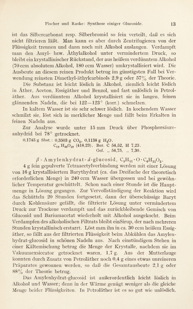 ist das Silbercarbonat resp. Silberbromid so fein verteilt, da!3 es sich nicht filtrieren labt. Man kann es aber durch Zentrifugieren von der Fliissigkeit trennen und dann noch mit Alkohol auslaugen. Verdampft man den Amyl- bzw. Athylalkohol unter vermindertem Druck, so bleibt ein krystallinischer Riickstand, der aus heibem verdiinntem Alkohol (70 com absolutem Alkohol, 180 com Wasser) umkrystallisiert wird. Die Ausbeute an diesem reinen Produkt betrug im giinstigsten Fall bei Ver- wendung reinsten Dimethyl-athylcarbinols 2,9 g oder 57% der Theorie. Die Substanz ist leicht loslich in Alkohol, ziemlich leicht loslich in Ather, Aceton, Kssigather und Benzol, und fast unloslich in Petrol¬ ather. Aus verdiinntem Alkohol krystallisiert sie in langen, feinen glanzenden Nadeln, die bei 122 — 123° (korr.) schmelzen. In kaltem Wasser ist sie sehr schwer loslich. In kochendem Wasser schmilzt sie, lost sich in merklicher Menge und fallt beim Brkalten in feinen Nadeln aus. Zur Analyse wurde unter 15 mm Druck liber Phosphorsaure- anhydrid bei 78° getrocknet. 0,1745 g Sbst.: 0,3503 g C02, 0,1138 g H20. Ci9H30Oio (418,23). Ber. C 54,52, H 7,23. Gef. „ 54,75, „ 7,30. /i - Amylenhydrat - i-glucosid, C5Hn • O • C6Hn05. 4 g fein gepulverte Tetraacetylverbindung werden mit einer Posung von 16 g krystallisiertem Bar}dhydrat (ca. das Dreifache der theoretisch erforderlichen Menge) in 240 ccm Wasser iibergossen und bei gewohn- licher Temperatur geschiittelt. Schon nach einer Stunde ist die Haupt- menge in Posung gegangen. Zur Vervollstandigung der Reaktion wird das Schiitteln 20 Stunden fortgesetzt, dann der iiberschiissige Baryt durch Kohlensaure gefallt, die filtrierte Posung unter vermindertem Druck zur Trockene verdampft und das zuriickbleibende Gemisch von Glucosid und Bariumacetat wiederholt mit Alkohol ausgekocht. Beim Verdampfen des alkoholischen Pdltrats bleibt einSirup, der nach mehreren Stunden krystallinisch erstarrt. Post man ihn in ca. 30 ccm heibem Kssig¬ ather, so fallt aus der filtrierten Fliissigkeit beim Abkiihlen das Amylen- hydrat-glucosid in schonen Nadeln aus. Nach einstiindigem Stehen in einer Kaltemischung betrug die Menge der Krystalle, nachdem sie im Vakuumexsiccator getrocknet waren, 1,7 g. Aus der Mutterlauge konnten durch Zusatz von Petrolather noch 0,4 g eines etwas unreineren Praparates gewonnen werden, so dab die Gesamtausbeute 2,1 g oder 88% der Theorie betrug. Das Amylenhydrat-glucosid ist auberordentlich leicht loslich in Alkohol und Wasser; denn in der Warme geniigt weniger als die gleiche Menge beider Fliissigkeiten. In Petrolather ist es so gut wie unloslich.