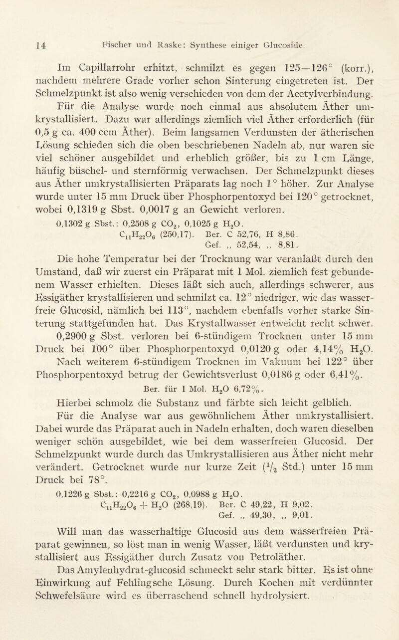 Im Capillarrohr erhitzt, schmilzt es gegen 125—126° (korr.), nachdem mehrcre Grade vorlier schon Sinterung eingetreten ist. Der Schmelzpunkt ist also wenig verschieden von dem der Acetylverbindnng. Fur die Analyse wurde noch einmal aus absolutem Ather uin- krystallisiert. Dazu war allerdings ziemlich viel Ather erforderlich (fiir 0,5 g ca. 400 ccm Ather). Beim langsamen Verdunsten der atherischen Lbsung schieden sich die oben beschriebenen Nadeln ab, nur waren sie viel schoner ausgebildet und erheblich groBer, bis zu 1 cm Lange, haufig biischel- und sternformig verwachsen. Der Schmelzpunkt dieses aus Ather umkrystallisierten Praparats lag noch 10 hoher. Zur Analyse wurde unter 15 mm Druck iiber Phosphorpentoxyd bei 120° getrocknet, wobei 0,1319 g Sbst. 0,0017 g an Gewicht verloren. 0,1302 g Sbst.: 0,2508 g C02, 0,1025 g H20. cnH22°« (250,17). Ber. C 52,76, II 8,86. Gef. „ 52,54, „ 8,81. Die hohe Temperatur bei der Trocknung war veranlaBt durch den Umstand, da!3 wir zuerst ein Praparat mit 1 Mol. ziemlich fest gebunde- nem Wasser erhielten. Dieses laBt sich auch, allerdings schwerer, aus Essigather krystallisieren und schmilzt ca. 12° niedriger, wie das wasser- freie Glucosid, namlich bei 113°, nachdem ebenfalls vorher starke Sin¬ terung stattgefunden hat. Das Krystallwasser entweicht recht schwer. 0,2900 g Sbst. verloren bei 6-stiindigem Trocknen unter 15 mm Druck bei 100° iiber Phosphorpentoxyd 0,0120 g oder 4,14% H20. Nach weiterem 6-stiindigem Trocknen im Vakuum bei 122° iiber Phosphorpentoxyd betrug der Gewichtsverlust 0,0186 g oder 6,41%. Ber. fiir 1 Mol. H20 6,72%. Hierbei schmolz die Substanz und farbte sich leicht gelblich. Fiir die Analyse war aus gewohnlichem Ather umkrystallisiert. Dabei wurde das Praparat auch in Nadeln erhalten, doch waren dieselben weniger schon ausgebildet, wie bei dem wasserfreien Glucosid. Der Schmelzpunkt wurde durch das Umkrystallisieren aus Ather nicht mehr verandert. Getrocknet wurde nur kurze Zeit (x/2 Std.) unter 15 mm Druck bei 78°. 0,1226 g Sbst.: 0,2216 g C02, 0,0988 g H20. CnH2206 + H20 (268,19). Ber. C 49,22, II 9,02. Gef. „ 49,30, „ 9,01. Will man das wasserhaltige Glucosid aus dem wasserfreien Pra¬ parat gewinnen, so lost man in wenig Wasser, lafit verdunsten und kry- stallisiert aus Essigather durch Zusatz von Petrolather. Das Amylenhydrat-glucosid schtneckt sehr stark bitter. Es ist ohne Einwirkung auf Fehlingsche Losung. Durch Kochen mit verdiinnter Schwefelsaure wird es iiberraschend schnell hydrolysiert.