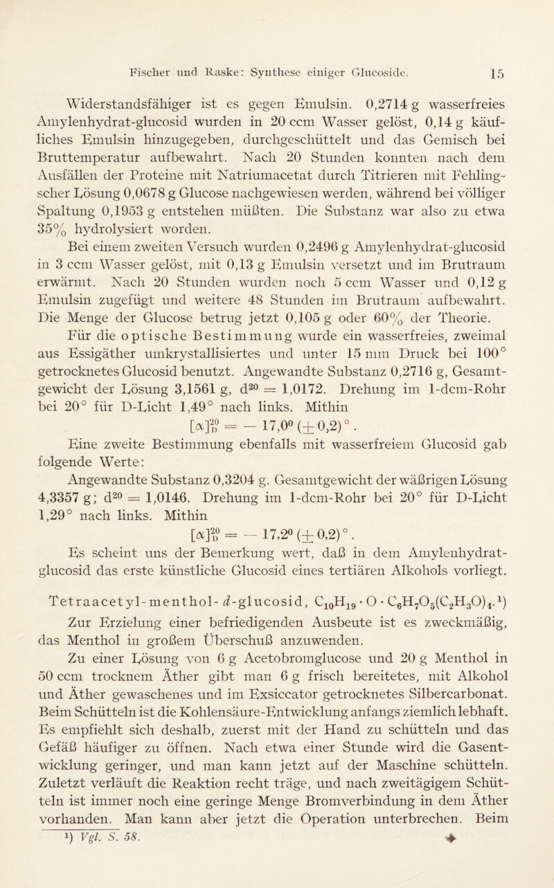Widerstandsfahiger ist es gegen Bmulsin. 0,2714 g wasserfreies Amylenhydrat-glucosid wurden in 20 ccm Wasser gelost, 0,14 g kauf- liches Bmulsin hinzugegeben, durchgescliiittelt und das Gemisch bei Bruttemperatur aufbewahrt. Nach 20 Stunden konnten nach deni Ausfallen der Proteine mit Natriumacetat durch Titrieren mit Fehling- scher Eosung 0,0678 g Glucose nachgewiesen werden, wahrend bei volliger Spaltung 0,1953 g entstehen miiBten. Die Substanz war also zu etwa 35% hydrolysiert worden. Bei einem zweiten Versuch wurden 0,2496 g Amylenhydrat-glucosid in 3 ccm Wasser gelost, mit 0,13 g Bmulsin versetzt und im Brutraum erwarmt. Nacli 20 Stunden wurden nocli 5 ccm Wasser und 0,12 g Bmulsin zugefiigt und weitere 48 Stunden im Brutraum aufbewahrt. Die Menge der Glucose betrug jetzt 0,105 g oder 60% der Theorie. Pdir die optische Bestimmung wurde ein wasserfreies, zweimal aus Essigather umkrystallisiertes und unter 15 mm Druck bei 100° getrocknetes Glucosid benutzt. Angewandte Substanz 0,2716 g, Gesamt- gewicht der Eosung 3,1561 g, d20 = 1,0172. Drehung im 1-dcm-Rohr bei 20° fur D-Eicht 1,49° nach links. Mithin Md = - 17,0° (+ 0,2) ° . Bine zweite Bestimmung ebenfalls mit wasserfreiem Glucosid gab folgende Werte: Angewandte Substanz 0,3204 g. Gesamtgewicht der waBrigen Eosung 4,3357 g; d20 = 1,0146. Drehung im 1-dcm-Rohr bei 20° fiir D-Eicht 1,29° nach links. Mithin = - 17,2° (±0,2)°. Es scheint uns der Bemerkung wert, daB in dem Amylenhydrat- glucosid das erste kiinstliche Glucosid eines tertiaren Alkohols vorliegt. Tetraacetyl -menthol-(^-glucosid, C10H19 • O • C6H705(C2H30)4.1) Zur Brzielung einer befriedigenden Ausbeute ist es zweckmaBig, das Menthol in groBem UberschuB anzuwenden. Zu einer Eosung von 6 g Acetobromglucose und 20 g Menthol in 50 ccm trocknem Ather gibt man 6 g frisch bereitetes, mit Alkohol und Ather gewaschenes und im Exsiccator getrocknetes Silbercarbonat. Beim Schiitteln ist die Kohlensaure-Entwicklung anfangs ziemlich lebhaft. Es empfiehlt sich deshalb, zuerst mit der Hand zu schiitteln und das GefaB haufiger zu offnen. Nach etwa einer Stunde wird die Gasent- wicklung geringer, und man kann jetzt auf der Maschine schiitteln. Zuletzt verlauft die Reaktion recht trage, und nach zweitagigem Schiit- teln ist immer noch eine geringe Menge Bromverbindung in dem Ather vorhanden. Man kann aber jetzt die Operation unterbrechen. Beim ♦ i) Vgl. S. 58.