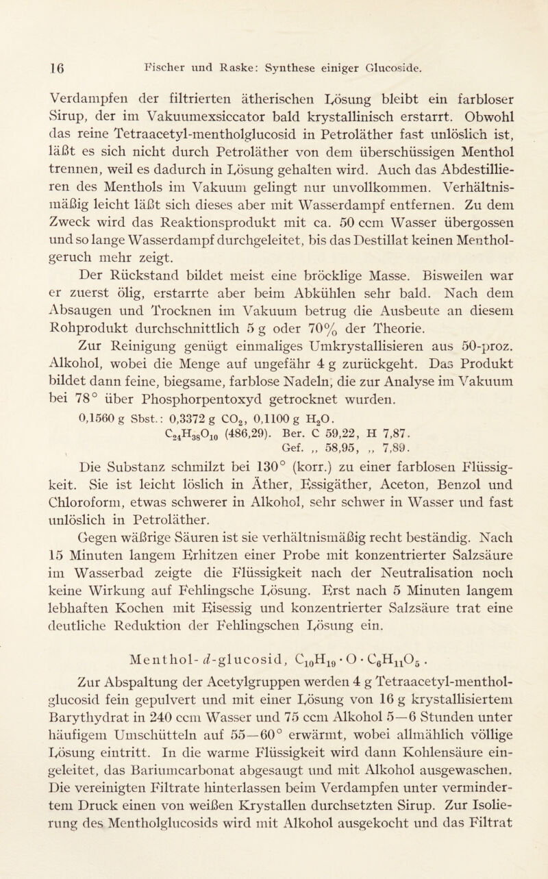 Verdampfen der filtrierten atherischen Eosung bleibt ein farbloser Sirup, der im Vakuumexsiccator bald krystallinisch erstarrt. Obwohl das reine Tetraacetyl-mentholglucosid in Petrolather fast unloslich ist, laBt es sich nicht durch Petrolather von dem uberschiissigen Menthol trennen, weil es dadurch in Eosung gehalten wird. Auch das Abdestillie- ren des Menthols im Vakuum gelingt nur unvollkommen. Verhaltnis- maBig leicht laBt sich dieses aber mit Wasserdampf entfernen. Zu dem Zweck wird das Reaktionsprodukt mit ca. 50 ccm Wasser iibergossen und so lange Wasserdampf durchgeleitet, bis das Destillat keinen Menthol- geruch mehr zeigt. Der Riickstand bildet meist eine broeklige Masse. Bisweilen war er zuerst olig, erstarrte aber beim Abkiihlen sehr bald. Nach dem Absaugen und Trocknen im Vakuum betrug die Ausbeute an diesern Rohprodukt durchschnittlich 5 g oder 70% der Theorie. Zur Reinigung geniigt einmaliges Umkrystallisieren aus 50-proz. Alkohol, wobei die Menge auf ungefahr 4 g zuriickgeht. Das Produkt bildet dann feine, biegsame, farblose Nadeln, die zur Analyse im Vakuum bei 78° liber Phosphorpentoxyd getrocknet wurden. 0,1560 g Sbst.: 0,3372 g C02, 0,1100 g H20. C24H38°io (486,29). Ber. C 59,22, H 7,87. Gef. „ 58,95, „ 7,89. Die Substanz schmilzt bei 130° (korr.) zu einer farblosen Fliissig- keit. Sie ist leicht loslich in Ather, Essigather, Aceton, Benzol und Chloroform, etwas schwerer in Alkohol, sehr schwer in Wasser und fast unloslich in Petrolather. Gegen waBrige Sauren ist sie verhaltnismaBig recht bestandig. Nach 15 Minuten langem Erhitzen einer Probe mit konzentrierter Salzsaure im Wasserbad zeigte die Idiissigkeit nach der Neutralisation noch keine Wirkung auf Fehlingsche Eosung. Erst nach 5 Minuten langem lebhaften Kochen mit Eisessig und konzentrierter Salzsaure trat eine deutliche Reduktion der Fehlingschen Eosung ein. Menthol- (Eglucosid, C10H19 • O • C6Hn05 . Zur Abspaltung der Acetylgruppen werden 4 g Tetraacetyl-menthol- glucosid fein gepulvert und mit einer Eosung von 16 g krystallisiertem Barytliydrat in 240 ccm Wasser und 75 ccm Alkohol 5—6 Stunden unter haufigem Umschiitteln auf 55 — 60° erwarmt, wobei allmahlich vollige Eosung eintritt. In die warme Fliissigkeit wird dann Kohlensaure ein- geleitet, das Bariumcarbonat abgesaugt. und mit Alkohol ausgewaschen. Die vereinigten Filtrate hinterlassen beim Verdampfen unter verminder- tem Druck einen von weiBen Krystallen durchsetzten Sirup. Zur Isolie- rung des Mentholglucosids wird mit Alkohol ausgekocht und das Filtrat