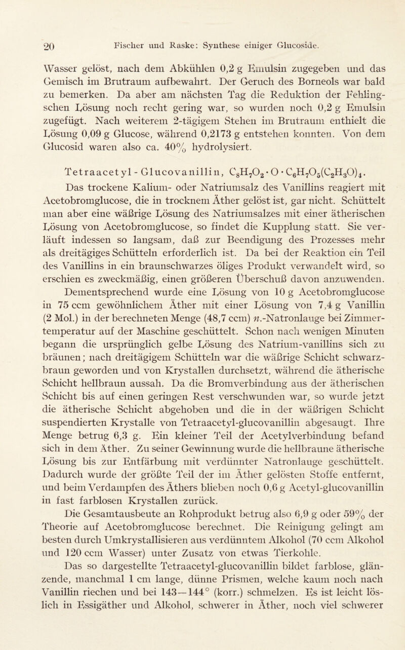 Wasser gelost, nach dem Abkiihlen 0,2 g Kmulsin zugegeben und das Gemisch im Brutraum aufbewahrt. Der Geruch des Borneols war bald zu bemerken. Da aber am nachsten Tag die Reduktion der Fehling- schen Kosung noch recht gering war, so wurden noch 0,2 g Kmulsin zugefiigt. Nach weiterem 2-tagigem Stehen im Brutraum enthielt die Kbsung 0,09 g Glucose, wahrend 0,2173 g entstehen konnten. Von dem Glucosid waren also ca. 40% hydrolvsiert. Tetraacet yl - Glucovanillin, C8H702- O • C6H705(C2H30)4. Das trockene Kalium- oder Natriumsalz des Vanillins reagiert mit Acetobromglucose, die in trocknem Ather gelost ist, gar nicht. Schiittelt man aber eine waBrige Kosung des Natriumsalzes mit einer atherischen Kosung von Acetobromglucose, so findet die Kupplung statt. Sie ver- lauft indessen so langsam, daB zur Beendigung des Prozesses mehr als dreitagiges Schiitteln erforderlich ist. Da bei der Reaktion ein Teil des Vanillins in ein braunschwarzes bilges Produkt verwandelt wird, so erschien es zweckmaBig, einen groBeren UberschuB da von anzuwenden. Dementsprechend wurde eine Kosung von 10 g Acetobromglucose in 75 ccm gewohnlichem Ather mit einer Kosung von 7,4 g Vanillin (2 Mol.) in der berechneten Menge (48,7 ccm) w.-Natronlauge beiZimmer- temperatur auf der Maschine geschiittelt. Schon nach wenigen Minuten begann die urspriinglich gelbe Kosung des Natrium-vanillins sich zu braunen; nach dreitagigem Schiitteln war die waBrige Schicht schwarz- braun geworden und von Krystallen durchsetzt, wahrend die atherische Schicht hellbraun aussah. Da die Bromverbindung aus der atherischen Schicht bis auf einen geringen Rest verschwunden war, so wurde jetzt die atherische Schicht abgehoben und die in der waBrigen Schicht suspendierten Krystalle von Tetraacetyl-glucovanillin abgesaugt. Ihre Menge betrug 6,3 g. Kin kleiner Teil der Acetylverbindung befand sich in dem Ather. Zu seiner Gewinnung wurde die hellbraune atherische Kosung bis zur Kntfarbung mit verdiinnter Natronlauge geschiittelt. Dadurch wurde der groBte Teil der im Ather gelosten Stoffe entfernt, und beim Verdampfen desAthers blieben noch 0,6 g Acetyl-glucovanillin in fast farblosen Krystallen zuriick. Die Gesamtausbeute an Rohprodukt betrug also 6,9 g oder 59% der Theorie auf Acetobromglucose berechnet. Die Reinigung gelingt am besten durch Umkrystallisieren aus verdiinntem Alkohol (70 ccm Alkohol und 120 ccm Wasser) unter Zusatz von etwas Tierkohle. Das so dargestellte Tetraacetyl-glucovanillin bildet farblose, glan- zende, manchmal 1 cm lange, diinne Prismen, welche kaum noch nach Vanillin rieclien und bei 143—144° (korr.) schmelzen. Ks ist leicht los- lich in Kssigather und Alkohol, schwerer in Ather, noch viel schwerer