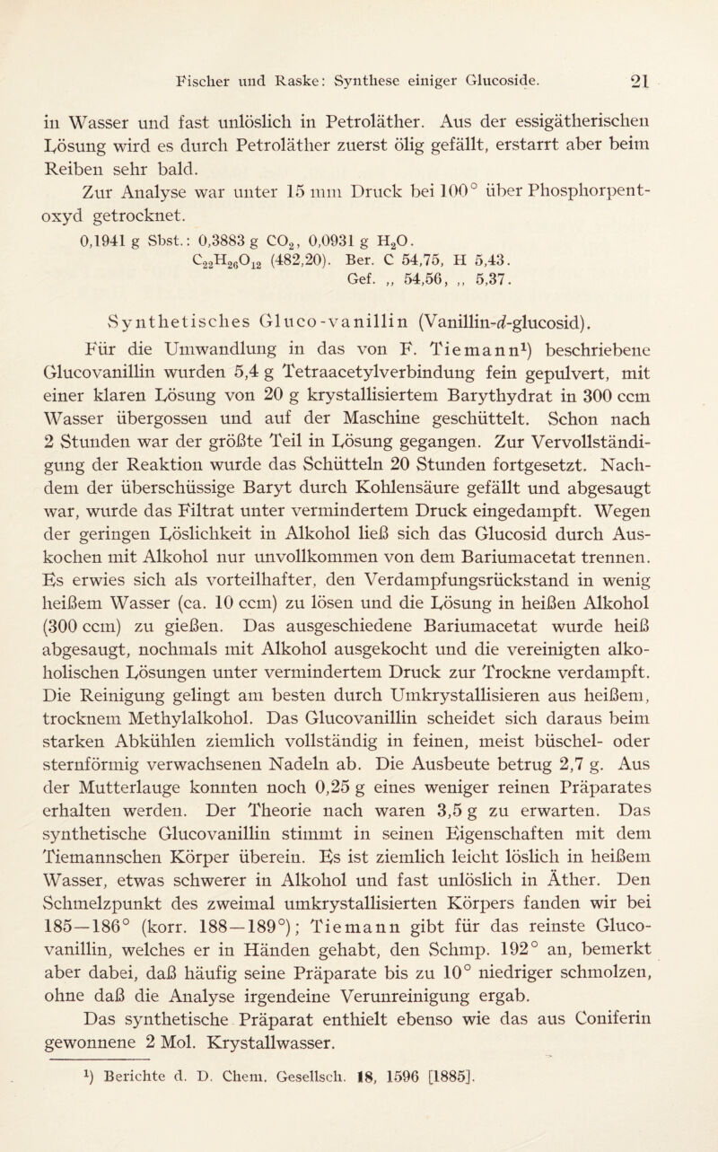in Wasser und fast unloslich in Petrolather. Aus der essigatherischen Rosung wird es durch Petrolather zuerst olig gefallt, erstarrt aber beim Reiben sehr bald. Zur Analyse war unter 15 mm Druck bei 100° fiber Phosphorpent- oxyd getrocknet. 0,1941 g Sbst.: 0,3883 g C02, 0,0931 g H20. C22H260i2 (482,20). Ber. C 54,75, H 5,43. Gef. „ 54,56, „ 5,37. Synthetisclies Gluco-vanillin (Vanillin-d-glucosid). PTir die Umwandlung in das von F. Tiemann1) beschriebene Glucovanillin wurden 5,4 g Tetraacetylverbindung fein gepulvert, mit einer klaren Rosung von 20 g krystallisiertem B ary thy dr at in 300 can Wasser iibergossen und auf der Maschine geschiittelt. Schon nach 2 Stunden war der groBte Teil in Rosung gegangen. Zur Vervollstandi- gung der Reaktion wurde das Schiitteln 20 Stunden fortgesetzt. Nach- dem der uberschiissige Baryt durch Kohlensaure gefallt und abgesaugt war, wurde das Filtrat unter vermindertem Druck eingedampft. Wegen der geringen Roslichkeit in Alkohol lieB sich das Glucosid durch Aus- kochen mit Alkohol nur unvollkommen von dem Bariumacetat trennen. Es erwies sich als vorteilhafter, den Verdampfungsriickstand in wenig heiBem Wasser (ca. 10 can) zu losen und die Rosung in heiBen Alkohol (300 can) zu gieBen. Das ausgeschiedene Bariumacetat wurde heiB abgesaugt, nochmals mit Alkohol ausgekocht und die vereinigten alko- holischen Rosungen unter vermindertem Druck zur Trockne verdampft. Die Reinigung gelingt am besten durch Umkrystallisieren aus heiBem, trocknem Methylalkohol. Das Glucovanillin scheidet sich daraus beim starken Abkuhlen ziemlich vollstandig in feinen, meist biischel- oder sternformig verwachsenen Nadeln ab. Die Ausbeute betrug 2,7 g. Aus der Mutterlauge konnten noch 0,25 g eines weniger reinen Praparates erhalten werden. Der Theorie nach waren 3,5 g zu erwarten. Das synthetische Glucovanillin stimmt in seinen Eigenschaften mit dem Tiemannschen Korper iiberein. Es ist ziemlich leicht loslich in heiBem Wasser, etwas schwerer in Alkohol und fast unloslich in Ather. Den Schmelzpunkt des zweimal umkrystallisierten Korpers fanden wir bei 185—186° (korr. 188 — 189°); Tiemann gibt fiir das reinste Gluco¬ vanillin, welches er in Handen gehabt, den Schmp. 192° an, bemerkt aber dabei, daB haufig seine Praparate bis zu 10° niedriger schmolzen, ohne daB die Analyse irgendeine Verunreinigung ergab. Das synthetische Praparat enthielt ebenso wie das aus Coniferin gewonnene 2 Mol. Krystallwasser.