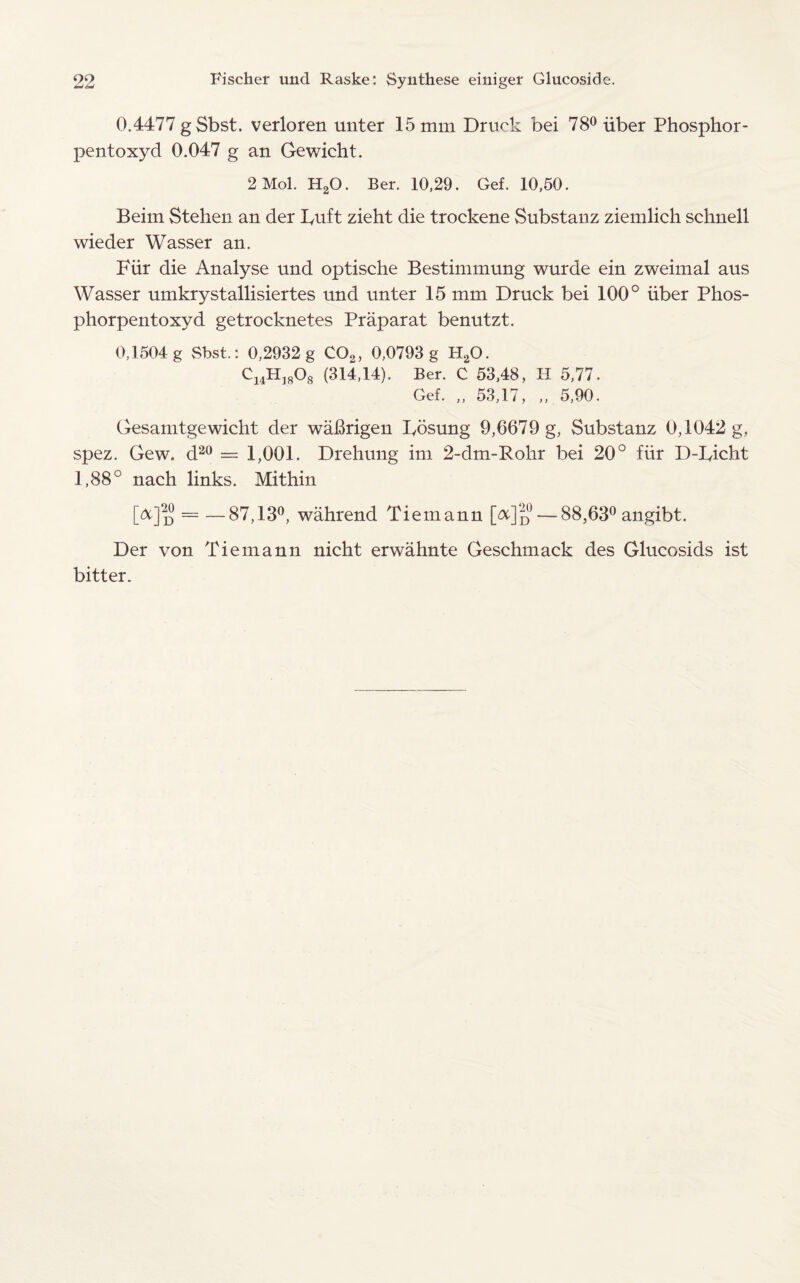 0.4477 gSbst. verloren unter 15 mm Druok bei 78° iiber Phosphor- pentoxyd 0.047 g an Gewicht. 2 Mol. H20. Ber. 10,29. Gef. 10,50. Beim Stehen an der Fuft zieht die trockene Substanz ziemlich schnell wieder Wasser an. Fur die Analyse und optische Bestimmung wurde ein zweimal aus Wasser umkrystallisiertes und unter 15 mm Druck bei 100° iiber Phos- phorpentoxyd getrocknetes Praparat benutzt. 0,1504 g Sbst.: 0,2932 g 0O2, 0,0793 g H20. CmH]808 (314,14). Ber. C 53,48, II 5,77. Gef. „ 53,17, „ 5,90. Gesamtgewicht der waBrigen Fosung 9,6679 g, Substanz 0,1042 g, spez. Gew. d20 = 1,001. Drehung im 2-dm-Rolir bei 20° fiir D-Ficht 1,88° nach links. Mithin [^]'u = —87,13°, wahrend Tiemann [&]d—88,63° angibt. Der von Tiemann nicht erwahnte Geschmack des Glucosids ist bitter.