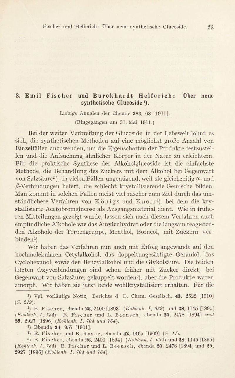 3. Emil Fischer und Burekhardt Helferich: Uber neue synthetische Glucoside1), Liebigs Annalen der Chemie 383, 68 [1911]. (Eingegangen am 31. Mai 1911.) Bei der weiten Verbreitung der Glucoside in der Eebewelt lohnt es sich, die synthetischen Methoden auf eine moglichst groBe Anzahl von Einzelfallen anzuwenden, urn die Eigenschaften der Produkte festzustel- len und die Aufsuchung ahnlicher Korper in der Natur zu erleichtern. Fur die praktische Synthese der Alkokolglucoside ist die einfachste Methode, die Behandlung des Zuckers mit dem Alkohol bei Gegenwart von Salzsaure2), in vielen Fallen ungeniigend, weil sie gleichzeitig oc- und /?-Verbindungen liefert, die schlecht krystallisierende Gemische bilden. Man kommt in solchen Fallen meist viel rascher zum Ziel durch das um- standlichere Verfahren von K5nigs und Knorr3), bei dem die kry- stallisierte Acetobromglucose als Ausgangsmaterial dient. Wie in friihe- ren Mitteilungen gezeigt wurde, lassen sich nach diesem Verfahren auch empfindliche Alkohole wie das Amylenhydrat oder die langsam reagieren- den Alkohole der Terpengruppe, Menthol, Borneol, mit Zuckern ver- binden4). Wir haben das Verfahren nun auch mit Erfolg angewandt auf den hochmolekularen Cetylalkohol, das doppeltungesattigte Geraniol, das Cyclohexanol, so wie den Benzylalkohol und die Glykolsaure. Die beiden letzten Oxyverbindungen sind schon friiher mit Zucker direkt, bei Gegenwart von Salzsaure, gekuppelt worden5), aber die Produkte waren amorph. Wir haben sie jetzt beide wohlkrystallisiert erhalten. Fur die x) Vgl. vorlaufige Notiz, Berichte d. D. Chem. Gesellsck. 43, 2522 [1910] (S. 219). ' 2) E. Fischer, ebenda 26, 2400 [1893] (Kohlenh. I, 682) und 28, 1145 [1895] (Kohlenh. I, 734). E. Fischer und L,. Beensch, ebenda 2T, 2478 [1894] und 29, 2927 [1896] (Kohlenh. I, 704 und 764). 3) Ebenda 34, 957 [1901]. 4) E. Fischer und K. Raske, ebenda 42, 1465 [1909] (S. 11). 5) E. Fischer, ebenda 26, 2400 [1894] (Kohlenh. /, 682) und 28, 1145 [1895] (Kohlenh. I, 734). E. Fischer und L,. Beensch, ebenda 27, 2478 [1894] und 29, 2927 [1896] (Kohlenh. I, 704 und 764).