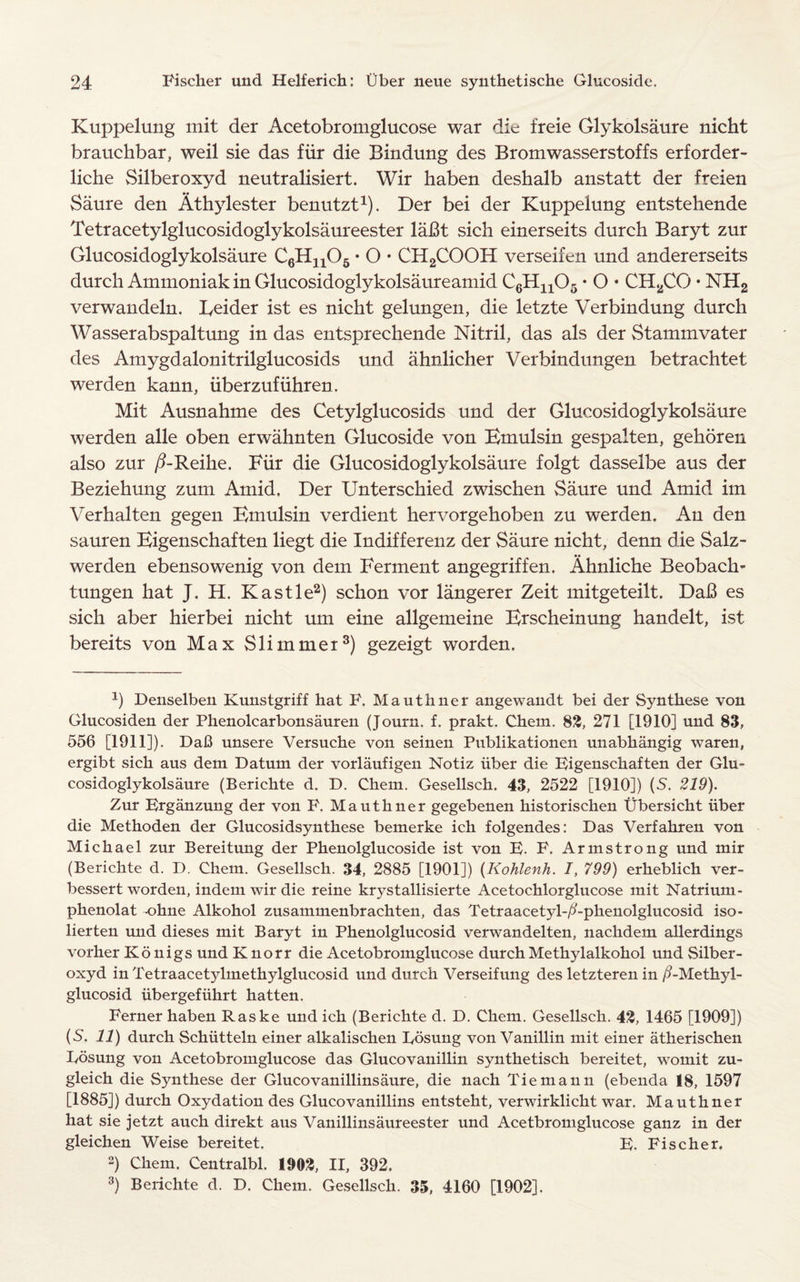 Kuppelung mit der Acetobromglucose war die freie Glykolsaure nicht brauchbar, weil sie das fiir die Bindung des Bromwasserstoffs erforder- liche Silberoxyd neutralisiert. Wir haben deshalb anstatt der freien Saure den Athylester benutzt1). Der bei der Kuppelung entstehende Tetracetylglucosidoglykolsaureester lai3t sich einerseits durch Baryt zur Glucosidoglykolsaure C6H1105 • O • CH2COOH verseifen und andererseits durch Ammoniak in Glucosidoglykolsaureamid C6Hn05 • O • CH2CO • NH2 verwandeln. Beider ist es nicht gelungen, die letzte Verbindung durch Wasserabspaltung in das entsprechende Nitril, das als der Stammvater des Amygdalonitrilglucosids und ahnlicher Verbindungen betrachtet werden kann, iiberzufiihren. Mit Ausnahme des Cetylglucosids und der Glucosidoglykolsaure werden alle oben erwahnten Glucoside von Emulsin gespalten, gehoren also zur /3-Reike. Fiir die Glucosidoglykolsaure folgt dasselbe aus der Beziehung zum Amid. Der Unterschied zwischen Saure und Amid im Verhalten gegen Emulsin verdient hervorgehoben zu werden. An den sauren Eigenschaften liegt die Indifferenz der Saure nicht, denn die Salz- werden ebensowenig von dem Ferment angegriffen. Ahnliche Beobach- tungen hat J. H. Kastle2) schon vor langerer Zeit mitgeteilt. Dai3 es sich aber hierbei nicht um eine allgemeine Erscheinung handelt, ist bereits von Max Slimmer3) gezeigt worden. J) Denselben Kunstgriff hat F. Mauthner angewandt bei der Synthese von Glucosiden der Phenolcarbonsauren (Journ. f. prakt. Chem. 88, 271 [1910] und 83, 556 [1911]). DaJ3 unsere Versuche von seinen Publikationen unabhangig waren, ergibt sich aus dem Datum der vorlaufigen Notiz iiber die Eigenschaften der Glu¬ cosidoglykolsaure (Berichte d. D. Chem. Gesellsch. 43, 2522 [1910]) {S. 219). Zur Erganzung der von F. Mauthner gegebenen historischen Ubersicht iiber die Methoden der Glucosidsynthese bemerke ich folgendes: Das Verfahren von Michael zur Bereitung der Phenolglucoside ist von E. F. Armstrong und mir (Berichte d. D. Chem. Gesellsch. 34, 2885 [1901]) (Kohlenh. /, 799) erheblich ver- bessert worden, indem wir die reine krystallisierte Acetochlorglucose mit Natrium - phenolat -ohne Alkohol zusammenbrachten, das Tetraacetyl-/?-phenolglucosid iso- lierten und dieses mit Baryt in Phenolglucosid verwandelten, nachdem allerdings vorher K 6 nigs und Knorr die Acetobromglucose durchMethylalkohol und Silber¬ oxyd in Tetraacetylmethylglucosid und durch Verseifung des letzteren in /?-Methyl- glucosid iibergefiihrt hatten. Ferner haben Raske und ich (Berichte d. D. Chem. Gesellsch. 42, 1465 [1909]) (5. 11) durch Schiitteln einer alkalischen Losung von Vanillin mit einer atherischen Iydsung von Acetobromglucose das Glucovanillin synthetisch bereitet, womit zu- gleich die Synthese der Glucovanillinsaure, die nach Tie maun (ebenda 18, 1597 [1885]) durch Oxydation des Glucovanillins entsteht, verwirklicht war. Mauthner hat sie jetzt auch direkt aus Vanillinsaureester und Acetbromglucose ganz in der gleichen Weise bereitet. E. Fischer. 2) Chem. Centralbl. 1902, II, 392. 3) Berichte d. D. Chem. Gesellsch. 35, 4160 [1902].