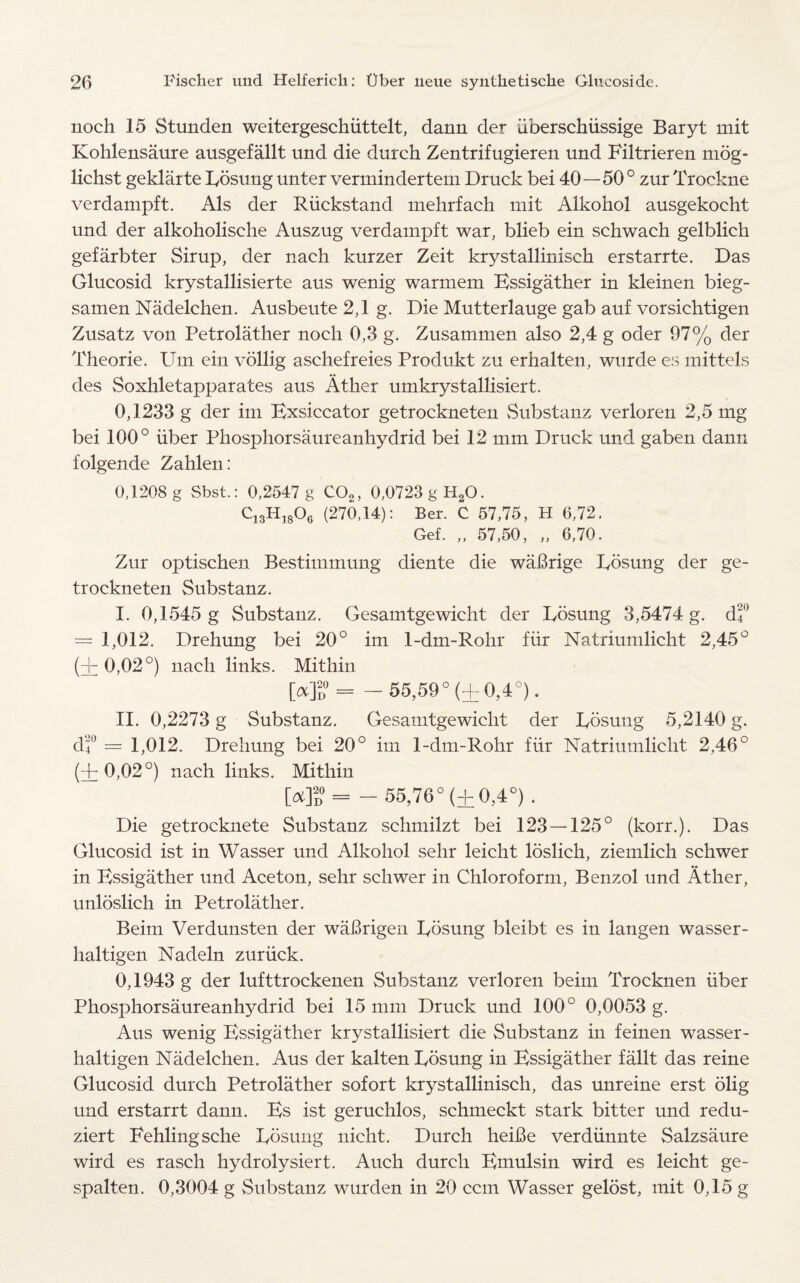 noch 15 Stunden weitergeschiittelt, dann der uberschiissige Baryt mit Kohlensaure ausgefallt und die durch Zentrifugieren und Filtrieren mog- lichst geklaite Eosung unter vermindertem Druck bei 40—50° zur Trockne verdampft. Als der Riickstand mehrfach mit Alkohol ausgekocht und der alkoholische Auszug verdampft war, blieb ein schwach gelblich gefarbter Sirup, der nach kurzer Zeit krystalliniseh erstarrte. Das Glucosid krystallisierte aus wenig warmem Essigather in kleinen bieg- samen Nadelchen. Ausbeute 2,1 g. Die Mutterlauge gab auf vorsichtigen Zusatz von Petrolather noch 0,3 g. Zusammen also 2,4 g oder 97% der Theorie. Urn ein vollig aschefreies Produkt zu erhalten, wurde es mittels des Soxhletapparates aus Ather umkrystallisiert. 0,1233 g der im Exsiccator getrockneten Substanz verloren 2,5 mg bei 100° liber Phosphorsaureanhydrid bei 12 mm Druck und gaben dann l’olgende Zahlen: 0,1208 g Sbst.: 0,2547 g C02, 0,0723 g H20. C13H1806 (270,14): Ber. C 57,75, H 6,72. Gef. „ 57,50, „ 6,70. Zur optischen Bestimmung diente die waBrige Eosung der ge¬ trockneten Substanz. I. 0,1545 g Substanz. Gesamtgewicht der Eosung 3,5474 g. df = 1,012. Drehung bei 20° im 1-dm-Rohr fur Natriumlicht 2,45° (Hr 0,02°) nach links. Mithin [a]? = - 55,59° (+0,4°). II. 0,2273 g Substanz. Gesamtgewicht der Eosung 5,2140 g. d'f = 1,012. Drehung bei 20° im 1-dm-Rohr fur Natriumlicht 2,46° (+0,02°) nach links. Mithin [4° = - 55,76° (± 0,4°) . Die getrocknete Substanz schmilzt bei 123 —125° (korr.). Das Glucosid ist in Wasser und Alkohol selir leicht loslich, ziemlich schwer in Kssigather und Aceton, sehr schwer in Chloroform, Benzol und Ather, unloslich in Petrolather. Beim Verdunsten der waBrigen Eosung bleibt es in langen wasser- haltigen Nadeln zuriick. 0,1943 g der lufttrockenen Substanz verloren beim Trocknen fiber Phosphorsaureanhydrid bei 15 mm Druck und 100° 0,0053 g. Aus wenig Essigather krystallisiert die Substanz in feinen wasser- haltigen Nadelchen. Aus der kalten Eosung in Essigather fallt das reine Glucosid dutch Petrolather sofort krystalliniseh, das unreine erst olig und erstarrt dann. Es ist geruchlos, schmeckt stark bitter und redu- ziert Fehlingsche Eosung nicht. Durch heiBe verdiinnte Salzsaure wird es rasch hydrolysiert. Auch durch Emulsin wird es leicht ge- spalten. 0,3004 g Substanz wurden in 20 cent Wasser gelost, mit 0,15 g