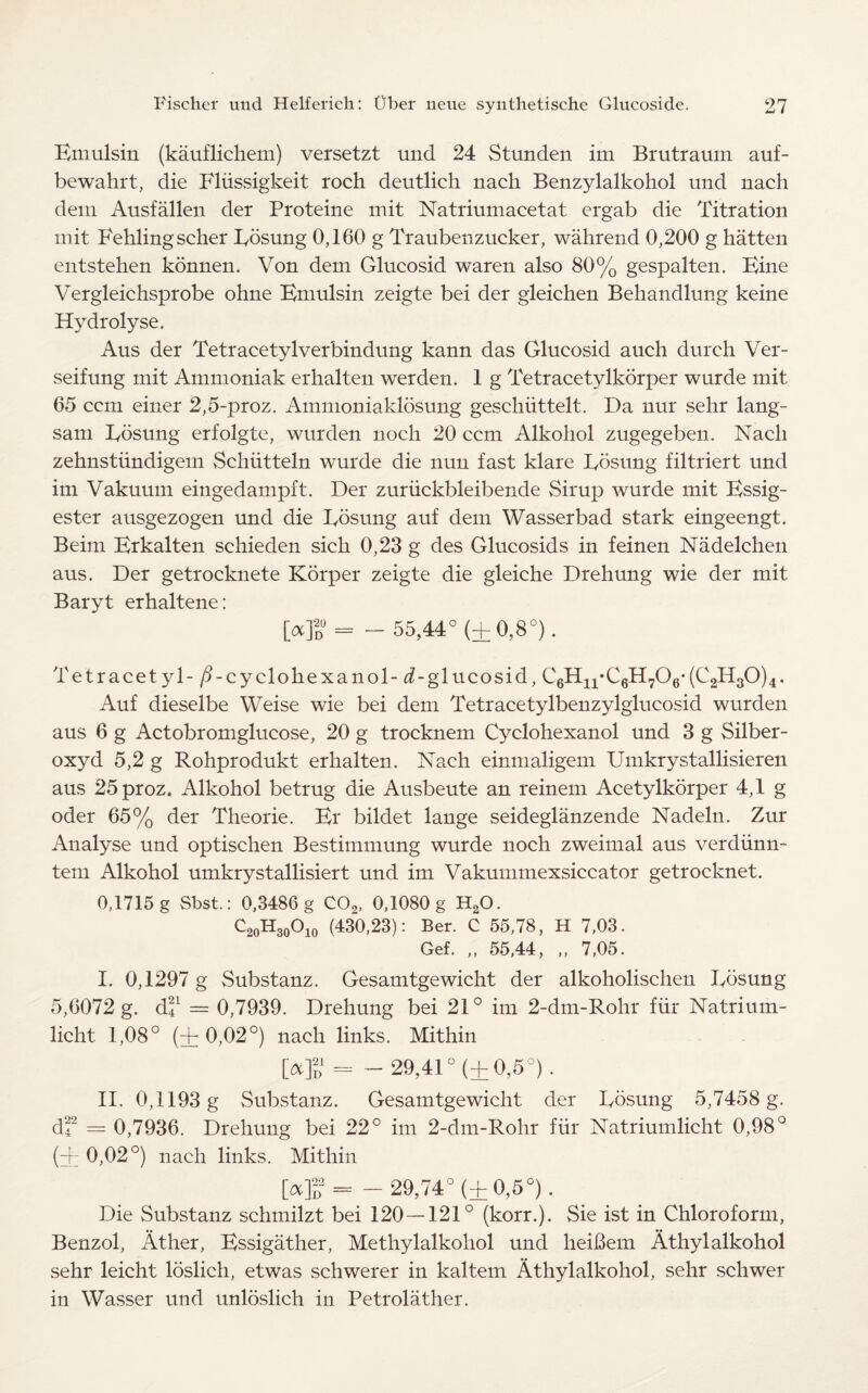 Emulsin (kauflichem) versetzt und 24 Stunden im Brutraum auf- bewahrt, die Fliissigkeit roch deutlich nach Benzylalkohol und nacli deni Ausfalien der Proteine mit Natriumacetat ergab die Titration mit Fehling seller Fosung 0,160 g Traubenzucker, wahrend 0,200 g hatten entstehen konnen. Von dem Glucosid waren also 80% gespalten. Bine Vergleichsprobe ohne Bniulsin zeigte bei der gleichen Behandlung keine Hydrolyse. Aus der Tetracetylverbindung kann das Glucosid auch durch Ver- seifung mit Ammoniak erhalten werden. 1 g Tetracetylkorper wurde mit 65 ccm einer 2,5-proz. Ammoniaklosung geschiittelt. Da nur sehr lang- sam Bosung erfolgte, wurden nocli 20 ccm Alkohol zugegeben. Nacli zehnstiindigem Schiitteln wurde die nun fast klare Posting filtriert und im Vakuum eingedampft. Der zuriickbleibende Sirup wurde mit Bssig- ester ausgezogen und die Posting auf dem Wasserbad stark eingeengt. Beim Brkalten schieden sick 0,23 g des Glucosids in feinen Nadelchen aus. Der getrocknete Korper zeigte die gleiche Drehung wie der mit Baryt erhaltene: [oc]2d°= - 55,44° (±0,8°). Tetracet yl- /Fcyclokexanol- ^-glucosid, C6H11‘C6H706*(C2H30)4. Auf dieselbe Weise wie bei dem Tetracetylbenzylglueosid wurden aus 6 g Actobromglucose, 20 g trocknem Cyclohexanol und 3 g Silber- oxyd 5,2 g Rohprodukt erhalten. Nach einmaligem Umkrystallisieren aus 25proz. Alkohol betrug die Ausbeute an reinem Acetylkorper 4,1 g oder 65% der Theorie. Er bildet lange seideglanzende Nadeln. Zur Analyse und optischen Bestimmung wurde noch zweimal aus verdiinn- tem Alkohol umkrystallisiert und im Vakummexsiccator getrocknet. 0,1715 g Sbst.: 0,3486 g C02, 0,1080 g HsO. C2oH30°io (430,23): Ber. C 55,78, H 7,03. Gef. „ 55,44, „ 7,05. I. 0,1297 g Substanz. Gesamtgewicht der alkoholischen Posung 5,6072 g. d'f = 0,7939. Drehung bei 21° im 2-dm-Rohr fur Natrium- licht 1,08° (+ 0,02°) nach links. Mithin [*]£= -29,41° (+0,5°). II. 0,1193 g Substanz. Gesamtgewicht der Pbsung 5,7458 g. df = 0,7936. Drehung bei 22° im 2-dm-Rohr fur Natriumlicht 0,98° (+ 0,02°) nach links. Mithin M>2= - 29,74° (±0,5°). Die Substanz schmilzt bei 120 — 121° (korr.). Sie ist in Chloroform, Benzol, Ather, Bssigather, Methylalkohol und lieibem Athylalkohol sehr leicht loslich, etwas schwerer in kaltem Athylalkohol, sehr schwer in Wasser und unloslich in Petrolather.