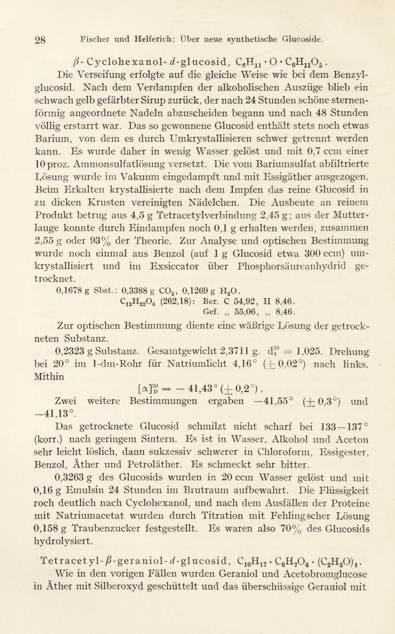 /?- Cyclohexanol- d-glucosid, C6Hn • O • C6Hn05 . Die Verseifung erfolgte auf die gleiche Weise wie bei dem Benzyl- glucosid. Nach dem Verdampfen der alkoholischen Ausziige blieb ein schwach gelb gefarbter Sirup zuriick, der nach 24 Stunden schone sternen- formig angeordnete Nadeln abzuscheiden begann und nach 48 Stunden vollig erstarrt war. Das so gewonnene Glucosid enthalt stets noch etwas Barium, von dem es durch Umkrystallisieren schwer getrennt werden kann. Es wurde daher in wenig Wasser gelost und mit 0,7 ccm einer lOproz. Ammonsulfatlosung versetzt. Die vom Bariumsulfat abfiltrierte Eosung wurde im Vakuuin eingedampft und mit Essigather ausgezogen. Beim Erkalten krystallisierte nach dem Impfen das reine Glucosid in zu dicken Krusten vereinigten Nadelclien. Die Ausbeute an reinem Produkt betrug aus 4,5 g Tetracetylverbindung 2,45 g; aus der Mutter- lauge konnte durch Eindampfen noch 0,1 g erhalten werden, zusammen 2,55 g oder 93% der Theorie. Zur Analyse und optischen Bestimmung wurde noch einmal aus Benzol (auf 1 g Glucosid etwa 300 ccm) um- krystallisiert und im Exsiccator iiber Phosphorsaureanhydrid ge- trocknet.. 0,1678 g Sbst.: 0,3388 g C02, 0,1269 g H20. Ci2H2206 (262,18): Ber. C 54,92, H 8,46. Gef. „ 55,06, „ 8,46. Zur optischen Bestimmung diente eine waBrige Eosung der getrock- neten vSubstanz. 0,2323 g Substanz. Gesamtgewicht 2,3711 g. df = 1,025. Drehung bei 20° im 1-dm-Rohr fiir Natriumlicht 4,16° (A 0,02°) nach links. Mithin L«]d= -41,43° (±0,2°). Zwei weitere Bestimmungen ergaben —41,55° (4- 0,3°) und -41,13°. Das getrocknete Glucosid schmilzt nicht scharf bei 133 — 137° (korr.) nach geringem Sintern. Es ist in Wasser, Alkohol und Aceton sehr leicht loslich, dann sukzessiv schwerer in Chloroform, Essigester, Benzol, Ather und Petrolather. Es schmeckt sehr bitter. 0,3263 g des Glucosids wurden in 20 ccm Wasser gelost und mit 0,16 g Emulsin 24 Stunden im Brutraum aufbewahrt. Die Fliissigkeit roch deutlich nach Cyclohexanol, und nach dem Ausfallen der Proteine mit Natriumacetat wurden durch Titration mit Fehlingscher Eosung 0,158 g Traubenzucker festgestellt. Es waren also 70% des Glucosids hydrolysiert. TetracetyE/Egeraniol- ^-glucosid, C10H17. C6H706 • (C2H80)4. Wie in den vorigen Fallen wurden Geraniol und Acetobromglucose in Ather mit Silberoxyd geschiittelt und das iiberschiissige Gerauiol mit