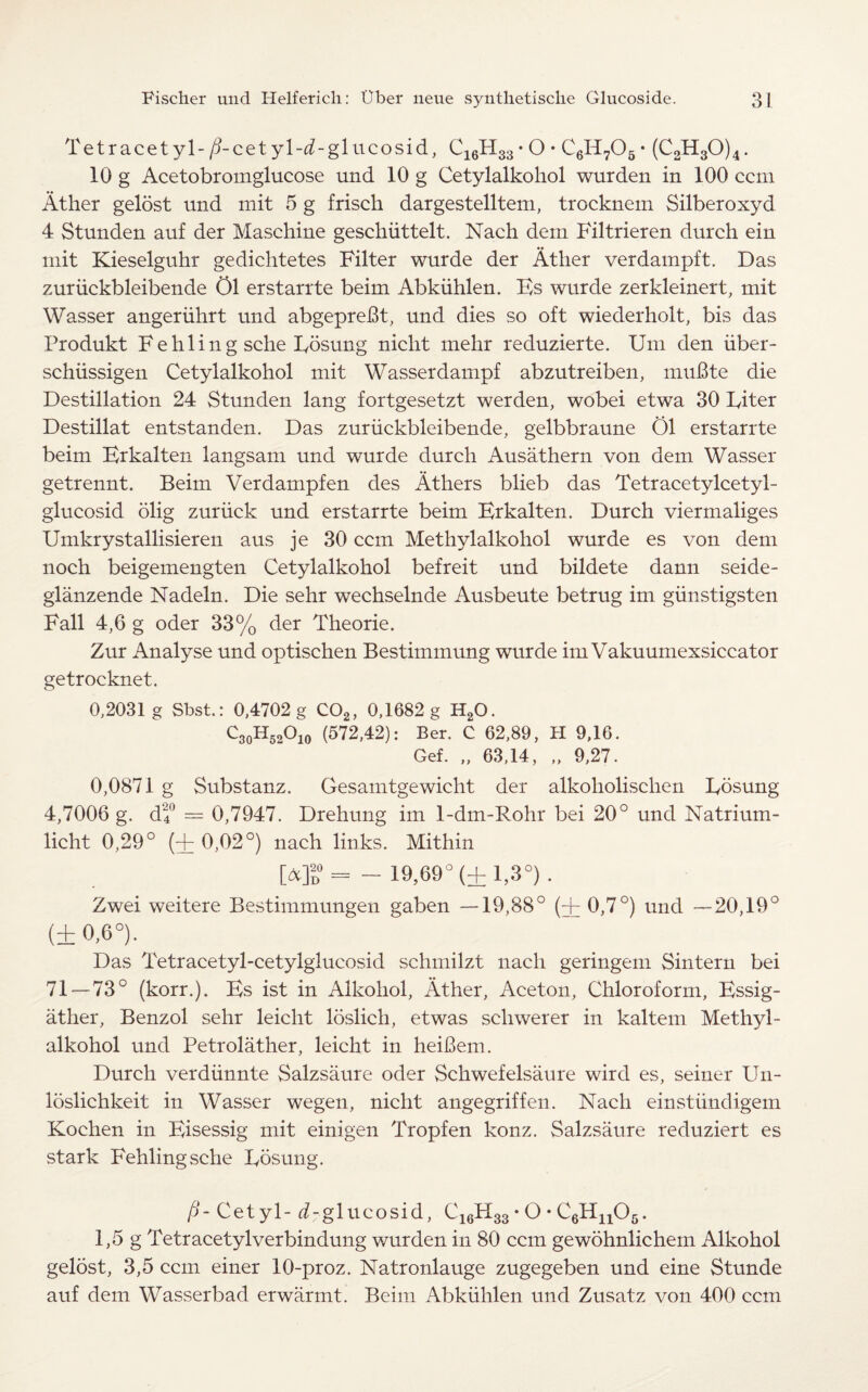Tetracetyl-/i-cetyl-^-glucosid, C16H33• O • C6H705• (C2H30)4. 10 g Acetobromglucose und 10 g Cetylalkohol wurden in 100 ccm At her gelost und mit 5 g frisch dargestelltem, trocknem Silberoxyd 4 Stunden auf der Maschine geschiittelt. Nach dem Filtrieren durch ein mit Kieselguhr gedichtetes Filter wurde der Ather verdampft. Das zuriickbleibende 01 erstarrte beim Abkiihlen. Ks wurde zerkleinert, mit Wasser angeriihrt und abgepreBt, und dies so oft wiederholt, bis das Produkt F e h 1 i n g sche Fosung niclit mehr reduzierte. Um den iiber- schiissigen Cetylalkohol mit Wasserdampf abzutreiben, muBte die Destination 24 Stunden lang fortgesetzt werden, wobei etwa 30 Fiter Destillat entstanden. Das zuriickbleibende, gelbbraune Ol erstarrte beim Erkalten langsam und wurde durch Ausathern von dem Wasser getrennt. Beim Verdampfen des Athers blieb das Tetracetylcetyl- glucosid olig zuriick und erstarrte beim Erkalten. Durch viermaliges Umkrystallisieren aus je 30 ccm Methylalkohol wurde es von dem noch beigemengten Cetylalkohol befreit und bildete dann seide- glanzende Nadeln. Die sehr wechselnde Ausbeute betrug im giinstigsten Fall 4,6 g oder 33% der Theorie. Zur Analyse und optischen Bestimmung wurde im Vakuumexsiccator getrocknet. 0,2031 g Sbst.: 0,4702 g C02, 0,1682 g H20. C3oH52°io (572,42): Ber. C 62,89, H 9,16. Gef. „ 63,14, „ 9,27. 0,0871 g Substanz. Gesamtgewicht der alkoholischen Fosung 4,7006 g. df = 0,7947. Drehung im 1-dm-Rohr bei 20° und Natrium- licht 0,29° (+ 0,02°) nach links. Mithin 0]d = - 19,69° (±1,3°). Zwei weitere Bestimmungen gaben —19,88° (+ 0,7°) und —20,19° (+ 0,6°). Das Tetracetyl-cetylglucosid schmilzt nach geringem Sintern bei 71 — 73° (korr.). Bs ist in Alkohol, Ather, Aceton, Chloroform, Essig- ather, Benzol sehr leicht loslich, etwas schwerer in kaltem Methyl¬ alkohol und Petrolather, leicht in heiBem. Durch verdunnte Salzsaure oder Schwefelsaure wire! es, seiner Un- loslichkeit in Wasser wegen, nicht angegriffen. Nach einstundigem Kochen in Bisessig mit einigen Tropfen konz. Salzsaure reduziert es stark Fehlingsche Fosung. P-Cetyl- ^-glucosid, C16H33 • O • C6Hu06. 1,5 g Tetracetylverbindung wurden in 80 ccm gewohnlichem Alkohol gelost, 3,5 ccm einer 10-proz. Natronlauge zugegeben und eine Stunde auf dem Wasserbad erwarmt. Beim Abkiihlen und Zusatz von 400 ccm