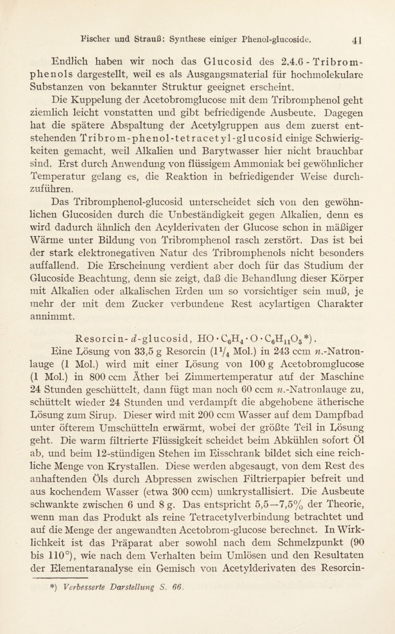 Endlich haben wir noch das Glucosid des 2.4.6 - Tribrotn- pkenols dargestellt, weil es als Ausgangsmaterial fiir hochmolekulare Substanzen von bekannter Struktur geeignet erscheint. Die Kuppelung der Acetobromglucose mit dem Tribromphenol geht ziemlich leicht vonstatten und gibt befriedigende Ausbeute. Dagegen hat die spatere Abspaltung der Acetylgruppen aus dem zuerst ent- stehenden Tribrom-phenol-tetracetyl-glucosid einige Schwierig- keiten gemacht, weil Alkalien und Barytwasser hier nicht brauchbar sind. Erst durch Anwendung von fliissigein Ammoniak bei gewohnlicher Temperatur gelang es, die Reaktion in befriedigender Weise durch- zufiihren. Das Tribromphenol-glucosid unterscheidet sich von den gewohn- lichen Glucosiden durch die Unbestandigkeit gegen Alkalien, denn es wird dadurch ahnlich den Acylderivaten der Glucose schon in maBiger Warme unter Bildung von Tribromphenol rascli zerstort. Das ist bei der stark elektronegativen Natur des Tribromphenols nicht besonders auffallend. Die Erscheinung verdient aber doch fiir das Studium der Glucoside Beachtung, denn sie zeigt, dab die Behandlung dieser Korper mit Alkalien oder alkalischen Erden um so vorsichtiger sein muB, je mehr der mit dem Zucker verbundene Rest acylartigen Charakter annimmt. Resorcin- ^-glucosid, HO • C6H4 • O • C6Hn05*). Eine Eosung von 33,5 g Resorcin (lx/4 Mol.) in 243 ccm w.-Natron- lauge (1 Mol.) wird mit einer Eosung von 100 g Acetobromglucose (1 Mol.) in 800 ccm Ather bei Zimmertemperatur auf der Maschine 24 Stunden geschiittelt, dann fiigt man noch 60 ccm w.-Natronlauge zu, schiittelt wieder 24 Stunden und verdampft die abgehobene atherische Eosung zum Sirup. Dieser wird mit 200 ccm Wasser auf dem Dampfbad unter ofterem Umschiitteln erwarmt, wobei der groBte Teil in Eosung geht. Die warm filtrierte Fliissigkeit scheidet beim Abkiihlen sofort 01 ab, und beim 12-stiindigen Stehen im Eisschrank bildet sich eine reich- liche Menge von Krystallen. Diese werden abgesaugt, von dem Rest des anhaftenden Ols durch Abpressen zwischen Eiltrierpapier befreit und aus kochendem Wasser (etwa 300 ccm) umkrystallisiert. Die Ausbeute schwankte zwischen 6 und 8 g. Das entspricht 5,5—7,5% der Theorie, wenn man das Produkt als reine Tetracetylverbindung betrachtet und auf die Menge der angewandten Acetobrom-glucose berechnet. In Wirk- lichkeit ist das Praparat aber sowohl nach dem Schmelzpunkt (90 bis 110°), wie nach dem Verhalten beim Umlosen und den Resultaten der Elementaranalyse ein Gemisch von Acetylderivaten des Resorcin- *) Verbesserte Darstellung S. 66.