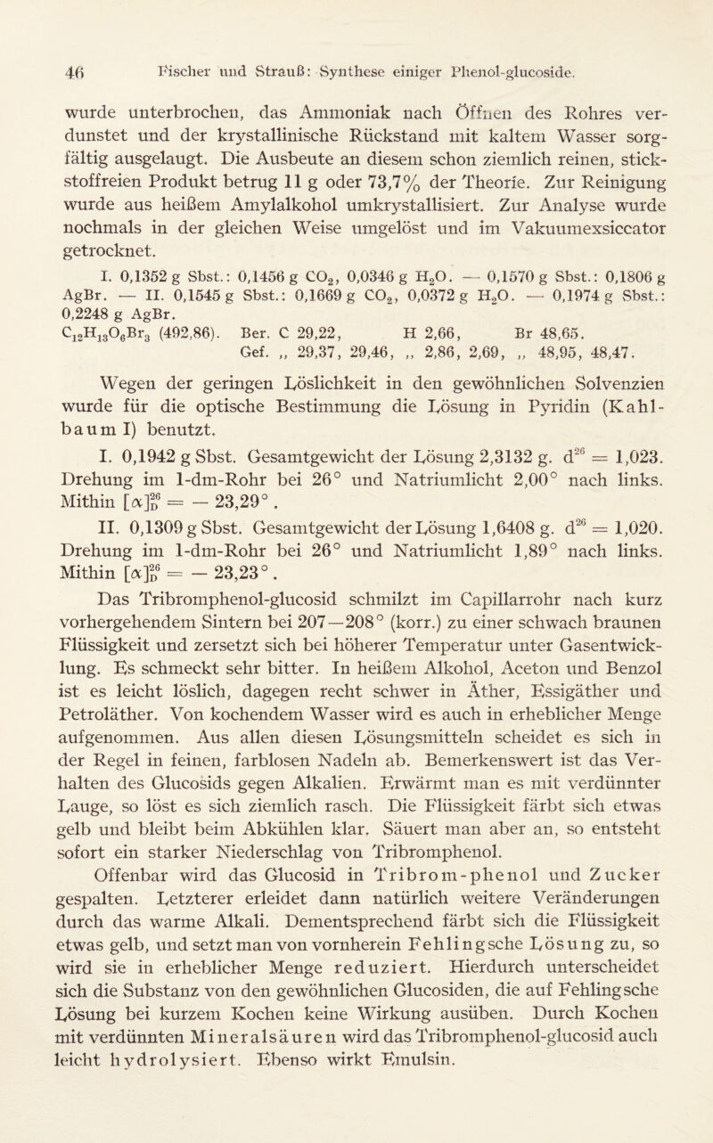 wurde unterbrochen, das Ammoniak nach Ofinen des Rohres ver- dunstet und der krystallinische Rmckstand mit kaltem Wasser sorg- faltig ausgelaugt. Die Ausbeute an diesem schon ziemlich reinen, stick- stoffreien Produkt betrug 11 g oder 73,7% der Theorle. Zur Reinigung wurde aus heifiem Amylalkohol umkrystallisiert. Zur Analyse wurde nochmals in der gleichen Weise umgelost und im Vakuumexsiccator getrocknet. I. 0,1352 g Sbst.: 0,1456 g C02, 0,0346 g H20. — 0,1570 g Sbst.: 0,1806 g AgBr. — II. 0,1545 g Sbst.: 0,1669 g C02, 0,0372 g H20. — 0,1974 g Sbst.: 0,2248 g AgBr. C12H1306Br3 (492,86). Ber. C 29,22, H 2,66, Br 48,65. Gef. „ 29,37, 29,46, „ 2,86, 2,69, „ 48,95, 48,47. Wegen der geringen Roslichkeit in den gewohnlichen Solvenzien wurde fiir die optische Bestimmung die Rosung in Pyridin (Kahl- baum I) benutzt. I. 0,1942 gSbst. Gesamtgewicht der Rosung 2,3132 g. d*’ — 1,023. Drehung im 1-dm-Rohr bei 26° und Natriumlicht 2,00° nach links. Mithin [cx]lQ = - 23,29° . II. 0,1309gSbst. Gesamtgewicht der Rosung 1,6408 g. d'i(J = 1,020. Drehung im 1-dm-Rohr bei 26° und Natriumlicht 1,89° nach links. Mithin [a]2d6 = - 23,23° . Das Tribromphenol-glucosid schmilzt im Capillarrohr nach kurz vorhergehendem Sintern bei 207—208° (korr.) zu einer schwach braunen Fliissigkeit und zersetzt sich bei hoherer Temperatur unter Gasentwick- lung. Es schmeckt sehr bitter. In heibem Alkohol, Aceton und Benzol ist. es leicht loslich, dagegen recht schwer in Ather, Essigather und Petrolather. Von kochendem Wasser wird es auch in erheblicher Menge aufgenommen. Aus alien diesen Rosungsmitteln scheidet es sich in der Regel in feinen, farblosen Nadeln ab. Bemerkenswert ist das Ver- halten des Glucosids gegen Alkalien. Erwarmt. man es mit verdiinnter Rauge, so lost es sich ziemlich rasch. Die Fliissigkeit farbt sich etwas gelb und bleibt beim Abkiihlen klar. Sauert man aber an, so entsteht sofort ein starker Niederschlag von Tribromphenol. Offenbar wird das Glucosid in Tribrom-phenol und Zucker gespalten. Retzterer erleidet dann natiirlich weitere Veranderungen durch das warme Alkali. Dementsprechend farbt sich die Fliissigkeit etwas gelb, und setzt man von vornherein Fehlingsche Rosung zu, so wird sie in erheblicher Menge reduziert. Hierdurch unterscheidet sich die Substanz von den gewohnlichen Glucosiden, die auf Fehlingsche Rosung bei kurzem Kochen keine Wirkung ausiiben. Durch Kochen mit verdiinnten Mineralsauren wird das Tribromphenol-glucosid auch leicht hydrolysiert. Ebenso wirkt Eraulsin.