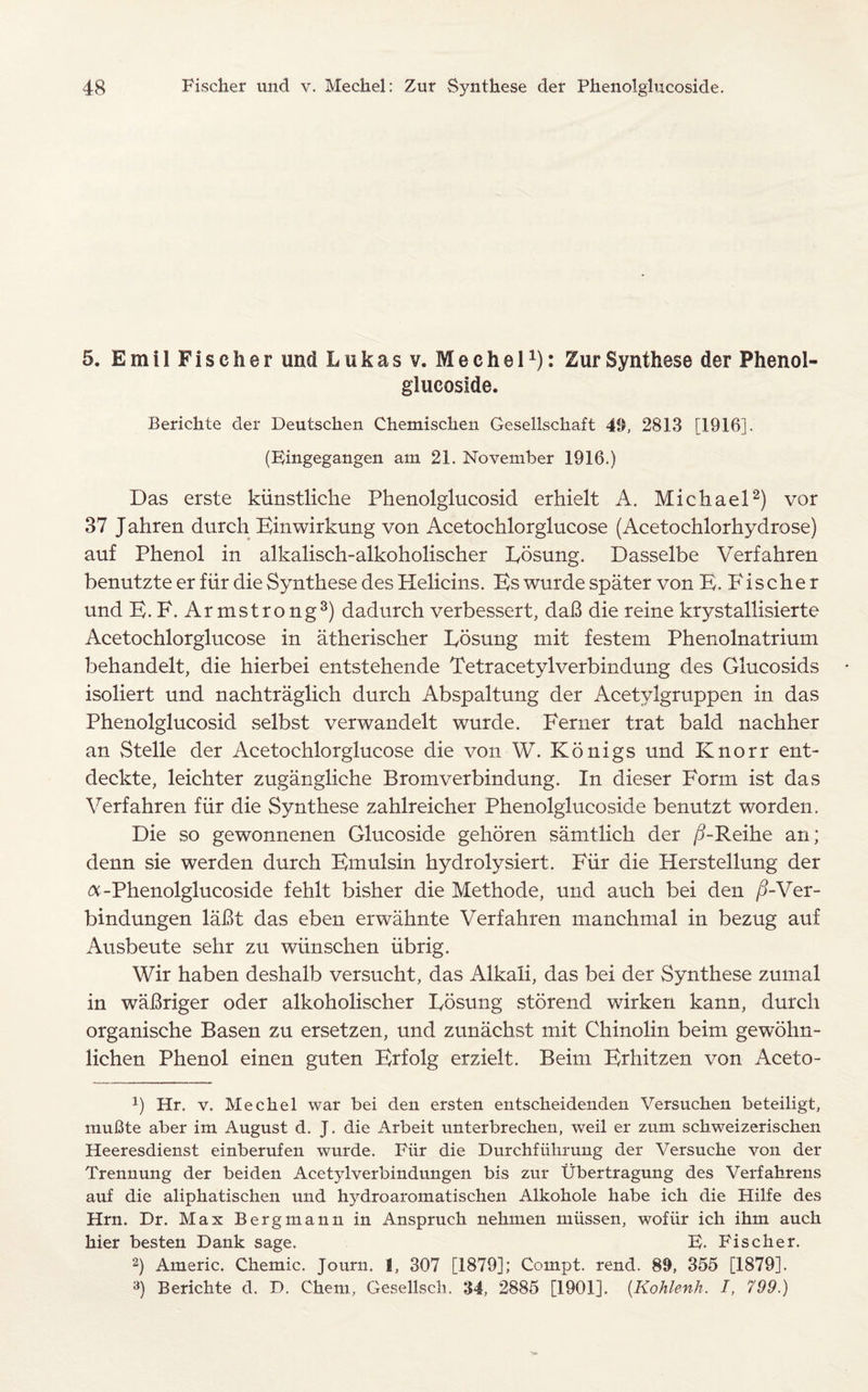 5. EmilFischer und Lukas v. Mechel1): Zur Synthese der Phenol¬ glucoside. Berichte der Deutschen Chemischen Gesellschaft 40, 2813 [1916]. (Eingegangen am 21. November 1916.) Das erste kiinstliclie Phenolglucosid erhielt A. Michael2) vor 37 J ahren durch Einwirkung von Acetochlorglucose (Acetochlorhydrose) auf Phenol in alkalisch-alkoholischer Eosung. Dasselbe Verfahren benutzte er fur die Synthese des Helicins. Es wurde spater von E. Fischer und E. F. Armstrong3) dadurch verbessert, daB die reine krystallisierte Acetochlorglucose in atherischer Eosung mit festem Phenolnatrium behandelt, die hierbei entstehende Tetracetylverbindung des Glucosids isoliert und nachtraglich durch Abspaltung der Acetylgruppen in das Phenolglucosid selbst verwandelt wurde. Ferner trat bald nachher an S telle der Acetochlorglucose die von W. Konigs und Knorr ent- deckte, leichter zugangliche Bromverbindung. In dieser Form ist das Verfahren fiir die Synthese zahlreicher Phenolglucoside benutzt worden. Die so gewonnenen Glucoside gehoren samtlich der /5-Reihe an; denn sie werden durch Emulsin hydrolysiert. Fiir die Herstellung der A-Phenolglucoside fehlt bisher die Methode, und auch bei den /?-Ver- bindungen laBt das eben erwahnte Verfahren manchmal in bezug auf Ausbeute sehr zu wiinschen iibrig. Wir haben deshalb versucht, das Alkali, das bei der Synthese zumal in waBriger oder alkoholischer Eosung storend wirken kann, durch organische Basen zu ersetzen, und zunachst mit Chinolin beim gewohn- lichen Phenol einen guten Erfolg erzielt. Beim Erhitzen von Aceto- *) Hr. v. Mechel war bei den ersten entscheidenden Versuchen beteiligt, muBte aber im August d. J. die Arbeit unterbrechen, weil er zum schweizerischen Heeresdienst einberufen wurde. Fiir die Durchfiihrung der Versuche von der Trennung der beiden Acetylverbindungen bis zur Ubertragung des Verfahrens auf die aliphatischen und hydroaromatischen Alkohole habe ich die Hilfe des Hrn. Dr. Max Bergmann in Ansprueh nehmen miissen, wofiir ich ihm auch hier besten Dank sage. E. Fischer. 2) Americ. Chemic. Journ. 1, 307 [1879]; Compt. rend. 89, 355 [1879]. 3) Berichte d. D. Chem, Gesellsch. 34, 2885 [1901]. (.Kohlenh. J, 799.)