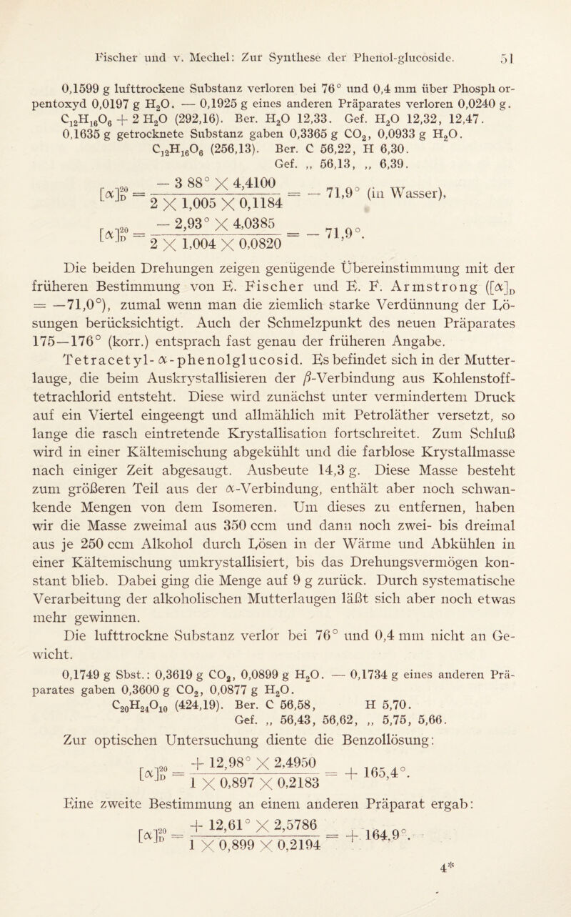 0,1599 g lufttrockene Substanz verloren bei 76° und 0,4 mm iiber Phosphor- pentoxyd 0,0197 g H20. — 0,1925 g eines anderen Praparates verloren 0,0240 g. Ci2Hi6°6 + 2 H20 (292,16). Ber. H20 12,33. Gef. H20 12,32, 12,47. 0,1635 g getrocknete Substanz gaben 0,3365 g C02, 0,0933 g H20. C32H1606 (256,13). Ber. 0 56,22, FI 6,30. Gef. „ 56,13, „ 6,39. Mb = Mb = - 3 88° X 4,4100 2 X 1,005 X 0,1184 - 2,93° X 4,0385 2 X 1.004 X 0,0820 — 71,9° (in Wasser), - 71,9°. Die beiden Dreliungen zeigen geniigende Ubereinstimmung mit der friiheren Bestimmung von E. Fischer und E. F. Armstrong ([&]D = —71,0°), zumal wenn man die ziemlich starke Verdiinnung der Eo- sungen beriicksichtigt. Auch der Schmelzpunkt des neuen Praparates 175—176° (korr.) entsprach fast genau der friiheren Angabe. Tetracetyl- &-phenolglucosid. Esbefindet sich in der Mutter- lauge, die beim Auskrystallisieren der /EVerbindung aus Kohlenstoff- tetrachlorid entsteht. Diese wird zunachst unter vermindertem Druck auf ein Viertel eingeengt und allmahlich mit Petrolather versetzt, so lange die rasch eintretende Krystallisation fortschreitet. Zum SchluB wird in einer Kaltemischung abgekiihlt und die farblose Krystallmasse nach einiger Zeit abgesaugt. Ausbeute 14,3 g. Diese Masse besteht zum groBeren Teil aus der &-Verbindung, enthalt aber noch schwan- kende Mengen von dern Isomeren. Um dieses zu entfernen, haben wir die Masse zweimal aus 350 ccm und dann noch zwei- bis dreimal aus je 250 ccm Alkohol durch Eosen in der Warme und Abkiihlen in einer Kaltemischung umkrystallisiert, bis das Drehungsvermogen kon- stant blieb. Dabei ging die Menge auf 9 g zuriick. Durch systematische Verarbeitung der alkoholischen Mutterlaugen laBt sich aber noch etwas mehr gewinnen. Die lufttrockne Substanz verlor bei 76° und 0,4 mm nicht an Ge- wicht. 0,1749 g Sbst.: 0,3619 g C02, 0,0899 g H20. — 0,1734 g eines anderen Pra¬ parates gaben 0,3600 g C02, 0,0877 g H20. C90H24O10 (424,19). Ber. C 56,58, H 5,70. Gef. „ 56,43, 56,62, „ 5,75, 5,66. Zur optischen Untersuchung diente die Benzollosung: = + 12,98° X 2.4950 = L Jd ix 0,897 X 0,2183 + ' Eine zweite Bestimmung an einem anderen Praparat ergab: 4- 12,61° X 2,5786 [*] 20 B 1 X 0,899 x 0,2194 164,9 4>l!