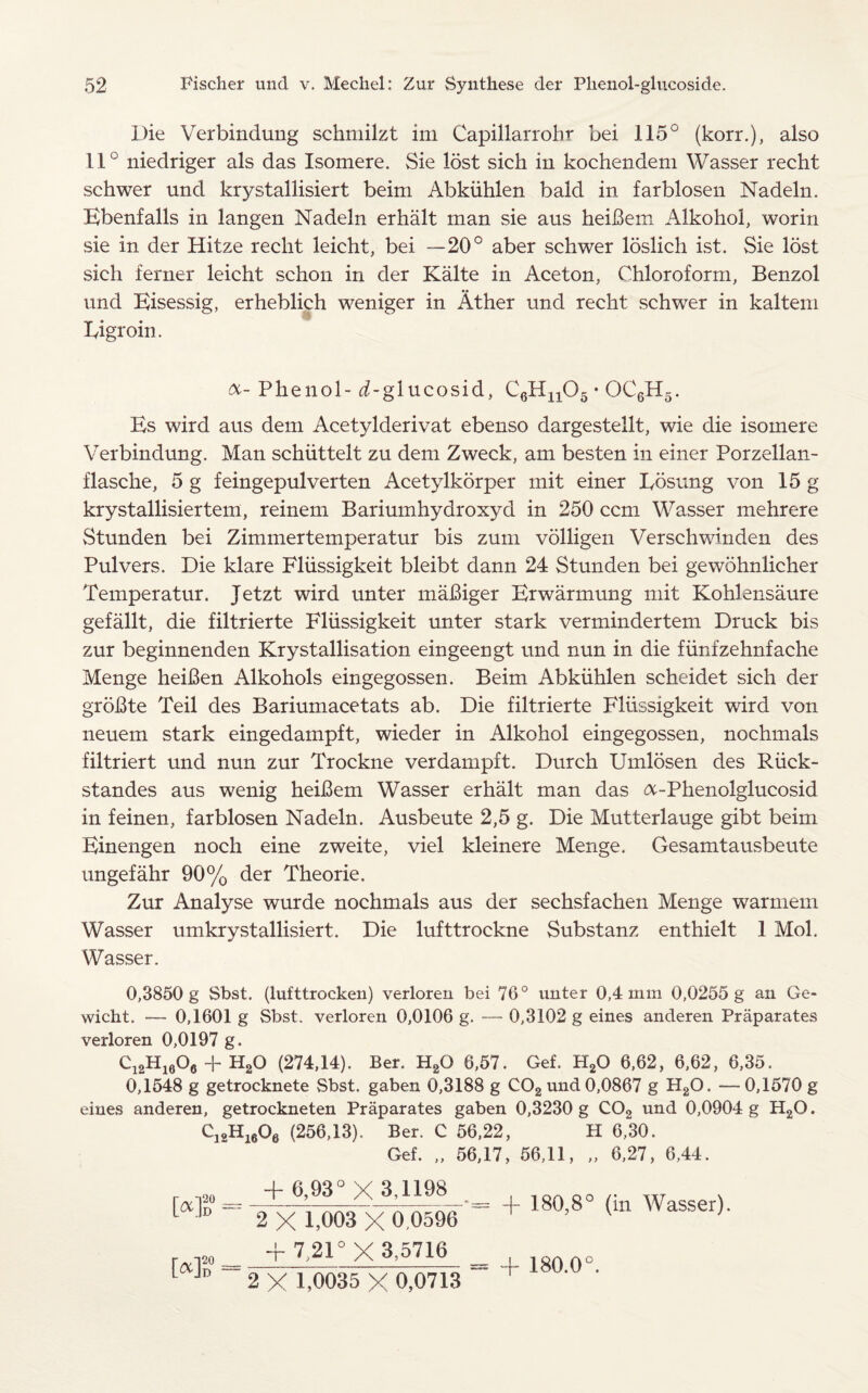 Die Verbindung schmilzt im Capillarrobr bei 115° (korr.), also 11° niedriger als das Isomere. Sie lost sich in kochendem Wasser recht schwer und krystallisiert beim Abkiihlen bald in farblosen Nadeln. Ebenfalls in langen Nadeln erhalt man sie aus heiBem Alkohol, worin sie in der Hitze recht leicht, bei —20° aber schwer loslich ist. Sie lost sich ferner leicht schon in der Kalte in Aceton, Chloroform, Benzol und Eisessig, erheblich weniger in At her und recht schwer in kaltem Xyigroin. a- Phenol- ^-glucosid, C6Hn05 * OC6H5. Es wird aus dem Acetylderivat ebenso dargestellt, wie die isomere Verbindung. Man schiittelt zu dem Zweck, am besten in einer Porzellan- flasche, 5 g feingepulverten Acetylkorper mit einer Edsung von 15 g krystallisiertem, reinem Bariumhydroxyd in 250 ccm Wasser mehrere vStunden bei Zimmertemperatur bis zum volligen Verschwinden des Pul vers. Die klare Fliissigkeit bleibt dann 24 Stunden bei gewdhnlicher Temperatur. Jetzt wird unter maBiger Erwarmung mit Kohlensaure gefallt, die filtrierte Fliissigkeit unter stark vermindertem Druck bis zur beginnenden Krystallisation eingeengt und nun in die fiinfzehnfache Menge heiBen Alkohols eingegossen. Beim Abkiihlen scheidet sich der groBte Teil des Bariumacetats ab. Die filtrierte Fliissigkeit wird von neuem stark eingedampft, wieder in Alkohol eingegossen, nochmals filtriert und nun zur Trockne verdampft. Durch Umlosen des Riick- standes aus wenig heiBem Wasser erhalt man das &-Phenolglucosid in feinen, farblosen Nadeln. Ausbeute 2,5 g. Die Mutterlauge gibt beim Einengen noch eine zweite, viel kleinere Menge. Gesamtausbeute ungefahr 90% der Theorie. Zur Analyse wurde nochmals aus der sechsfachen Menge warmem Wasser umkrystallisiert. Die lufttrockne Substanz enthielt 1 Mol. Wasser. 0,3850 g Sbst. (lufttrocken) verloren bei 76° unter 0,4 mm 0,0255 g an Ge- wicht. — 0,1601 g Sbst. verloren 0,0106 g. — 0,3102 g eines anderen Praparates verloren 0,0197 g. Cl2Hl606 + H20 (274,14). Ber. H20 6,57. Gef. H20 6,62, 6,62, 6,35. 0,1548 g getrocknete Sbst. gaben 0,3188 g C02 und 0,0867 g H20. —0,1570 g eines anderen, getrockneten Praparates gaben 0,3230 g C02 und 0,0904 g H2G. Cl2Hl606 (256,13). Ber. C 56,22, H 6,30. Gef. „ 56,17, 56,11, „ 6,27, 6,44. = + 6,93° X 3,1198 , La |D '“2 X 1,003 X 0,0596 + 7 21° X 3,5716 2 X 1,0035 X 0,0713 -{- 180,8° (in Wasser). [«]? = - + 180.0°.