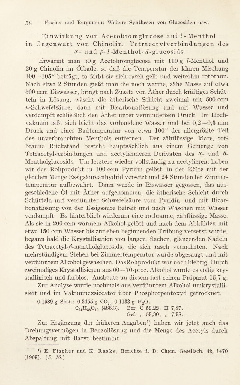 Einwirkung von Acetobromglucose auf / -Menthol in Gegenwart von Chinolin. Tetracetylverbindungen des und p-1 -Menthol- ^-glucosids. Erwarmt man 50 g Acetobromglucose mit 110 g /-Menthol und 20 g Chinolin im Olbade, so daB die Temperatur der klaren Mischung 100—105° betragt, so farbt sie sich rasch gelb und weiterhin rotbraun. Nach etwa 2 Stunden gieBt man die noch warme, zahe Masse auf etwa 500 ccm Eiswasser, bring! nach Zusatz von Ather durch kraftiges Schiit- teln in XRisung, wascht die atherische Schicht zweimal mit 500 ccm w-Schwefelsaure, dann mit Bicarbonatlosung und mit Wasser und verdampft schlieBlich den Ather unter vermindertem Druck. Im Hoch- vakuum laBt sich leicht das vorhandene Wasser und bei 0,2—0,3 mm Druck und einer Badtemperatur von etwa 100° der allergroBte Teil des unverbrauchten Menthols entfernen. Der zahfliissige, klare, rot- braune Riickstand besteht hauptsachlich aus einem Gemenge von Tetracetylverbindungen und acetylarmeren Derivaten des oc- und /?- Mentholglucosids. Um letztere wieder vollstandig zu acetylieren, haben wir das Rohprodukt in 100 ccm Pyridin gelost, in der Kalte mit der gleichen Menge Essigsaureanhydrid versetzt und 24 Stunden bei Ziinmer- temperatur aufbewahrt. Dann wurde in Eiswasser gegossen, das aus- geschiedene Ol mit Ather aufgenommen, die atherische Schicht durch Schiitteln mit verdiinnter Schwefelsaure vom Pyridin, und mit Bicar¬ bonatlosung von der Essigsaure befreit und nach Waschen mit Wasser verdampft. Es hinterblieb wiederum eine rotbraune, zahfliissige Masse. Als sie in 200 ccm warmem Alkohol gelost und nach deni Abkiihlen mit etwa 150 ccm Wasser bis zur eben beginnenden Triibung versetzt wurde, begann bald die Krystallisation von langen, flachen, glanzenden Nadeln des Tetracetyl-/?-mentholglucosids, die sich rasch vermehrten. Nach mehrstiindigem Stehen bei Zimmertemperatur wurde abgesaugt und mit verdiinntem Alkohol gewaschen. DasRohprodukt war noch klebrig. Durch zweimaliges Krystallisieren aus 60—70-proz. Alkohol wurde es vollig kry- stallinisch und farblos. Ausbeute an diesem fast reinen Praparat 15,7 g. Zur Analyse wurde nochmals aus verdiinntem Alkohol umkrystalli- siert und im Vakuumexsiccator fiber Phosphorpentoxyd getrocknet. 0,1589 g Sbst.: 0,3455 g C02, 0,1133 g H20. C24H38O10 (486,3). Ber. C 59,22, H 7,87. Gef. „ 59,30, „ 7,98. Zur Ergiinzung der friiheren Angaben1) haben wir jetzt auch das Drehuugsvermogen in Benzollosung und die Menge des Acetyls durch Abspaltung mit Baryt bestimmt. 0 E. Fischer und K. Raske, Berichte d. D. Chem. Gesellsch. 43, 1470 [1909]. (S. 16.)
