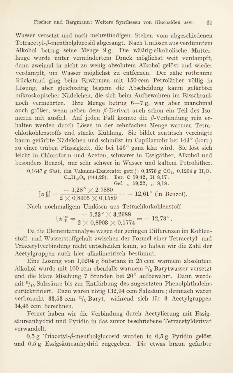 Wasser versetzt und nach mehrstiindigeni Stehen vorn abgeschiedenen Tetracetyl-/?-mentholglucosid abgesaugt. Nach Umlosen aus verdiinntem Alkohol betrug seine Menge 9 g. Die wafirig-alkoholisclie Mutter- lauge wurde unter vermindertem Druck moglichst weit verdampft, dann zweimal in nicht zu wenig absolutem Alkohol gelost und wieder verdampft, urn Wasser moglichst zu entfernen. Der zahe rotbraune Riickstand ging beim Erwarmen mit 150 ccm Petrolather vollig in Costing, aber gleichzeitig begann die Abscheidung kaurn gefarbter mikroskopischer Nadelchen, die sich beim Aufbewahren im Eisschrank noch vermehrten. Ihre Menge betrug 6—7 g, war aber manchmal auch groBer, wenn neben deni /9-Derivat auch schon ein Teil des Iso- meren mit ausfiel. Auf jeden Fall konnte die /i-Verbindung rein er- halten werden durch Losen in der zehnfachen Menge warmen Tetra- chlorkohlenstoffs und starke Kiihlung. Sie bildet zentrisch vereinigte kaum gefarbte Nadelchen und schmilzt im Capillarrohr bei 143° (korr.) zu einer triiben Fliissigkeit, die bei 146° ganz klar wird. Sie lost sich leicht in Chloroform und Aceton, schwerer in Essigather, Alkohol und besonders Benzol, nur sehr schwer in Wasser und kaltem Petrolather. 0,1647 g Sbst. (im Vakuum-Exsiccator getr.): 0,3576 g C02, 0,1204 g H20. C22H3609 (444,29). Ber. C 59,42, H 8,17. Gef. „ 59,22, „ 8,18. r ,17 - 1,28° X 2 7880 „ ta]D ~ 2 X0,8905 X0,1^89 = _ 12’61 ( ” Nach nochmaligem Umlosen aus Tetrachlorkohlenstoff - 1,23° X 3,2688 [*]? = = - 12,73 2 X 0,8903 X 0,1774 Da die Elementaranalyse wegen der geringen Differenzen im Kohlen- stoff- und Wasserstoffgehalt zwischen der Formel einer Tetracetyl- und Triacetylverbindung nicht entscheiden kann, so haben wir die Zahl der Acetylgruppen auch hier alkalimetrisch bestimmt. Eine Eosung von 1,0204 g Substanz in 25 ccm warrnem absolutem Alkohol wurde mit 100 ccm ebenfalls warrnem n/5-Barytwasser versetzt und die klare Mischung 7 Stunden bei 20° aufbewahrt. Dann wurde mit n/10-Salzsaure bis zur Entfarbung des zugesetzten Phenolphthaleins zurucktitriert. Dazu waren notig 132,94 ccm Salzsaure; demnach waren verbraucht 33,53 ccm n/5-Baryt, wahrend sich fiir 3 Acetylgruppen 34,45 ccm berechnen. Ferner haben wir die Verbindung durch Acetylierung mit Essig- saureanhydrid und Pyridin in das zuvor beschriebene Tetracetylderivat verwandelt. 0,5 g Triacetyl-/3-mentholglucosid wurden in 0,5 g Pyridin gelost und 0,5 g Essigsaureanhydrid zugegeben. Die etwas braun gefarbte