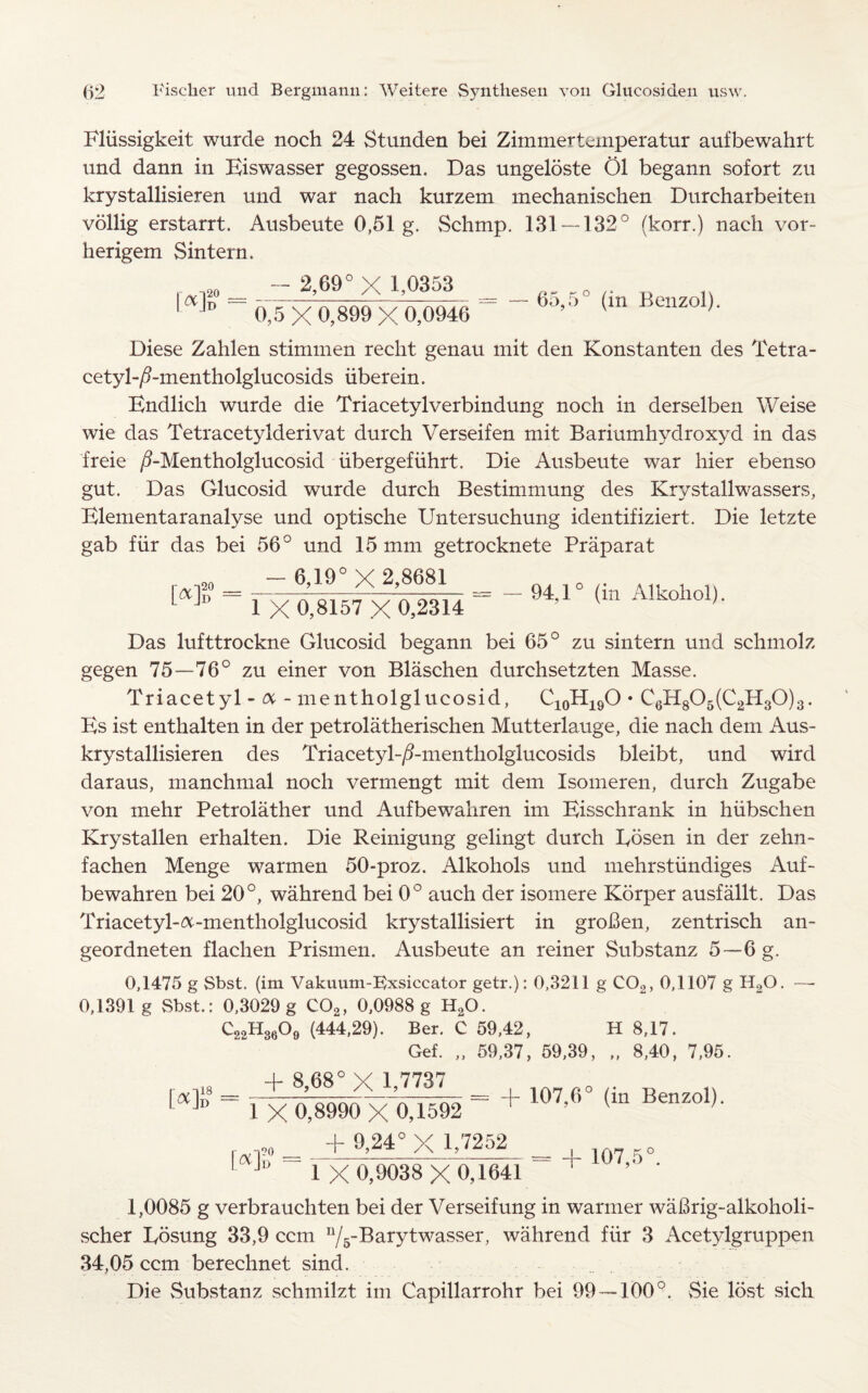 Fliissigkeit wurcle noch 24 Stunden bei Zimmerternperatur aufbewahrt und dann in Eiswasser gegossen. Das ungeloste 01 begann sofort zu krystallisieren und war nach kurzem mechanischen Durcharbeiten vollig erstarrt. Ausbeute 0,51 g. Schmp. 131 — 132° (korr.) nach vor- herigem Sin tern. - 2,69° X 1,0353 0~5 X 0,899 X 0,0946 65,5° (in Benzol). Diese Zahlen stimmen reclit genau mit den Konstanten des Tetra- cetyl-/Ementholglucosids iiberein. Endlich wurde die Triacetylverbindung noch in derselben Weise wie das Tetracetylderivat durch Verseifen mit Bariumhydroxyd in das freie /EMentholglucosid iibergefiihrt. Die Ausbeute war hier ebenso gut. Das Glucosid wurde durch Bestimmung des Krystallwassers, Elementaranalyse und optische Untersuchung identifiziert. Die letzte gab fur das bei 56° und 15 mm getrocknete Praparat - 6,19° X 2,8681 M 20 D 1 X 0,8157 X 0,2314 94,1° (in Alkohol). Das lufttrockne Glucosid begann bei 65° zu sintern und schmolz gegen 75—76° zu einer von Blaschen durchsetzten Masse. Triacetyl - a - mentholglucosid, C10H19O • C6H806(C2H30)3. Ks ist enthalten in der petrolatherischen Mutterlauge, die nach dem Aus- krystallisieren des Triacetyl-/?-mentholglucosids bleibt, und wird daraus, manchmal noch vermengt mit dem Isomeren, durch Zugabe von mehr Petrolather und Aufbewahren im Eisschrank in hiibschen Krystallen erhalten. Die Reinigung gelingt. durch Eosen in der zehn- fachen Menge warmen 50-proz. Alkohols und mehrstundiges Auf¬ bewahren bei 20°, wahrend bei 0° auch der isomere Korper ausfallt. Das Triacetyl-&-mentholglucosid krystallisiert in groBen, zentrisch an- geordneten flachen Prismen. Ausbeute an reiner Substanz 5—6 g. 0,1475 g Sbst. (im Vakuum-Exsiccator getr.): 0,3211 g C02, 0,1107 g H20. 0,1391 g Sbst.: 0,3029 g C02, 0,0988 g H20. C,oH3609 (444,29). Ber. C 59,42, H 8,17. Gef. „ 59,37, 59,39, „ 8,40, 7,95. [< - - + 107,6° (in Benzol, [*] 1 x 0,8990 x 0,1592 + 9,24° X 1,7252 20 D 1 x 0,9038 X0,1641 + 107,5°. 1,0085 g verbrauchten bei der Verseifung in warmer wafirig-alkoholi- scher Eosung 33,9 ccm n/5~13arytwassei5 wahrend fur 3 Acetylgruppen 34,05 ccm berechnet sind. Die Substanz schmilzt im Capillarrohr bei 99 — 100°. Sie lost sich