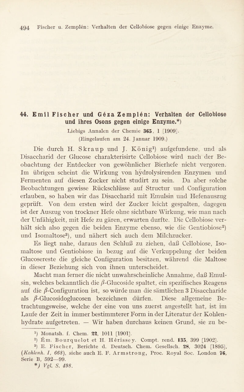 44. Emil Fischer und G6za Zemplen: Verhalten der Cellobiose und ihres Osons gegen einige Enzyme.*) Liebigs Annalen der Chemie 365, 1 [1909]. (Eingelaufen am 24. Januar 1909.) Die durch H. Skraup und J. Konig1) aufgefundene, und als Disaccharid der Glucose charakterisirte Cellobiose wird nach der Be- obachtung der Kntdecker von gewohnlicher Bierhefe nicht vergoren. Im iibrigen scheint die Wirkung von hydrolysirenden Bnzymen und Fermenten auf diesen Zucker nicht studirt zu sein. Da aber solche Beobachtungen gewisse Riickschliisse auf Structur und Configuration erlauben, so haben wir das Disaccharid mit Bmulsin und Hefenauszug gepriift. Von dem ersten wird der Zucker leicht gespalten, dagegen ist der Auszug von trockner Hefe ohne sichtbare Wirkung, wie man nach der Unfahigkeit, mit Hefe zu garen, erwarten durfte. Die Cellobiose ver- halt sich also gegen die beiden Bnzyme ebenso, wie die Gentiobiose2) und Isomaltose3), und nahert sich auch dem Milchzucker. Bs liegt nahe, daraus den SchluB zu ziehen, daB Cellobiose, Iso¬ maltose und Gentiobiose in bezug auf die Verkuppelung der beiden Glucosereste die gleiche Configuration besitzen, wahrend die Maltose in dieser Beziehung sich von ihnen unterscheidet. Macht man ferner die nicht unwahrscheinliche Annahme, daB Bmul¬ sin, welches bekanntlich die /3-Glucoside spaltet, ein spezifisches Reagens auf die ^-Configuration ist, so wiirde man die samtlichen 3 Disaccharide als /2-Glucosidoglucosen bezeichnen diirfen. Diese allgemeine Be- trachtungsweise, welche der eine von uns zuerst angestellt hat, ist im Eaufe der Zeit in immer bestimmterer Form in der Eiteratur der Kohlen- hydrate aufgetreten. — Wir haben durchaus keinen Grund, sie zu be- b Monatsh. f. Chem. 22, 1011 [1901]. 2) Em. Bourquelot et H. Herissey. Compt. rend. 135, 399 [1902]. 3) E. Fischer, Berichte d. Deutsch. Chem. Gesellsch. 28, 3024 [1895], (Kohlenh. I, 668), siehe auch E. F. Armstrong, Proc. Royal Soc. London 16, Serie B, 592—99. *) Vgl. S. 498.