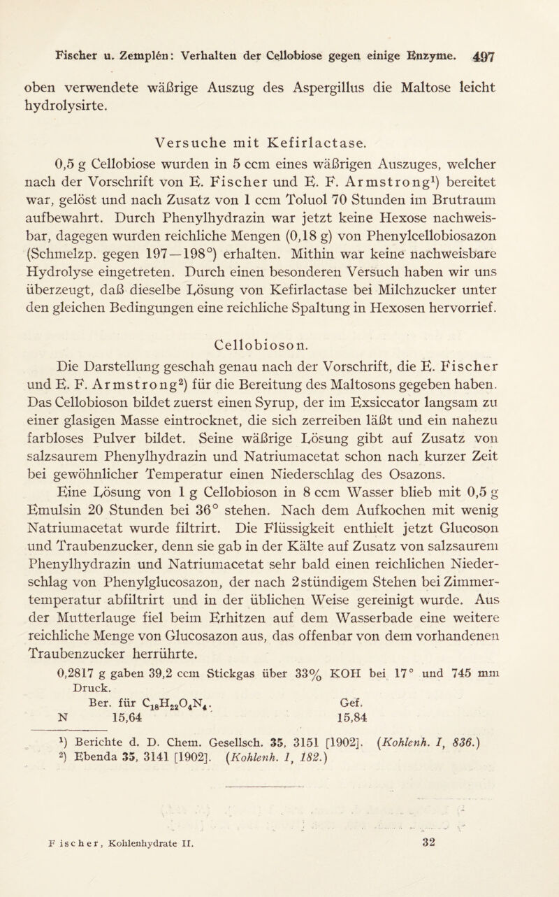 oben verwendete waBrige Auszug des Aspergillus die Maltose leicht hydrolysirte. Versuche mit Kefirlactase. 0,5 g Cellobiose wurden in 5 ccm eines waBrigen Auszuges, welcher nach der Vorschrift von B. Fischer und E. F. Armstrong1) bereitet war, gelost und nacli Zusatz von 1 ccm Toluol 70 Stunden im Brutraum aufbewahrt. Durch Phenylhydrazin war jetzt keine Hexose nachweis- bar, dagegen wurden reichliche Mengen (0,18 g) von Phenylcellobiosazon (Schmelzp. gegen 197 — 198°) erhalten. Mithin war keine nachweisbare Hydrolyse eingetreten. Durch einen besonderen Versuch haben wir uns iiberzeugt, daB dieselbe Eosung von Kefirlactase bei Milchzucker unter den gleichen Bedingungen eine reichliche Spaltung in Hexosen hervorrief. Cellobioson. Die Darstellung geschah genau nach der Vorschrift, die E. Fischer und E. F. Armstrong2) fur die Bereitung des Maltosons gegeben haben. Das Cellobioson bildet zuerst einen Syrup, der im Exsiccator langsam zu einer glasigen Masse eintrocknet, die sich zerreiben laBt und ein nahezu farbloses Pulver bildet. Seine waBrige Eosung gibt auf Zusatz von salzsaurem Phenylhydrazin und Natriumacetat schon nach kurzer Zeit bei gewohnlicher Temperatur einen Niederschlag des Osazons. Eine Eosung von 1 g Cellobioson in 8 ccm Wasser blieb mit 0,5 g Emulsin 20 Stunden bei 36° stehen. Nach dem Aufkochen mit wenig Natriumacetat wurde filtrirt. Die Fliissigkeit enthielt jetzt Glucoson und Traubenzucker, denn sie gab in der Kalte auf Zusatz von salzsaurem Phenylhydrazin und Natriumacetat sehr bald einen reichlichen Nieder¬ schlag von Phenylglucosazon, der nach 2stiindigem Stehen beiZimmer- temperatur abfiltrirt und in der iiblichen Weise gereinigt wurde. Aus der Mutterlauge fiel beim Erhitzen auf dem Wasserbade eine weitere reichliche Menge von Glucosazon aus, das offenbar von dem vorhandenen Traubenzucker herriihrte. 0,2817 g gaben 39,2 ccm Stickgas iiber 33% KOH bei 17° und 745 mm Druck. Ber. fUr C18H2204N4. Gef. N 15,64 15,84 9 Berichte d. D. Chem. Gesellsch. 35, 3151 [1902]. (Kohlenh. I, 836.) 2) Ebenda 35, 3141 [1902], (Kohlenh. 1, 182.) F i s c h e r, Kolilenhydrate II. 32