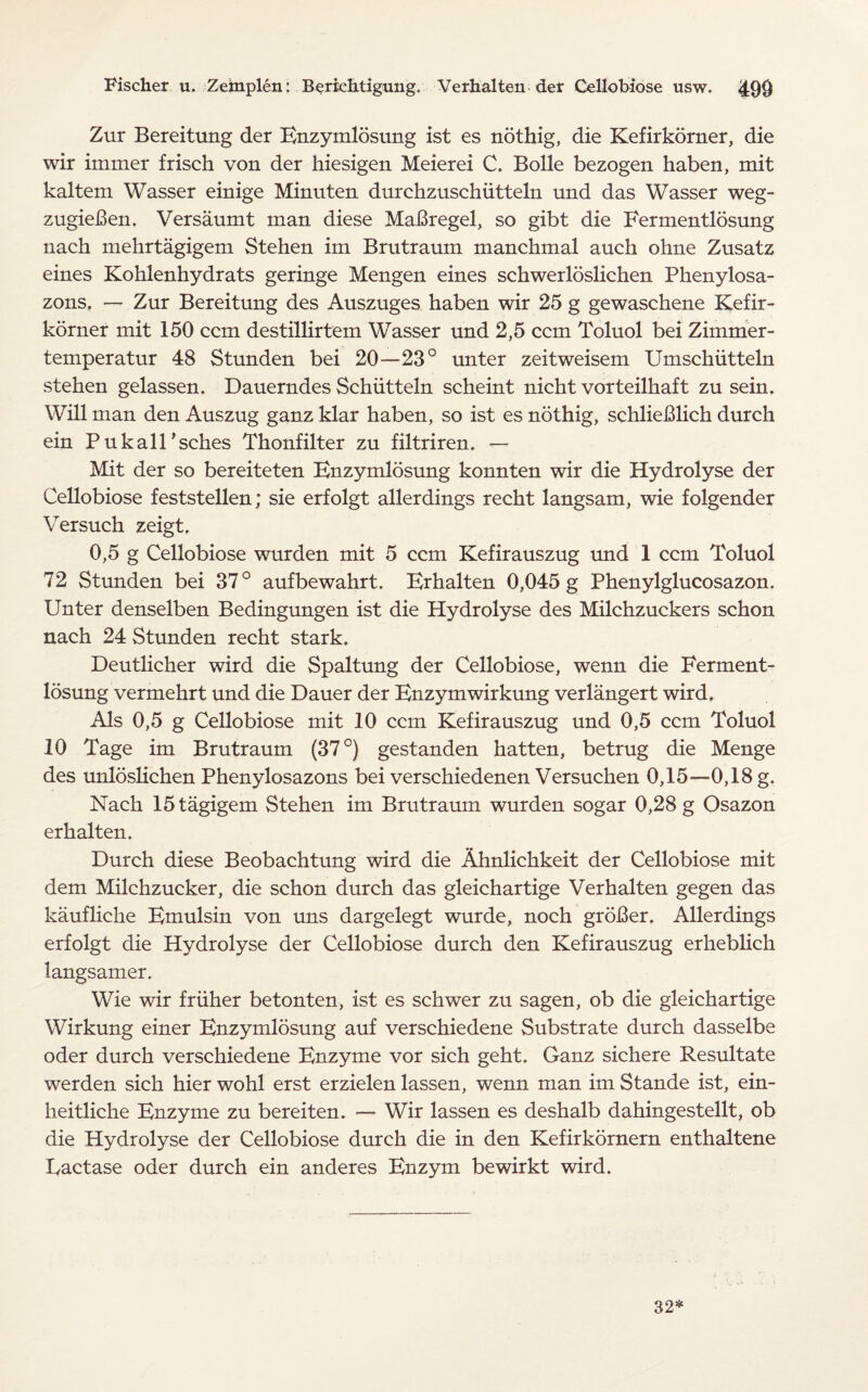 Zur Bereitung der Enzymlosung ist es nothig, die Kefirkorner, die wir immer frisch von der hiesigen Meierei C. Bolle bezogen haben, mit kaltem Wasser einige Minuten durchzuschiitteln und das Wasser weg- zugieBen. Versaumt man diese MaBregel, so gibt die Fermentlosung nach mehrtagigem Stehen im Brutraum manchmal auch ohne Zusatz eines Kohlenhydrats geringe Mengen eines schwerloslichen Phenylosa- zons. — Zur Bereitung des Auszuges haben wir 25 g gewaschene Kefir¬ korner mit 150 ccm destillirtem Wasser und 2,5 ccm Toluol bei Zimmer- temperatur 48 Stunden bei 20—23° unter zeitweisem Umschiitteln stehen gelassen. Dauerndes Schiitteln scheint nicht vorteilhaft zu sein. Will man den Auszug ganz klar haben, so ist es nothig, schlieBlich durch ein Pukall’sches Thonfilter zu filtriren. — Mit der so bereiteten Enzymlosung konnten wir die Hydrolyse der Cellobiose feststellen; sie erfolgt allerdings recht langsam, wie folgender Versuch zeigt. 0,5 g Cellobiose wurden mit 5 ccm Kefirauszug und 1 ccm Toluol 72 Stunden bei 37° aufbewahrt. Erhalten 0,045 g Phenylglucosazon. Unter denselben Bedingungen ist die Hydrolyse des Milchzuckers schon nach 24 Stunden recht stark. Deutlicher wird die Spaltung der Cellobiose, wenn die Ferment¬ losung vermehrt und die Dauer der Enzymwirkung verlangert wird. Als 0,5 g Cellobiose mit 10 ccm Kefirauszug und 0,5 ccm Toluol 10 Tage im Brutraum (37°) gestanden batten, betrug die Menge des unloslichen Phenylosazons bei verschiedenen Versuchen 0,15—0,18 g. Nach 15tagigem Stehen im Brutraum wurden sogar 0,28 g Osazon erhalten. Durch diese Beobachtung wird die Ahnlichkeit der Cellobiose mit dem Milchzucker, die schon durch das gleichartige Verhalten gegen das kaufliche Emulsin von uns dargelegt wurde, noch groBer. Allerdings erfolgt die Hydrolyse der Cellobiose durch den Kefirauszug erheblich langsamer. Wie wir friiher betonten, ist es schwer zu sagen, ob die gleichartige Wirkung einer Enzymlosung auf verschiedene Substrate durch dasselbe oder durch verschiedene Enzyme vor sich geht. Ganz sichere Resultate werden sich hier wohl erst erzielen lassen, wenn man im Stande ist, ein- heitliche Enzyme zu bereiten. — Wir lassen es deshalb dahingestellt, ob die Hydrolyse der Cellobiose durch die in den Kefirkornern enthaltene Eactase oder durch ein anderes Enzym bewirkt wird. 32*