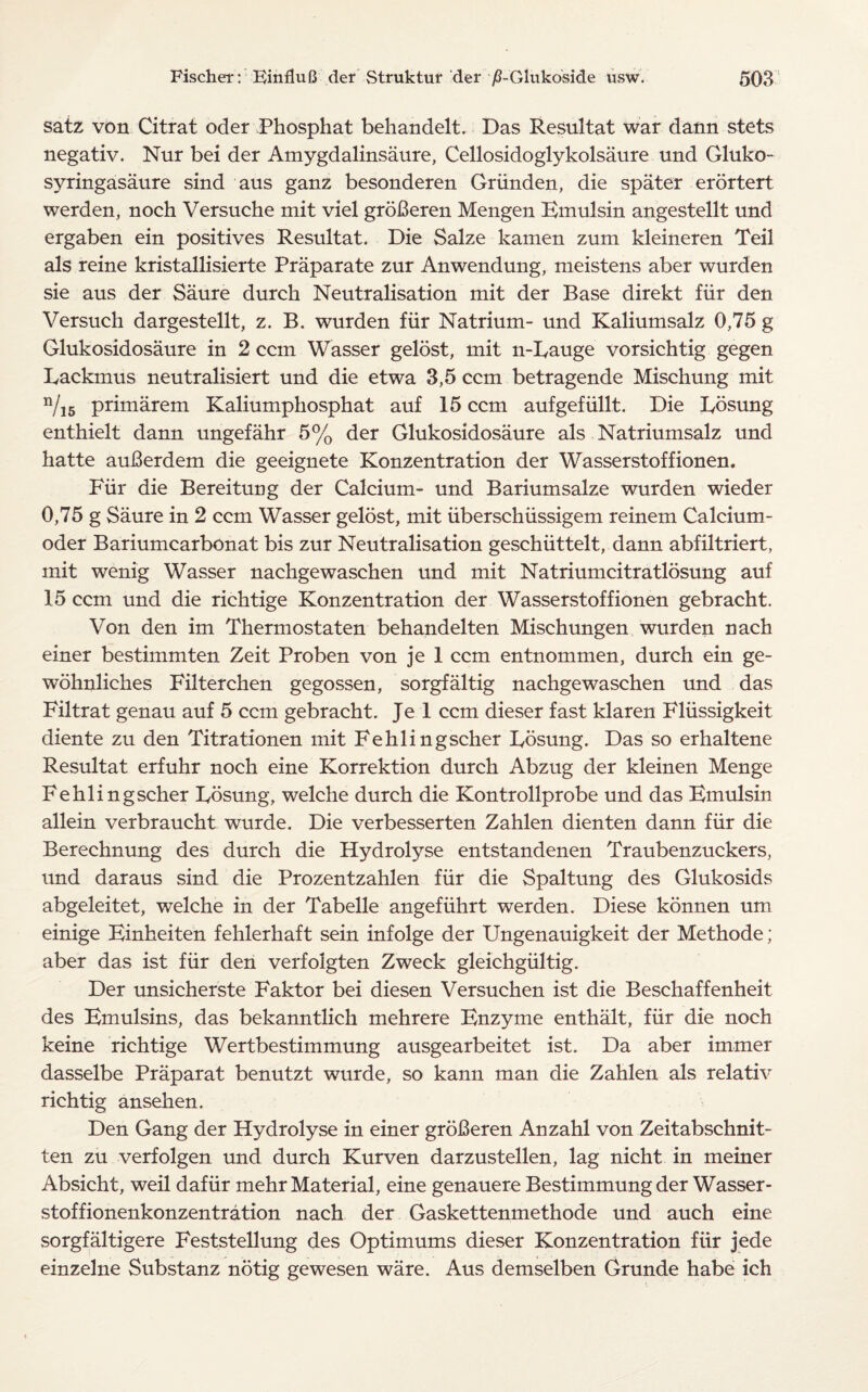 satz von Citrat oder Phosphat behandelt. Das Resultat war dann stets negativ. Nur bei der Amygdalinsaure, Cellosidoglykolsaure und Gluko- syringasaure sind aus ganz besonderen Griinden, die spater erortert werden, noch Versuche mit viel groBeren Mengen Bmulsin angestellt und ergaben ein positives Resultat. Die Salze kamen zum kleineren Teil als reine kristallisierte Praparate zur Anwendung, meistens aber wurden sie aus der Saure durch Neutralisation mit der Base direkt fur den Versuch dargestellt, z. B. wurden fiir Natrium- und Kaliumsalz 0,75 g Glukosidosaure in 2 ccin Wasser gelost, mit n-Rauge vorsichtig gegen Rackmus neutralisiert und die etwa 3,5 com betragende Mischung mit n/15 primarem Kaliumphosphat auf 15 ccm aufgefiillt. Die Rosung enthielt dann ungefahr 5% der Glukosidosaure als Natriumsalz und hatte auBerdem die geeignete Konzentration der Wasserstoffionen. Fiir die Bereitung der Calcium- und Bariumsalze wurden wieder 0,75 g Saure in 2 ccm Wasser gelost, mit iiberschiissigem reinem Calcium- oder Bariumcarbonat bis zur Neutralisation geschiittelt, dann abfiltriert, mit wenig Wasser nachgewaschen und mit Natriumcitratlosung auf 15 ccm und die richtige Konzentration der Wasserstoffionen gebracht. Von den im Thermostaten behandelten Mischungen wurden nach einer bestimmten Zeit Proben von je 1 ccm entnommen, durch ein ge- wohnliches Filterchen gegossen, sorgfaltig nachgewaschen und das Filtrat genau auf 5 ccm gebracht. Je 1 ccm dieser fast klaren Fliissigkeit diente zu den Titrationen mit Fehlingscher Rosung. Das so erhaltene Resultat erfuhr noch eine Korrektion durch Abzug der kleinen Menge Fehlingscher Rosung, welche durch die Kontrollprobe und das Bmulsin allein verbraucht wurde. Die verbesserten Zahlen dienten dann fiir die Berechnung des durch die Hydrolyse entstandenen Traubenzuckers, und daraus sind die Prozentzahlen fiir die Spaltung des Glukosids abgeleitet, welche in der Tabelle angefiihrt werden. Diese konnen um einige Einheiten fehlerhaft sein infolge der Ungenauigkeit der Methode; aber das ist fiir den verfolgten Zweck gleichgiiltig. Der unsicherste Faktor bei diesen Versuchen ist die Beschaffenheit des Bmulsins, das bekanntlich mehrere Enzyme enthalt, fiir die noch keine richtige Wertbestimmung ausgearbeitet ist. Da aber immer dasselbe Praparat benutzt wurde, so kann man die Zahlen als relativ rich tig ansehen. Den Gang der Hydrolyse in einer groBeren Anzahl von Zeitabschnit- ten zu verfolgen und durch Kurven darzustellen, lag nicht in meiner Absicht, weil dafiir mehr Material, eine genauere Bestimmung der Wasser- stoffionenkonzentration nach der Gaskettenmethode und auch eine sorgfaltigere Feststellung des Optimums dieser Konzentration fiir jede einzelne Substanz notig gewesen ware. Aus demselben Grunde habe ich