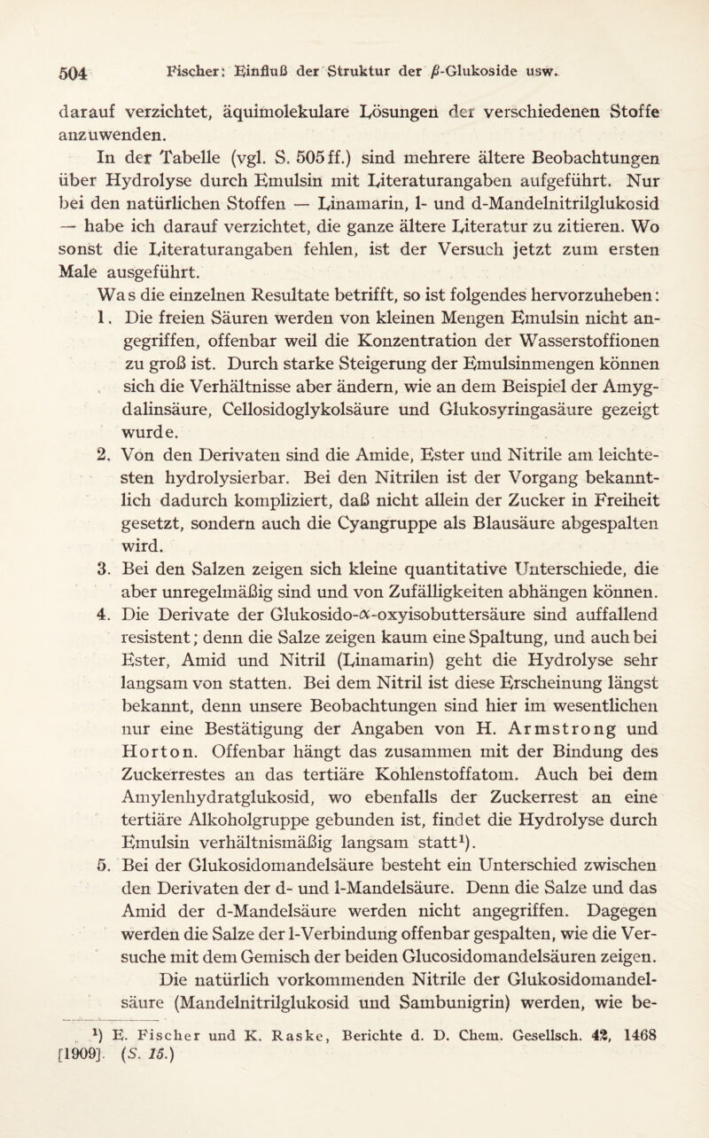 darauf verzichtet, aquimolekulare kosungen der verschiedenen Stoffe anzuwenden. In der Tabelle (vgl. S. 505 ff.) sind mehrere altere Beobachtungen iiber Hydrolyse durch Bmulsin mit kiteraturangaben aufgefiihrt. Nur bei den naturlichen Stoffen — kinamarin, 1- und d-Mandelnitrilglukosid — habe ich darauf verzichtet, die ganze altere kiteratur zu zitieren. Wo sonst die kiteraturangaben fehlen, ist der Versuch jetzt zum ersten Male ausgefiihrt. Was die einzelnen Resultate betrifft, so ist folgendes hervorzuheben: 1. Die freien Sauren werden von kleinen Mengen Emulsin nicht an- gegriffen, offenbar weil die Konzentration der Wasserstoffionen zu groB ist. Durch starke Steigerung der Emulsinmengen konnen sich die Verhaltnisse aber andern, wie an dem Beispiel der Amyg- dalinsaure, Cellosidoglykolsaure und Glukosyringasaure gezeigt wurde. 2. Von den Derivaten sind die Amide, Ester und Nitrile am leichte- sten hydrolysierbar. Bei den Nitrilen ist der Vorgang bekannt- lich dadurch kompliziert, daB nicht allein der Zucker in Freiheit gesetzt, sondern auch die Cyangruppe als Blausaure abgespalten wird. 3. Bei den Salzen zeigen sich kleine quantitative Unterschiede, die aber unregelmaBig sind und von Zufalligkeiten abhangen konnen. 4. Die Derivate der Glukosido-&-oxyisobuttersaure sind auffallend resistent; denn die Salze zeigen kaum eine Spaltung, und auch bei Ester, Amid und Nitril (kinamarin) geht die Hydrolyse sehr langsam von statten. Bei dem Nitril ist diese Erscheinung langst bekannt, denn unsere Beobachtungen sind hier im wesentlichen nur eine Bestatigung der Angaben von H. Armstrong und Horton. Offenbar hangt das zusammen mit der Bindung des Zuckerrestes an das tertiare Kohlenstoffatom. Auch bei dem Amylenhydratglukosid, wo ebenfalls der Zuckerrest an eine tertiare Alkoholgruppe gebunden ist, findet die Hydrolyse durch Emulsin verhaltnismaBig langsam statt1). 5. Bei der Glukosidomandelsaure besteht ein Unterschied zwischen den Derivaten der d- und 1-Mandelsaure. Denn die Salze und das Amid der d-Mandelsaure werden nicht angegriffen. Dagegen werden die Salze der 1-Verbindung offenbar gespalten, wie die Ver- suche mit dem Gemisch der beiden Glucosidomandelsauren zeigen. Die natiirlich vorkommenden Nitrile der Glukosidomandel¬ saure (Mandelnitrilglukosid und Sambunigrin) werden, wie be- 1) E. Fischer und K. Raske, Berichte d. D. Chem. Gesellsch. 42, 1468 [1909], (S. 15.)