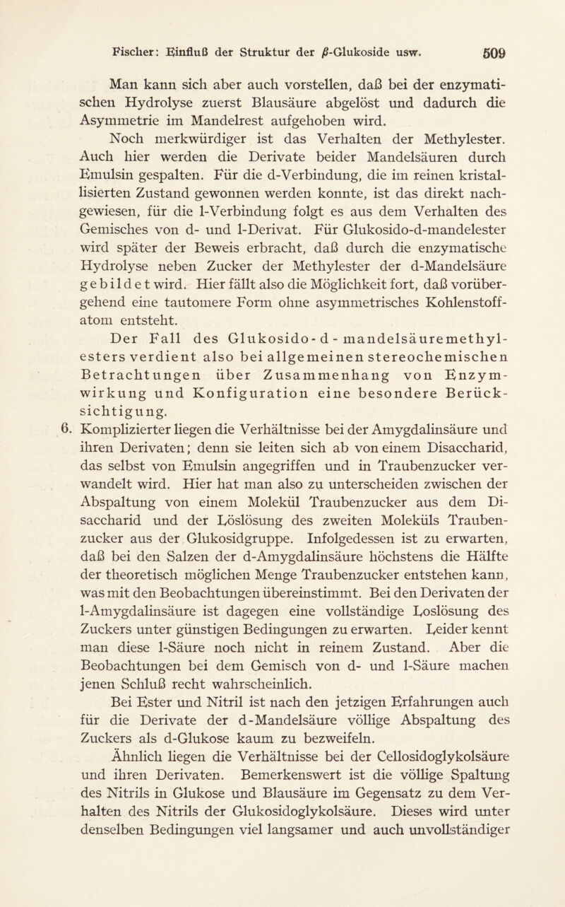 Man kann sich aber auch vorstellen, daB bei der enzymati- schen Hydrolyse zuerst Blausaure abgelost und dadurch die Asymmetrie im Mandelrest aufgehoben wird. Noch inerkwiirdiger ist das Verhalten der Methylester. Auch hier werden die Derivate beider Mandelsauren durch Emulsin gespalten. Fiir die d-Verbindung, die im reinen kristal- lisierten Zustand gewonnen werden konnte, ist das direkt nach- gewiesen, fiir die 1-Verbindung folgt es aus dem Verhalten des Gemisches von d- und 1-Derivat. Fiir Glukosido-d-mandelester wird spater der Beweis erbracht, daB durch die enzymatische Hydrolyse neben Zucker der Methylester der d-Mandelsaure gebildet wird. Hier fallt also die Moglichkeitfort, daB voriiber- gehend eine tautomere Form ohne asymmetrisches Kohlenstoff- atom entsteht. Der Fall des Glukosido- d - mandelsauremethyl- esters verdient also bei allgemeinen stereochemischen Betrachtungen iiber Zusammenhang von Enzym- wirkung und Konfiguration eine besondere Beriick- sichtigung. 6. Komplizierter liegen die Verhaltnisse bei der Amygdalinsaure und ihren Derivaten; denn sie leiten sich ab von einem Disaccharid, das selbst von Emulsin angegriffen und in Traubenzucker ver- wandelt wird. Hier hat man also zu unterscheiden zwischen der Abspaltung von einem Molekiil Traubenzucker aus dem Di¬ saccharid und der Eoslosung des zweiten Molekiils Trauben¬ zucker aus der Glukosidgruppe. Infolgedessen ist zu erwarten, daB bei den Salzen der d-Amygdalinsaure hochstens die Halfte der theoretisch moglichen Menge Traubenzucker entstehen kann, was mit den Beobachtungen iibereinstimmt. Bei den Derivaten der 1-Amygdalinsaure ist dagegen eine vollstandige Eoslosung des Zuckers unter giinstigen Bedingungen zu erwarten. Eeider kennt man diese 1-Saure noch nicht in reinem Zustand. Aber die Beobachtungen bei dem Gemisch von d- und 1-Saure machen jenen SchluB recht wahrscheinlich. Bei Ester und Nitril ist nach den jetzigen Erfahrungen auch fiir die Derivate der d-Mandelsaure vollige Abspaltung des Zuckers als d-Glukose kaum zu bezweifeln. Ahnlich liegen die Verhaltnisse bei der Cellosidoglykolsaure und ihren Derivaten. Bemerkenswert ist die vollige Spaltung des Nitrils in Glukose und Blausaure im Gegensatz zu dem Ver¬ halten des Nitrils der Glukosidoglykolsaure. Dieses wird unter denselben Bedingungen viel langsamer und auch unvollstandiger