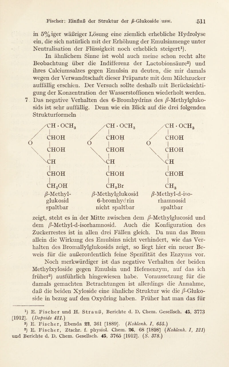 in 5% iger wafiriger Eosung eine ziemlich erhebliche Hydrolyse ein, die sich natiirlich mit der Erhohung der Emulsinmenge unter Neutralisation der Fliissigkeit noch erheblich steigert1). In ahnlichem Sinne ist wohl auch meine schon recht alte Beobachtung liber die Indifferenz der Eactobionsaure2) und ihres Calciumsalzes gegen Emulsin zu deuten, die mir damals wegen der Verwandtschaft dieser Praparate mit dem Milchzucker auffallig erschien. Der Versuch sollte deshalb mit Beriicksichti- gung der Konzentration der Wasserstoffionen wiederholt werden, 7. Das negative Verhalten des 6-Bromhydrins des /EMethylgluko- sids ist sehr auffallig. Denn wie ein Blick auf die drei folgenden Strukturformeln O /CH • OCH3 /CH • OCH3 /CH • OCH: CHOH / CHOH / CHOH I 0 | O | CHOH \ CHOH \ CHOH 1 \CH \ | \CH \CH j CHOH 1 CHOH CHOH CH2OH CH2Br ch3 /5-Methyl- ^-Methylglukosid /5-Methyl-d-iso- glukosid 6-bromhyd rin rhamnosid spaltbar nicht spaltbar spaltbar zeigt, steht es in der Mitte zwischen dem /i-Methylglucosid und dem /?-Methyl-d-isorhamnosid. Auch die Konfiguration des Zuckerrestes ist in alien drei Fallen gleich. Da nun das Brom allein die Wirkung des Emulsins nicht verhindert, wie das Ver¬ halten des Bromallylglukosids zeigt, so liegt hier ein neuer Be- weis fur die auberordentlich feine Spezifitat des Enzyms vor. Noch merkwiirdiger ist das negative Verhalten der beiden Methylxyloside gegen Emulsin und Hefenenzym, auf das ich friiher3) ausfiihrlich hingewiesen habe. Voraussetzung fur die damals gemachten Betrachtungen ist allerdings die Annahme, dab die beiden Xyloside eine ahnliche Struktur wie die /?-Gluko- side in bezug auf den Oxydring haben. Friiher hat man das fur 1) E. Fischer und H. StrauB, Berichte d. D, Chem. Gesellsch. 45, 3773 [1912]. (Depside 421.) 2) E. Fischer, Ebenda %%, 361 [1889]. (Kohlenh. /, 655.) 3) E. Fischer, Ztschr. f. physiol. Chem. 68 [1898] (Kohlenh. I, 121) und Berichte d. D. Chem. Gesellsch. 45, 3765 [1912]. (S. 378.)