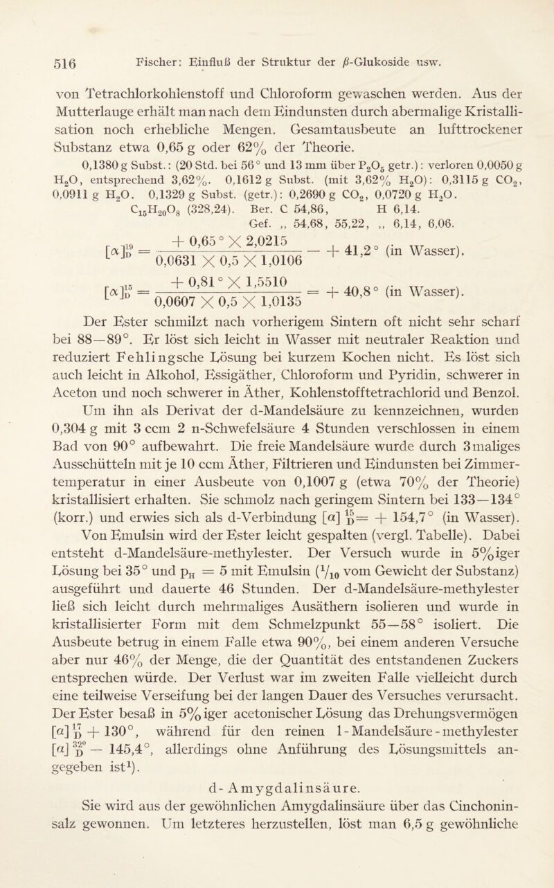 von Tetrachlorkohlenstoff und Chloroform gewaschen werden. Aus der Mutterlauge erhalt man nach dem Eindunsten durch abermalige Kristalli- sation noch erhebliche Mengen. Gesamtausbeute an lufttrockener Substanz etwa 0,65 g oder 62% der Theorie. 0,1380 g Subst.: (20 Std. bei 56 0 und 13 mm iiber P205 getr.): verloren 0,0050 g H20, entsprechend 3,62%. 0,1612 g Subst. (mit 3,62% H20): 0,3115 g C02, 0,0911 g H90. 0,1329 g Subst. (getr.): 0,2690 g C02, 0,0720 g H,0. C15H20O8 (328,24). Ber. C 54,86, H 6,14. Gef. „ 54,68, 55,22, „ 6,14, 6,06. + 0,65“X 2,0215 LaJl’  0,0631 X 0,5 X 1,0106 5 _ + 0,81 °X 1,5510 L Ju 0,0607 X 0,5 X 1,0135 -1-41,2° (in Wasser). = + 40,8° (in Wasser). Der Bster schmilzt nach vorherigem Sintern oft nicht sehr scharf bei 88—89°. Er lost sich leicht in Wasser mit neutraler Reaktion und reduziert Fehlingsche Bosung bei kurzem Kochen nicht. Bs lost sich auch leicht in Alkohol, Essigather, Chloroform und Pyridin, schwerer in Aceton und noch schwerer in Ather, Kohlenstofftetrachlorid und Benzol. Um ihn als Derivat der d-Mandelsaure zu kennzeichnen, wurden 0,304 g mit 3 ccm 2 n-Schwefelsaure 4 Stunden verschlossen in einem Bad von 90° aufbewahrt. Die freie Mandelsaure wurde durch 3maliges Ausschiitteln mit je 10 ccm Ather, Biltrieren und Bindunsten bei Zimmer- temperatur in einer Ausbeute von 0,1007 g (etwa 70% der Theorie) kristallisiert erhalten. Sie schmolz nach geringem Sintern bei 133 — 134° (korr.) und erwies sich als d-Verbindung [a] j}= -j- 154,7° (in Wasser). Von Bmulsin wird der Bster leicht gespalten (vergl. Tabelle). Dabei entsteht d-Mandelsaure-methylester. Der Versuch wurde in 5%iger Bosung bei 35° und pH — 5 mit Bmulsin (1/10 vom Gewicht der Substanz) ausgefuhrt und dauerte 46 Stunden. Der d-Mandelsaure-methylester lieB sich leicht durch mehrmaliges Ausathern isolieren und wurde in kristallisierter Form mit dem Schmelzpunkt 55—58° isoliert. Die Ausbeute betrug in einem Falle etwa 90%, bei einem anderen Versuche aber nur 46% der Menge, die der Quantitat des entstandenen Zuckers entsprechen wiirde. Der Verlust war im zweiten Falle vielleicht durch eine teilweise Verseifung bei der langen Dauer des Versuches verursacht. Der Bster besaB in 5% iger acetonischer Bosung das Drehungsvermogen Mi)+ 1.30°, wahrend fiir den reinen 1 - Mandelsaure - methylester M d° — 145,4°, allerdings ohne Anfiihrung des Bosungsmittels an- gegeben ist1). d- Amygdalinsaure. Sie wird aus der gewohnlichen Amygdalinsaure iiber das Cinchonin- salz gewonnen. Um letzteres herzustellen, lost man 6,5 g gewohnliche