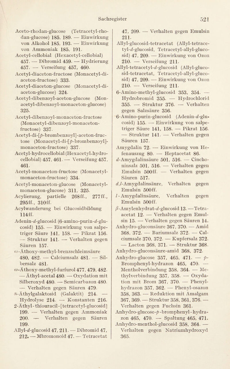 Aceto-rhodan-glucose (Tetracetyl-rho- dan-glucose) 185, 189. — Einwirkung von Alkohol 185, 193. — Einwirkung von Ammoniak 185, 191. Acetyl-cellobial (Hexacetyl-cellobial) 457. — Dibromid 459. — Hydrierung 457. — Verseifung 457, 460- Acetyl-diaceton-fructose (Monacetyl-di- aceton-fructose) 333- Acetyl-diaceton-glucose (Monacetyl-di- aceton-glucose) 324. Acetyl-dibenzoyl-aceton-glucose (Mon- acetyl-dibenzoyl-monaceton-glucose) 325. Acetyl-dibenzoyl-monaceton-fructose (Monacetyl-dibenzoyl-monaceton- fructose) 337. Acetyl-di-[/?-brombenzoyl]-aceton-fruc- tose (Monacetyl-di-[/?-brombenzoyl]- monaceton-fructose) 337. Acetyl-hydrocellobial (Hexacetyl-hydro- cellobial) 457, 461. — Verseifung 457, 461. Acetyl-monaceton-fructose (Monacetyl- monaceton-fructose) 334. Acetyl-monaceton-glucose (Monacetyl- monaceton-glucose) 311, 325. Acylierung, partielle 268ff., 277ff., 295ff., 310ff. Acylwanderung bei Glucosidbildung 114ff. x\denin-^-glucosid (6-amino-purin-d-glu- cosid) 155. — Einwirkung von salpe- triger Saure 141, 158. — Pikrat 156. — Struktur 141. — Verhalten gegen Sauren 157. co-Atkoxy-methyl-brenzschleimsaure 480, 482. — Calciumsalz 481. — Sil- bersalz 481. co-Athoxy-methyl-furfurol 477, 479, 482. — Athyl-acetal 480. — Oxydation mit Silberoxyd 480- — Semicarbazon 480- — Verhalten gegen Sauren 479- a-Athylgalaktosid (Galaktit) 214. — Hydrolyse 214- — Konstanten 216. 2-Athyl- thiouracil- [tetracetyl-glucosid] 199. — Verhalten gegen Ammoniak 200. — Verhalten gegen Sauren 199. Allyl-^-glucosid 47, 211. — Dibromid 47, 212. — Mbromonoid 47. — Tetracetat 47, 209. — Verhalten gegen Emulsin 211. Allyl-glucosid-tetracetat (Allyl-tetrace- tyl-<2-glucosid, Tetracetyl-allyl-gluco- sid) 47, 209. — Einwirkung von Ozon 210- — Verseifung 211. Allyl-tetracetyl-d-glucosid (Allyl-gluco¬ sid-tetracetat, Tetracetyl-allyl-gluco- sid) 47, 209. — Einwirkung von Ozon 210. — Verseifung 211- 6-Amino-methyl-glucosid 353, 354. — Hydrobromid 355. — Hydrochlorid 355- — Struktur 376. — Verhalten gegen Salzsaure 356. 6-Amino-purin-glucosid (Adenin-d-glu- cosid) 155. — Einwirkung von salpe- triger Saure 141, 158. — Pikrat 156. — Struktur 141. — Verhalten gegen Sauren 157. Amygdalin 72. — Einwirkung von He- fenauszug 80. — Heptacetat 86. ^-Amygdalinsaure 501, 516. — Cincho- ninsalz 501, 516. — Verhalten gegen Emulsin 500ff. — Verhalten gegen Sauren 517. d,/-Amygdalinsaure, Verhalten gegen Emulsin 500ff. /-Amygdalinsaure, Verhalten gegen Emulsin 500ff- /GAmylenhydrat-^-glucosid 13. —Tetra- acetat 12. — Verhalten gegen Emul¬ sin 15- — Verhalten gegen Sauren 14. Anhydro-gluconsaure 367, 370. — Amid 368, 372. — Bariumsalz 372. — Cal¬ ciumsalz 370, 372. — Kupfersalz 372- — Eacton 368, 371. — Struktur 368. Ankydro-gluconsaure-amid 368, 372. Anhydro-glucose 357, 465, 471. — p- Bromphenyl-hydrazon 465, 470- — Mentholverbindung 358, 364. — Me¬ thylverbindung 357, 358- — Oxyda¬ tion mit Brom 367, 370. — Phenyl- hydrazon 357, 362. — Phenyl-osazon 358, 363. — Reduktion mit Amalgam 367, 369. — Struktur 358, 361, 376. — Verhalten gegen Euchsin 361. Anhydro-glucose-/? -bromphenyl - hydra- zon 465, 470. — Spaltung 465, 471. Anhydro-menthol-glucosid 358, 364. — Verhalten gegen Natriumhydroxyd 365.