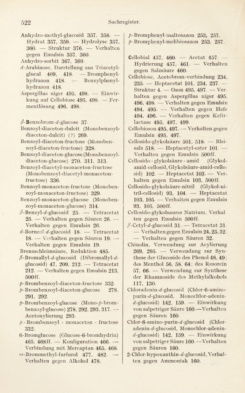 Anhydro-methyl-glucosid 357, 358. — Hydrat 357, 359. — Hydrolyse 357, 360. — Struktur 376. — Verhalten gegen Emulsin 357, 360- Anhydro-sorbit 367, 369. <tf-Arabinose, Darstellung aus Triacetyl- glucal 409, 418- — Bromphenyl- hydrazon 418. — Benzylphenyl- hydrazon 418. Aspergillus niger 495, 498. — Einwir- kung auf Cellobiose 495, 498- — Fer- mentlosung 496, 498. /?-Benzobrom-abglucose 37 Benzoyl-diaceton-dulcit (Monobenzoyl- diaceton-dulcit) (?) 269. Benzoyl-diaceton-fructose (Monoben- zoyl-diaceton-fructose) 328- Benzoyl-diaceton-glucose (Monobenzoyl- diaceton-glucose) 270, 311, 313. Benzoyl-diacetyl-monaceton-fructose (Monobenzojd-diacetyl-monaceton- fructose) 336. Benzoyl-monaceton-fructose (Monoben- zoyl-monaceton-fructose) 329. Benzoyl-monaceton-glucose (Monoben- zoyl-monaceton-glucose) 314- /?-Benzyl-<2-glucosid 25- — Tetracetat 25. — Verhalten gegen Sauren 26- — Verhalten gegen Eniulsin 26- ^-Borneo!-«f-glucosid 18- — Tetracetat 18. — Verhalten gegen Sauren 19. — Verhalten gegen Eniulsin 19. Brenzschleimsaure, Reduktion 485. /^-Bromallyl-d’-glucosid (Dibromallyl-c?- glucosid) 47, 209, 212. — Tetracetat 212. — Verhalten gegen Eniulsin 213, 500 ff. ^-Brombenzoyl-diaceton-fructose 332- p-Brombenzoyl-diaceton-glucose 278, 291, 292. />-Brombenzoyl-glucose (Mono-/?-brom- benzoyl-glucose) 278, 292, 293, 317. — Acetonylierung 293- p - Brombenzoyl - monaceton - fructose 332. 6-Bromglucose (Glucose-6-bromhydrin) 465, 468ff. — Konfiguration 466. — Verbindung mit Mercaptan 465, 468. co-Brommethyl-furfurol 477, 482. — Verhalten gegen Alkohol 478. /j-Bromphenybiualtosazon 253, 257. />-Bromphenyl-melibiosazon 253, 257. Cellobial 457, 460- — Acetat 457. Hydrierung 457, 461- — Verhalten gegen Salzsaure 460. Cellobiose, Acetobrom-verbindung 234, 235. — Heptacetat 101, 234, 237. — Struktur 4. — Oson 495, 497. — Ver¬ halten gegen Aspergillus niger 495, 496, 498- — Verhalten gegen Eniulsin 494, 495. — Verhalten gegen Hefe 494, 496. — Verhalten gegen Kefir- lactase 495, 497, 499. Cellobioson 495, 497. —• Verhalten gegen Emulsin 495, 497. Cellosido-glykolsaure 501, 518. — Blei- salz 518. — Heptacetyl-ester 101 — Verhalten gegen Eniulsin 500ff. Cellosido - glykolsaure - amid (Glykol- amid-cellosid,Glykolsaure-amid-cello- sid) 102- — Heptacetat 103. — Ver¬ halten gegen Emulsin 103, 500ff. Cellosido-glykolsaure-nitril (Glykol-ni- tril-cellosid) 93, 104 — Heptacetat 103, 105- — Verhalten gegen Emulsin 93, 105, 500ff. Cellosido-glykolsaures Natrium, Verbal ten gegen Emulsin 500ff. /ECetyl-^-glucosid 31. — Tetracetat 31- — Verhalten gegen Emulsin 24,25,32. — Verhalten gegen Sauren 32. Chinolin, Verwendung zur Acylierung 269, 295. — Verwendung zur Syn- these der Glucoside des Phenol 48, 49 ; des Menthol 56, 58, 64; des Resorcin 57, 66- — Verwendung zur Synthese der Rhamnoside des Methylalkohols 117, 130. Chloradenin-d-glucosid (Chlor-6-amino- purin-d'-glucosid, Monochlor-adenin- d-glucosid) 142, 159. — Einwirkung von salpetriger Saure 160-—Verhalten gegen Sauren 160. Chlor-6-amino-purin-^-glucosid (Chlor- adenin-d-glucosid, Monochlor-adenin- rf-glucosid) 142, 159- — Einwirkung von salpetriger Saure 160. —Verhalten gegen Sauren 160- 2-Chlor-hypoxanthin-d-glucosid, Verhal¬ ten gegen Ammoniak 160.