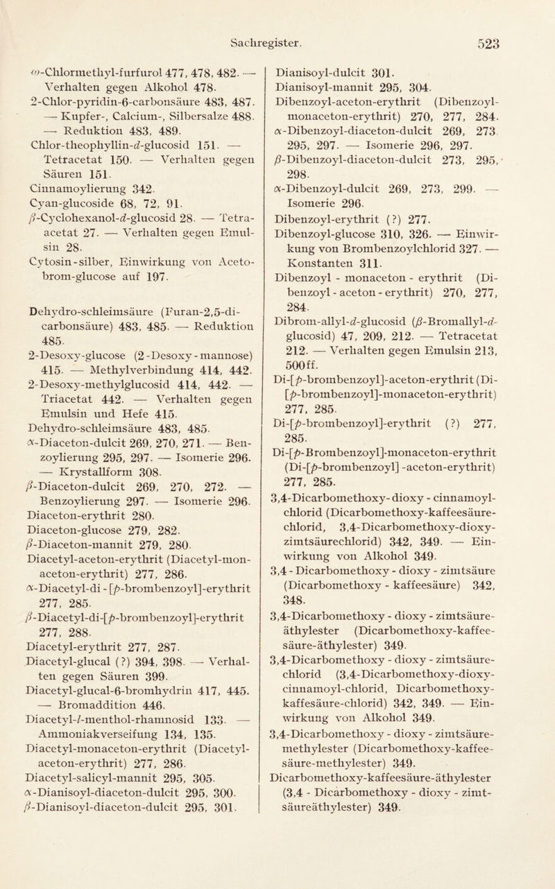 <o - Chlorine tliyl-f urf ur ol 477, 478, 482. — Verhalten gegen Alkohol 478. 2-Chlor-pyridin-6-carboiisaure 483, 487. — Kupfer-, Calcium-, Silbersalze 488. —- Reduktion 483, 489. Chlor-theophyllin-<7-glucosid 151. — Tetracetat 150- — Verhalten gegen Sauren 151. Cinnamoylierung 342- Cyan-glucoside 68, 72, 91. //-Cyclohexanol-d-glucosid 28. — Tetra- acetat 27. — Verhalten gegen Einul- sin 28. Cytosin-silber, Einwirkung von Aceto- brom-glucose auf 197. Dehydro-schleimsaure (Furan-2,5-di- carbonsaure) 483, 485- —• Reduktion 485. 2-Desoxy-glucose (2 -Desoxy - mannose) 415. — Methylverbindung 414, 442. 2-Desoxy-methylglucosid 414, 442. — Triacetat 442. — Verhalten gegen Emulsin und Hefe 415. Dehydro-schleimsaure 483, 485. ^-Diaceton-dulcit 269, 270, 271. — Ben- zoylierung 295, 297. — Isomerie 296. — Krvstallform 308. />-Diaceton-dulcit 269, 270, 272. — Benzoylierung 297. — Isomerie 296- Diaceton-erythrit 280. Diaceton-glucose 279, 282. /?-Diaceton-mannit 279, 280- Diacetyl-aceton-erythrit (Diacetyl-mon- aceton-erythrit) 277, 286- &-Diacetyl-di - [/>-brombenzoyl]-erythrit 277, 285. y?-Diacetyl-di-[/>-brombenzoyl]-erythrit 277, 288. Di acetyl-erythrit 277, 287. Diacetyl-glucal (?) 394, 398- —- Verhal¬ ten gegen Sauren 399. Diacetyl-glucal-6-bromhydrin 417, 445. —■ Bromaddition 446. Diacetyl-/-menthol-rhanmosid 133- — Ammoniakverseifung 134, 135- Diacetyl-monaceton-erythrit (Diacetyl- aceton-erythrit) 277, 286- Diacetyl-salicyl-mannit 295, 305. «-Dianisoyl-diaceton-dulcit 295, 300- /?-Dianisovl-diaceton-dulcit 295, 301. Dianisoyl-dulcit 301. Dianisoyl-mannit 295, 304. Dibenzoyl-aceton-erythrit (Dibenzoyl - monaceton-erythrit) 270, 277, 284. a:-Dibenzoyl-diaceton-dulcit 269, 273 295, 297. — Isomerie 296, 297. /?-Dibenzoyl-diaceton-dulcit 273, 295, 298. <*-Dibenzoyl-dulcit 269, 273, 299. — Isomerie 296. Dibenzoyl-erythrit (?) 277. Dibenzoyl-glucose 310, 326. — Einwir¬ kung von Brombenzoylchlorid 327. — Konstanten 311. Dibenzoyl - monaceton - erythrit (Di¬ benzoyl - aceton - erythrit) 270, 277, 284. Dibrom-allyl-d-glucosid (/?-Bromallyl-d- glucosid) 47, 209, 212. — Tetracetat 212. — A'erhalten gegen Emulsin 213, 500 ff. Di-[£-brombenzoyl]-aceton-erythrit (Di- [/>-broinbenzoyl]-monaceton-erythrit) 277, 285. Di-[/?-brombenzoyl]-erythrit (?) 277, 285. Di-[£-Brombenzoyl]-monaceton-erythrit (Di-[/>-brombenzoyl] -aceton-erythrit) 277, 285. 3.4- Dicarbomethoxy- dioxy - cinnamoyl- chlorid (Dicarbomethoxy-kaffeesaure- chlorid, 3,4-Dicarbomethoxy-dioxy- zimtsaurechlorid) 342, 349. — Ein¬ wirkung von Alkohol 349. 3,4 - Dicarbomethoxy - dioxy - zimtsaure (Dicarbomethoxy - kaffeesaure) 342, 348. 3.4- Dicarbomethoxy - dioxy - zimtsaure- athylester (Dicarbomethoxy-kaffee- saure-athylester) 349. 3,4-Dicarbomethoxy - dioxy - ziintsaure- chlorid (3,4-Dicarbomethoxy-dioxy- cinnamoyl-chlorid, Dicarbomethoxy- kaffesaure-chlorid) 342, 349. — Ein¬ wirkung von Alkohol 349. 3,4-Dicarbomethoxy - dioxy - zimtsaure- methylester (Dicarbomethoxy-kaffee- saure-methylester) 349. Diearbomethoxy-kaffeesaure-athylester (3,4 - Dicarbomethoxy - dioxy - zimt- saureathylester) 349.