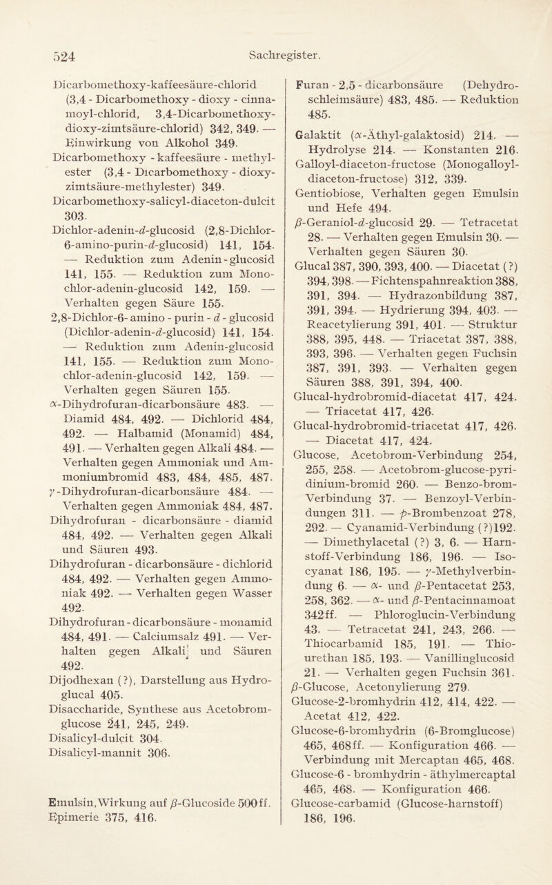 Dicarbomethoxy-kaffeesaure-ehlorid (3,4 - Dicarbomethoxy - dioxy - cinna- moyl-chlorid, 3,4-Dicarbomethoxy- dioxy-zimtsaure-chlorid) 342, 349- — Einwirkung von Alkohol 349. Dicarbomethoxy - kaffeesaure - methjd- ester (3,4 - Dicarbomethoxy - dioxy- zimtsaure-methylester) 349. Dicarbomethoxy-salicyl-diaceton-dulcit 303- Dichlor-adenin-d-glucosid (2,8-Dichlor- 6-amino-purin-d-glucosid) 141, 154. — Reduktion zum Adenin-glucosid 141, 155. — Reduktion zum Mono- chlor-adenin-glucosid 142, 159. — Verhalten gegen Saure 155. 2,8-Dichlor-6- amino - purin - d - giucosid (Dichlor-adenin-^-glucosid) 141, 154. — Reduktion zum Adenin-glucosid 141, 155. — Reduktion zum Mono- chlor-adenin-glucosid 142, 159. — Verhalten gegen Sauren 155. a-Dihydrofuran-dicarbonsaure 483- — Diamid 484, 492. — Dichlorid 484, 492. •— Halbamid (Monamid) 484, 491. — Verhalten gegen Alkali 484. — Verhalten gegen Ammoniak und Am- moniumbromid 483, 484, 485, 487. y-Dihydrofuran-dicarbonsaure 484. — Verhalten gegen Ammoniak 484, 487. Dihydrofuran - dicarbonsaure - diamid 484, 492. — Verhalten gegen Alkali und Sauren 493. Dihydrofuran - dicarbonsaure - dichlorid 484, 492. — Verhalten gegen Ammo¬ niak 492. —- Verhalten gegen Wasser 492. Dihydrofuran - dicarbonsaure - monamid 484, 491- — Calciumsalz 491. — Ver¬ halten gegen Alkali^ und Sauren 492. Dijodhexan (?), Darstellung aus Hydro- glucal 405. Disaccharide, Synthese aus Acetobrom- glucose 241, 245, 249. Disalicyl-duldt 304. Disalicyl-mannit 308. Emulsin,Wirkung auf yS-Glucoside 500ff. Epimerie 375, 416. Furan - 2,5 - dicarbonsaure (Dehydro- schleimsaure) 483, 485. — Reduktion 485. Galaktit (a-Athyl-galaktosid) 214. — Hydrolyse 214. — Konstanten 216. Galloyl-diaceton-fructose (Monogalloyl- diaceton-fructose) 312, 339. Gentiobiose, Verhalten gegen Emulsin und Hefe 494. /?-Geraniol-d-glucosid 29. — Tetracetat 28. — Verhalten gegen Emulsin 30. — Verhalten gegen Sauren 30. Glucal 387, 390, 393, 400- — Diacetat (?) 394,398. — Fichtenspahnreaktion 388, 391, 394. — Hydrazonbildung 387, 391, 394. — Hydrierung 394, 403- — Reacetylierung 391, 401- — Struktur 388, 395, 448. — Triacetat 387, 388, 393, 396. — Verhalten gegen Fuchsin 387, 391, 393. — Verhalten gegen Sauren 388, 391, 394, 400. Glucal-hydrobromid-diacetat 417, 424. — Triacetat 417, 426. Glucal-hydrobromid-triacetat 417, 426. — Diacetat 417, 424. Glucose, Acetobrom-Verbindung 254, 255, 258- — Acetobrom-glucose-pyri- dinium-bromid 260- — Benzo-brom- Verbindung 37. — Benzoyl-Verbin- dungen 311. — ^-Brombenzoat 278, 292. —• Cyanamid-Verbindung (?)192. — Dimethylacetal (?) 3, 6. — Harn- stoff-Verbindung 186, 196. — Iso- cyanat 186, 195. — y-Methylverbin- dung 6- — oc- und /FPentacetat 253, 258, 362. — Oi- und /FPentacinnamoat 342 ff. — Phloroglucin-Verbindung 43. — Tetracetat 241, 243, 266. — Thiocarbamid 185, 191. — Thio- urethan 185, 193. — Vanillinglucosid 21. — Verhalten gegen Fuchsin 361. /TGlucose, Acetonylierung 279. Glucose-2-bromhydrin 412, 414, 422. — Acetat 412, 422. Glucose-6-bromhydrin (6-Bromglucose) 465, 468 ff. — Konfiguration 466. — Verbindung mit Mercaptan 465, 468- Glucose-6 - bromhjMrin - athylmercaptal 465, 468. — Konfiguration 466. Glucose-carbamid (Glucose-harnstoff) 186, 196.