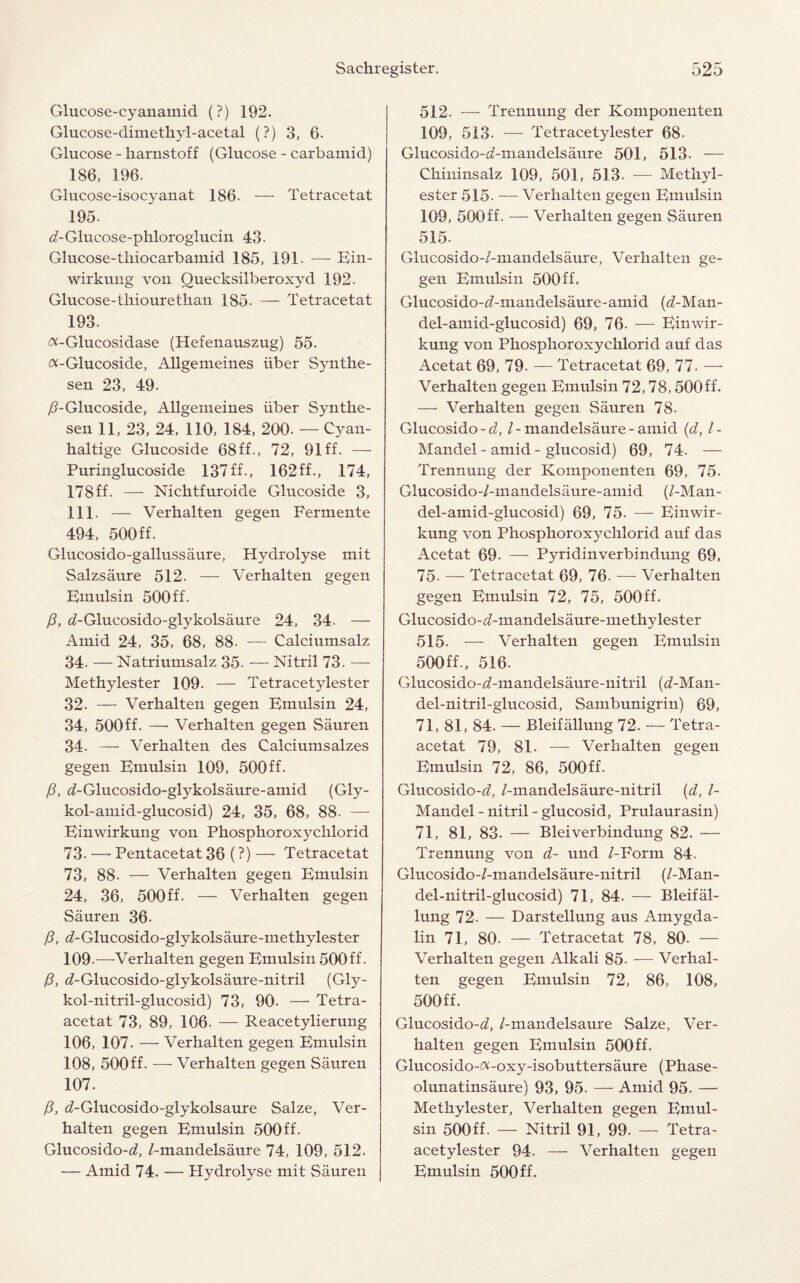 Glucose-cyanamid (?) 192. Glucose-dimethyl-acetal (?) 3, 6. Glucose - harnstoff (Glucose - carbamid) 186, 196. Glucose-isocyanat 186- — Tetracetat 195. ^-Glucose-phloroglucin 43. Glucose-thiocarbamid 185, 191. — Ein- wirkung von Ouecksilberoxyd 192. Glucose-thiourethan 185. — Tetracetat 193. «-Glucosidase (Hefenauszug) 55. ^-Glucoside, Allgemeines iiber Synthe- sen 23, 49. /TGlucoside, Allgemeines liber Synthe- sen 11, 23, 24, 110, 184, 200. — Cyan- haltige Glucoside 68 ff., 72, 91 ff. — Puringlucoside 137ff., 162ff., 174, 178ff- — Nichtfuroide Glucoside 3, 111. — Verhalten gegen Fermente 494, 500ff. Glucosido-gallussaure, Hydrolyse mit Salzsaure 512. — Verhalten gegen Emulsin 500ff. /?, d-Glucosido-glykolsaure 24, 34- — x4mid 24, 35, 68, 88- — Calciumsalz 34- —Natriumsalz 35. — Nitril 73. — Methylester 109. — Tetracety tester 32. — Verhalten gegen Emulsin 24, 34, 500ff. —• Verhalten gegen Sauren 34. — Verhalten des Calciumsalzes gegen Emulsin 109, 500ff. (3, d-Glucosido-glykolsaure-amid (Gly- kol-amid-glucosid) 24, 35, 68, 88. — Einwirkung von Phosphoroxychlorid 73.—- Pentacetat 36 (?)— Tetracetat 73, 88- — Verhalten gegen Emulsin 24, 36, 500ff. — Verhalten gegen Sauren 36. f3, d-Glucosido-glykolsaure-methylester 109.—Verhalten gegen Emulsin 500ff. (3, iZ-Glucosido-glykolsaure-nitril (Gly- kol-nitril-glucosid) 73, 90. — Tetra- acetat 73, 89, 106. — Reacetylierung 106, 107. — Verhalten gegen Emulsin 108, 500ff- — Verhalten gegen Sauren 107. /3, d-Glucosido-glykolsaure Salze, Ver¬ halten gegen Emulsin 500ff. Glucosido-d, /-mandelsaure 74, 109, 512. — Amid 74. — Hydrolyse mit Sauren 512. — Trennung der Komponenten 109, 513- — Tetracetylester 68. Glucosido-^-mandelsaure 501, 513. — Chininsalz 109, 501, 513. — Methyl- ester 515. — Verhalten gegen Emulsin 109, 500ff. — Verhalten gegen Sauren 515. Glucosido-/-mandelsaure, Verhalten ge¬ gen Emulsin 500ff. Glucosido-d-mandelsaure-amid (</-Man- del-amid-glucosid) 69, 76. — Einwir¬ kung von Phosphoroxychlorid auf das Acetat 69, 79. — Tetracetat 69, 77. — Verhalten gegen Emulsin 72,78,500ff. — Verhalten gegen Sauren 78. Glucosido-d, /-mandelsaure - amid (d, /- Mandel - amid - glucosid) 69, 74- — Trennung der Komponenten 69, 75. Glucosido-/-mandelsaure-amid (/-Man- del- amid-glucosid) 69, 75. — Einwir¬ kung von Phosphoroxychlorid auf das Acetat 69. — Pyridinverbindung 69, 75- — Tetracetat 69, 76. — Verhalten gegen Emulsin 72, 75, 500ff. Glucosido-d-mandelsaure-methylester 515. — Verhalten gegen Emulsin 500ff., 516. Glucosido-d-mandelsaure-nitril (<?-Man- del-nitril-glucosid, Sambunigrin) 69, 71, 81, 84. — Bleifallung 72. — Tetra- acetat 79, 81. — Verhalten gegen Emulsin 72, 86, 500ff. Glucosido-<7, /-mandelsaure-nitril (d, /- Mandel - nitril - glucosid, Prulaurasin) 71, 81, 83. — Bleiverbindung 82. — Trennung von d- und /-Form 84. Glucosido-/-mandelsaure-nitril (/-Man- del-nitril-glucosid) 71, 84. — Bleifal¬ lung 72. — Darstellung aus Amygda- lin 71, 80. — Tetracetat 78, 80. — Verhalten gegen Alkali 85. — Verhal¬ ten gegen Emulsin 72, 86, 108, 500ff. Glucosido-d, /-mandelsaure Salze, Ver¬ halten gegen Emulsin 500ff. Glucosido-ft-oxy-isobuttersaure (Phase- olunatinsaure) 93, 95. — Amid 95. — Methylester, Verhalten gegen Emul¬ sin 500ff. — Nitril 91, 99. — Tetra- acetylester 94. — Verhalten gegen Emulsin 500 ff.