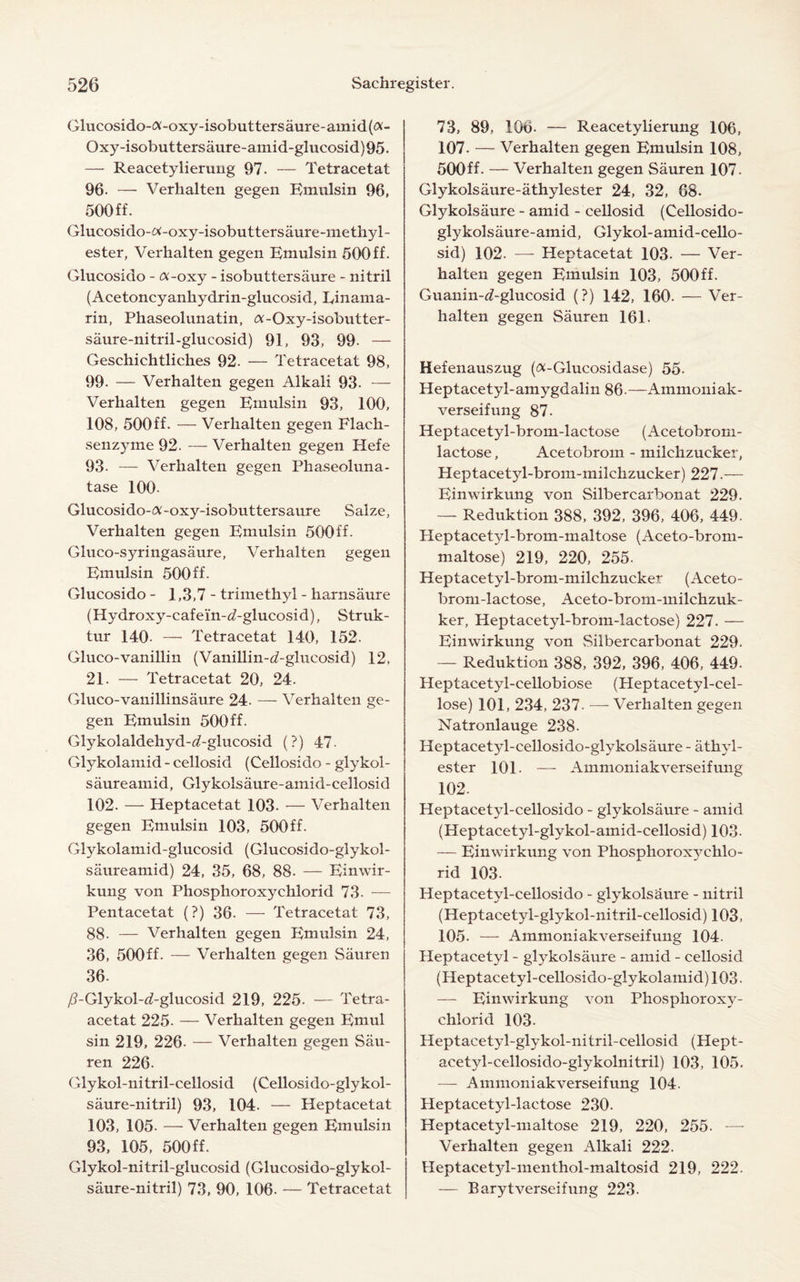 Glucosido-£X-oxy-isobuttersaure-amid(£V- Oxy-isobuttersaure-amid-glucosid)95. — Reacetylierung 97. — Tetracetat 96. — Verhalten gegen Emulsin 96, 500 ff. Glucosido-tf-oxy-isobuttersaure-methyl- ester, Verhalten gegen Emulsin 500ff. Glucosido - ot-oxy - isobuttersaure - nitril (Acetoncyanhydrin-glucosid, Rinama- rin, Phaseolunatin, <v-Oxy-isobutter- saure-nitril-glucosid) 91, 93, 99. — Geschichtliches 92. — Tetracetat 98, 99. — Verhalten gegen Alkali 93. — Verhalten gegen Ernulsin 93, 100, 108, 500ff. — Verhalten gegen Flach- senzyme 92. — Verhalten gegen Hefe 93. — Verhalten gegen Phaseoluna- tase 100- Glucosido-ft-oxy-isobuttersaure Salze, Verhalten gegen Emulsin 500ff. Gluco-syringasaure, Verhalten gegen Emulsin 500ff. Glucosido - 1,3,7- trimethyl - harnsiiure (Hydroxy-cafein-<7-glucosid), Struk- tur 140- — Tetracetat 140, 152. Gluco-vanillin (Vanillin-d-glucosid) 12, 21. — Tetracetat 20, 24. Gluco-vanillinsaure 24. — Verhalten ge¬ gen Emulsin 500ff. Glykolaldehyd-d-glucosid (?) 47. Glykolamid - cellosid (Cellosido - glykol- saureamid, Glykolsaure-amid-cellosid 102. — Heptacetat 103. — Verhalten gegen Emulsin 103, 500ff. Glykolamid-glucosid (Glucosido-glykol- saureamid) 24, 35, 68, 88. — Einwir- kung von Phosphoroxychlorid 73. — Pentacetat (?) 36. — Tetracetat 73, 88. — Verhalten gegen Emulsin 24, 36, 500ff- — Verhalten gegen Sauren 36. /TGlykol-rf-glucosid 219, 225. — Tetra- acetat 225. — Verhalten gegen Emul sin 219, 226. — Verhalten gegen Sau¬ ren 226. Glykol-nitril-cellosid (Cellosido-glykol- saure-nitril) 93, 104. — Heptacetat 103, 105- — Verhalten gegen Emulsin 93, 105, 500ff. Glykol-nitril-glucosid (Glucosido-glykol- saure-nitril) 73, 90, 106. — Tetracetat 73, 89, 106- — Reacetylierung 106, 107. — Verhalten gegen Emulsin 108, 500ff- — Verhalten gegen Sauren 107. Glykolsaure-athylester 24, 32, 68. Glykolsaure - amid - cellosid (Cellosido- glykolsaure-amid, Glykol-amid-cello- sid) 102. — Heptacetat 103. — Ver¬ halten gegen Emulsin 103, 500ff. Guanin-d-glucosid (?) 142, 160. — Ver¬ halten gegen Sauren 161. Hefenauszug (<x-Glucosidase) 55. Heptacetyl-amygdalin 86-—Ammoniak- verseifung 87. Heptacetyl-brom-lactose (Acetobrom- lactose, Acetobrom - milchzucker, Heptacetyl-brom-milchzucker) 227.— Einwirkung von Silbercarbonat 229. — Reduktion 388, 392, 396, 406, 449. Heptacet}d-brom-maltose (Aceto-brom- maltose) 219, 220, 255- Heptacetyl-brom-milchzucker (Aceto- brom-lactose, Aceto-brom-milchzuk- ker, Heptacetyl-brom-lactose) 227. — Einwirkung von Silbercarbonat 229. — Reduktion 388, 392, 396, 406, 449. Heptacetyl-cellobiose (Heptacetyl-cel- lose) 101, 234, 237. — Verhalten gegen Natronlauge 238. Heptacet3d-cellosido-glykolsaure - athyl- ester 101. — Ammoniakverseifung 102. Heptacetyl-cellosido - glykolsaure - amid (Heptacetyl-glykol-amid-cellosid) 103- — Einwirkung von Phosphoroxyehlo- rid 103. Heptacetyl-cellosido - glykolshure - nitril (Heptacetyl-glykol-nitril-cellosid) 103, 105. — Ammoniakverseifung 104. Heptacetyl - glykolsaure - amid - cellosid (Heptacetyl-cellosido-glykolamid)103. — Einwirkung von Phosphoroxy¬ chlorid 103- Heptacetyl-glykol-nitril-cellosid (Hept- acetyl-cellosido-glykolnitril) 103, 105. — Ammoniakverseifung 104. Heptacetyl-lactose 230. Heptacetyl-maltose 219, 220, 255. -—- Verhalten gegen Alkali 222. Heptacetyl-menthol-maltosid 219, 222. — Barytverseifung 223.