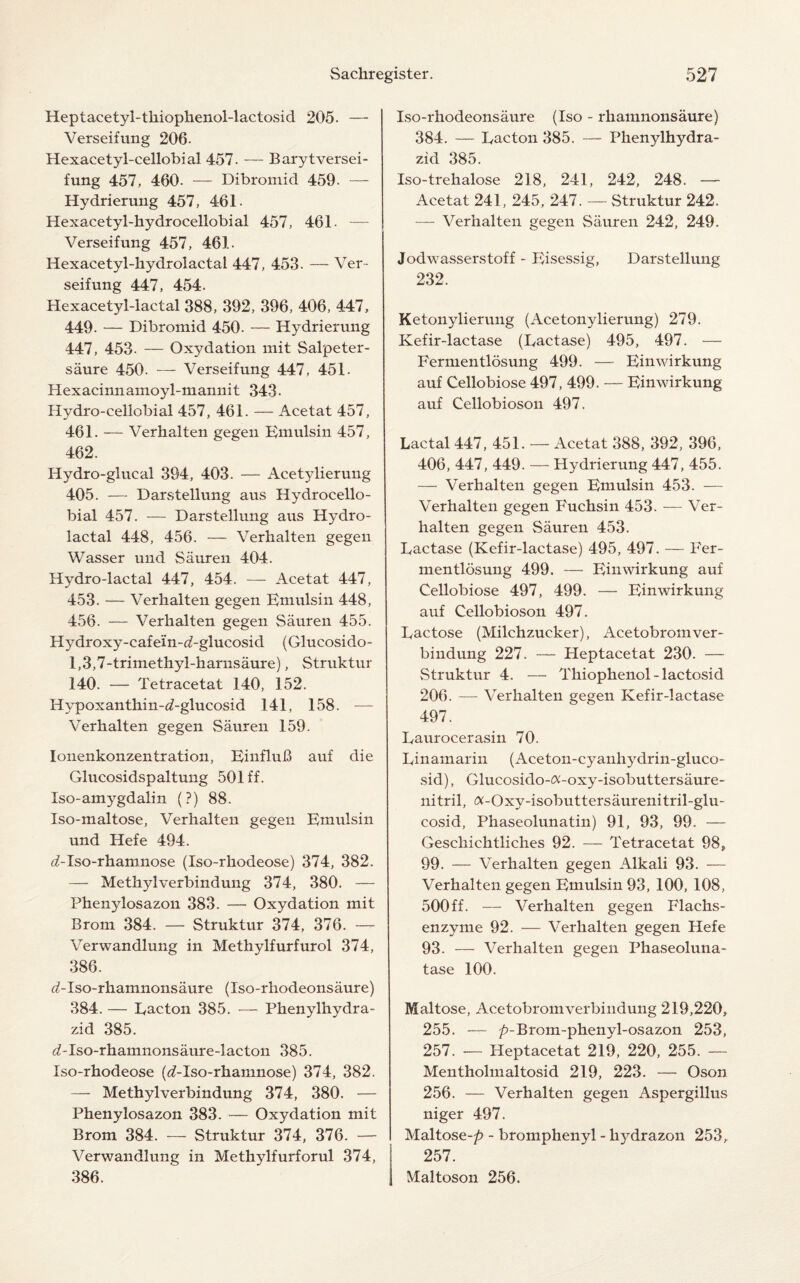 Heptacetyl-tliiophenol-lactosid 205. — Verseifung 206. Hexacetyl-cellobial 457. — Barytversei- fung 457, 460. — Dibromid 459. — Hydrierung 457, 461. Hexacetyl-hydrocellobial 457, 461. — Verseifung 457, 461. Hexacetyl-hydrolactal 447, 453. — Ver¬ seifung 447, 454. Hexacetyl-lactal 388, 392, 396, 406, 447, 449. — Dibromid 450. — Hydrierung 447, 453- — Oxydation mit Salpeter- saure 450. — Verseifung 447, 451. Hexacinnamoyl-mannit 343. Hydro-cellobial 457, 461. — Acetat 457, 461. — Verhalten gegen Emulsin 457, 462. Hydro-glucal 394, 403. — Acetylierung 405. — Darstellung aus Hydrocello- bial 457. — Darstellung aus Hydro- lactal 448, 456. — Verhalten gegen Wasser und Sauren 404. Hydro-lactal 447, 454. — Acetat 447, 453. — Verhalten gegen Emulsin 448, 456. — Verhalten gegen Sauren 455. Hydroxy-cafein-^-glucosid (Glucosido- 1,3,7-trimethyl-harnsaure), Struktur 140. — Tetracetat 140, 152. Hypoxanthin-d-glucosid 141, 158. — Verhalten gegen Sauren 159. lonenkonzentration, EinfluB auf die Glucosidspaltung 501 ff. Iso-amygdalin (?) 88. Iso-maltose, Verhalten gegen Emulsin und Hefe 494. ^-Iso-rhamnose (Iso-rhodeose) 374, 382. — Methylverbindung 374, 380. — Phenylosazon 383. — Oxydation mit Brom 384. — Struktur 374, 376. — Verwandlung in Methylfurfurol 374, 386. <AIso-rhamnonsaure (Iso-rhodeonsaure) 384. — Eacton 385. — Phenylhydra- zid 385. ^-Iso-rhamnonsaure-lacton 385. Iso-rhodeose (d-Iso-rhamnose) 374, 382. — Methylverbindung 374, 380. — Phenylosazon 383. — Oxydation mit Brom 384. — Struktur 374, 376. — Verwandlung in Methylfurforul 374, 386. Iso-rhodeonsaure (Iso - rhamnonsaure) 384. — Lacton 385. — Phenylhydra- zid 385. Iso-trehalose 218, 241, 242, 248. — Acetat 241, 245, 247. — Struktur 242, — Verhalten gegen Sauren 242, 249. Jodwasserstoff - Eisessig, Darstellung 232. Ketonylierung (Acetonylierung) 279. Ivefir-lactase (Lactase) 495, 497. — Fermentlosung 499. — Einwirkung auf Cellobiose 497, 499. — Einwirkung auf Cellobioson 497. Lactal 447, 451. — Acetat 388, 392, 396, 406, 447, 449. — Hydrierung 447, 455. — Verhalten gegen Emulsin 453. — Verhalten gegen Fuchsin 453. — Ver¬ halten gegen Sauren 453. Lactase (Kefir-lactase) 495, 497. — Fer- mentlosung 499. — Einwirkung auf Cellobiose 497, 499. — Einwirkung auf Cellobioson 497. Lactose (Milchzucker), Acetobromver- bindung 227. — Heptacetat 230. — Struktur 4. — Thiophenol-lactosid 206. — Verhalten gegen Kefir-lactase 497. Laurocerasin 70. Linamarin (Aceton-cyanhydrin-gluco- sid), Glucosido-^-oxy-isobuttersaure- nitril, <x-Oxy-isobuttersaurenitril-glu- cosid, Phaseolunatin) 91, 93, 99. — Geschichtliches 92. — Tetracetat 98, 99. — Verhalten gegen Alkali 93. — Verhalten gegen Emulsin 93, 100, 108, 500 ff. — Verhalten gegen Flachs- enzyme 92. — Verhalten gegen Hefe 93. — Verhalten gegen Phaseoluna- tase 100. Maltose, Acetobromverbindung 219,220, 255. — ^-Brom-phenyl-osazon 253, 257. — Heptacetat 219, 220, 255. — Mentholmaltosid 219, 223. — Oson 256. — Verhalten gegen Aspergillus niger 497. Maltose-/? - bromphenyl - hydrazon 253, 257. Maltoson 256.