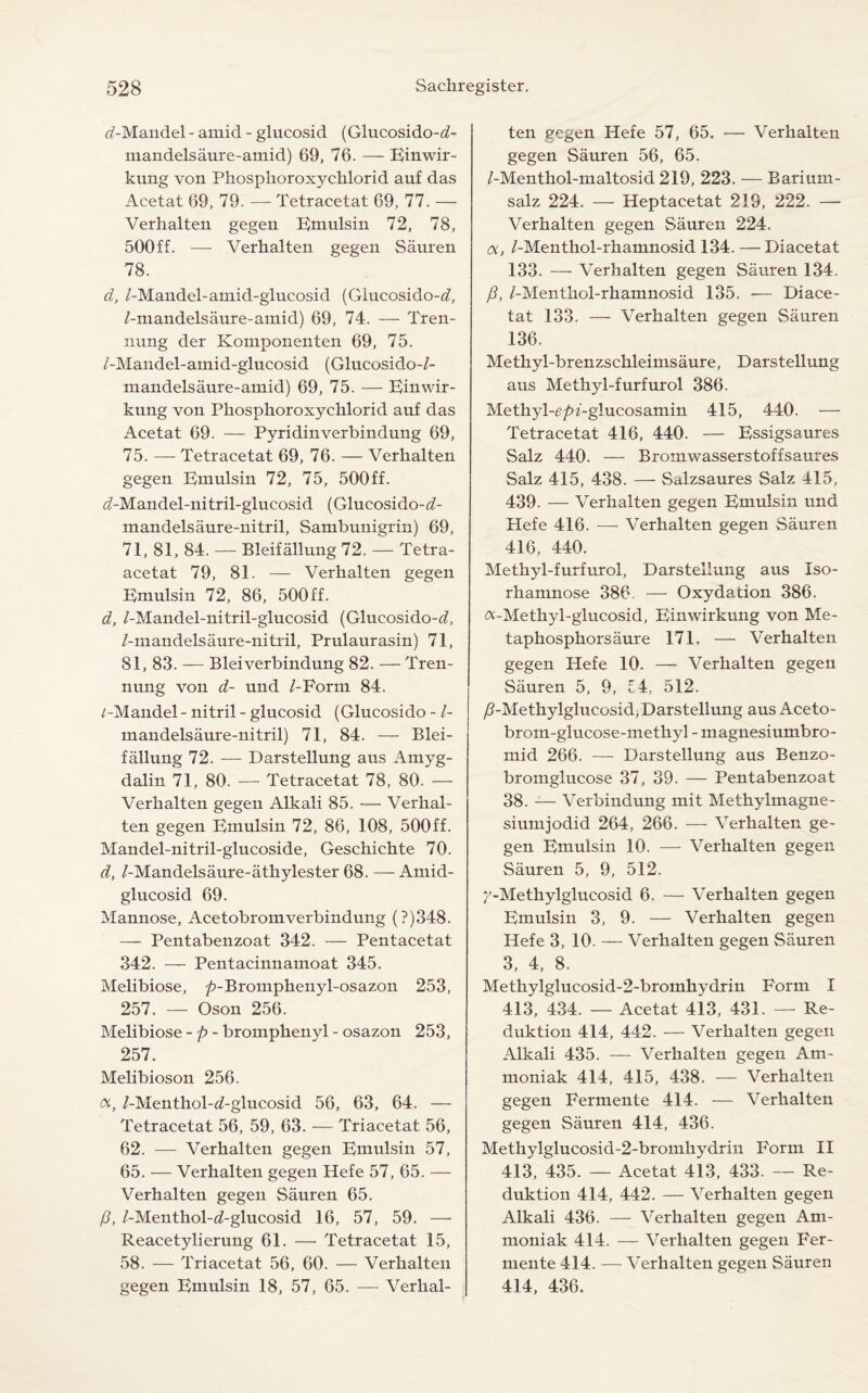 rf-Maudel - amid - glucosid (Glucosido-d- mandelsaure-amid) 69, 76. — Einwir- kung von Phosphoroxychlorid auf das Acetat 69, 79. — Tetracetat 69, 77. — Verhalten gegen Emulsin 72, 78, 500ff. — Verhalten gegen Sauren 78. d, /-Mandel-amid-glucosid (Glucosido-<i, /-mandelsaure-amid) 69, 74. — Tren- nung der Komponenten 69, 75. /-Mandel-amid-glucosid (Glucosido-/- mandelsaure-amid) 69, 75. — Einwir- kung von Phosphoroxychlorid auf das Acetat 69. — Pyridinverbindung 69, 75. — Tetracetat 69, 76. — Verhalten gegen Emulsin 72, 75, 500ff. iZ-Mandel-nitril-glucosid (Glucosido-^- mandelsaure-nitril, Sambunigrin) 69, 71, 81, 84. — Bleifallung 72. — Tetra- acetat 79, 81. — Verhalten gegen Emulsin 72, 86, 500 ff. d, /-Mandel-nitril-glucosid (Glucosido-^/, /-mandelsaure-nitril, Prulaurasin) 71, 81, 83. — Bleiverbindung 82. — Tren- nung von d- und /-Form 84. /-Mandel- nitril - glucosid (Glucosido - /- mandelsaure-nitril) 71, 84. — Blei¬ fallung 72. — Darstellung aus Amyg- dalin 71, 80. — Tetracetat 78, 80. — Verhalten gegen Alkali 85. — Verhal¬ ten gegen Emulsin 72, 86, 108, 500ff. Mandel-nitril-glucoside, Geschichte 70. d, /-Mandelsaure-athylester 68. — Amid- glucosid 69. Mannose, Acetobromverbindung (?)348. — Pentabenzoat 342. — Pentacetat 342. — Pentacinnamoat 345. Melibiose, />-Bromphenyl-osazon 253, 257. — Oson 256. Melibiose -p- bromphenyl - osazon 253, 257. Melibioson 256. a, /-Menthol-d-glucosid 56, 63, 64. — Tetracetat 56, 59, 63. — Triacetat 56, 62. — Verhalten gegen Emulsin 57, 65. — Verhalten gegen Hefe 57, 65. — Verhalten gegen Sauren 65. p, /-Menthol-d-glucosid 16, 57, 59. — Reacetylierung 61. — Tetracetat 15, 58. — Triacetat 56, 60. — Verhalten gegen Emulsin 18, 57, 65. — Verhal¬ ten gegen Hefe 57, 65. — Verhalten gegen Sauren 56, 65. /-Menthol-maltosid 219, 223. — Barium- salz 224. — Heptacetat 219, 222. — Verhalten gegen Sauren 224. a, /-Menthol-rhamnosid 134. — Diacetat 133. — Verhalten gegen Sauren 134. P, /-Menthol-rhamnosid 135. — Diace¬ tat 133. — Verhalten gegen Sauren 136. Methyl-brenzschleimsaure, Darstellung aus Methyl-furfurol 386. Methyl-£/n-glucosamin 415, 440. — Tetracetat 416, 440. — Essigsaures Salz 440. — Bromwasserstoffsaures Salz 415, 438. — Salzsaures Salz 415, 439. — Verhalten gegen Emulsin und Hefe 416. — Verhalten gegen Sauren 416, 440. Methyl-furfurol, Darstellung aus Xso- rhamnose 386. — Oxydation 386. a-Methyl-glucosid, Einwirkung von Me- taphosphorsaure 171. — Verhalten gegen Hefe 10. — Verhalten gegen Sauren 5, 9, £4, 512. /?-Methylglucosid, Darstellung aus Aceto- brom-glucose-metkyl - magnesiumbro- mid 266. — Darstellung aus Benzo- bromglucose 37, 39. — Pentabenzoat 38. — Verbindung mit Methylmagne- siumjodid 264, 266. — Verhalten ge¬ gen Emulsin 10. — Verhalten gegen Sauren 5, 9, 512. 7-Methylglucosid 6. — Verhalten gegen Emulsin 3, 9. — Verhalten gegen Hefe 3, 10. — Verhalten gegen Sauren 3, 4, 8. Methylglucosid-2-bromhydrin Form I 413, 434. — Acetat 413, 431. — Re- duktion 414, 442. — Verhalten gegen Alkali 435. — Verhalten gegen Am- moniak 414, 415, 438. — Verhalten gegen Fermente 414. — Verhalten gegen Sauren 414, 436. Methylglucosid-2-bromhydrin Form XI 413, 435. — Acetat 413, 433. — Re- duktion 414, 442. — Verhalten gegen Alkali 436. — Verhalten gegen Am- moniak 414. — Verhalten gegen Fer¬ mente 414. — Verhalten gegen Sauren 414, 436.