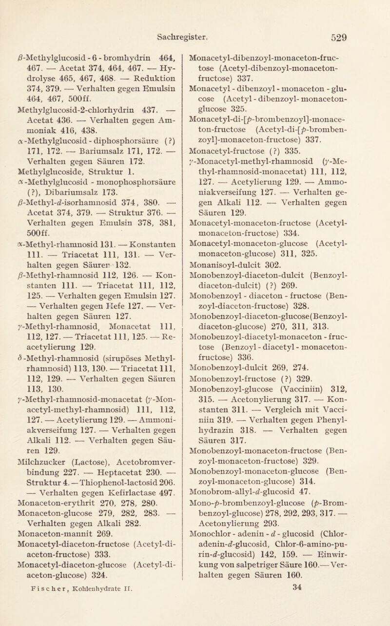 /^-Methylglucosid - 6 - bromhydrin 464, 467. — Acetat 374, 464, 467. — Hy¬ drolyse 465, 467, 468. — Reduktion 374, 379. — Verhalten gegen Emulsin 464, 467, 500ff. Methylglucosid-2-chlorhydrin 437. — Acetat 436. —- Verhalten gegen Am- moniak 416, 438. a -Methylglucosid - diphosphorsaure (?) 171, 172. — Bariumsalz 171, 172. — Verhalten gegen Sauren 172. Methylglucoside, Struktur 1. Oi -Methylglucosid - monophosphorsaure (?), Dibariumsalz 173. /?-Methyl-<7-isorhamnosid 374, 380. — Acetat 374, 379. — Struktur 376. — Verhalten gegen Emulsin 378, 381, 500ff. ^-Methyl-rhamnosid 131. —Konstanten 111. — Triacetat 111, 131. — Ver¬ halten gegen Saurer 132. /?-Methyl-rhamnosid 112, 126. — Kon¬ stanten 111. — Triacetat 111, 112, 125. — Verhalten gegen Emulsin 127. — Verhalten gegen Hefe 127. — Ver¬ halten gegen Sauren 127. 7-Methyl-rhamnosid, Monacetat 111, 112, 127. — Triacetat 111, 125. — Re- acetylierung 129. <5-Methyl-rhamnosid (siruposes Methyl- rhamnosid) 113, 130. —Triacetat 111, 112, 129. — Verhalten gegen Sauren 113, 130. y-Methyl-rhamnosid-monacetat (y -Mon- acetyl-methyl-rhamnosid) 111, 112, 127. — Acetylierung 129. — Arnmoni- akverseifung 127. — Verhalten gegen Alkali 112. — Verhalten gegen Sau¬ ren 129. Milchzucker (Ractose), Acetobromver- bindung 227. — Heptacetat 230. — Struktur 4. — Thiophenol-lactosid 206. — Verhalten gegen Kefirlactase 497. Monaceton-erythrit 270, 278, 280. Monaceton-glucose 279, 282, 283. — Verhalten gegen Alkali 282. Monaceton-mannit 269. Monacetyl-diaceton-fructose (Acetyl-di- aceton-fructose) 333. Monacetyl-diaceton-glucose (Acetyl-di- aceton-glucose) 324. Monacetyl-dibenzoyl-monaceton-fruc- tose (Acetyl-dibenzoyl-monaceton- fructose) 337. Monacetyl - dibenzoyl - monaceton - glu¬ cose (Acetyl - dibenzoyl- monaceton- glucose 325. Monace tyl-di-[/>-brombenzoyl]-monace- ton-fructose (Acetyl-di-[/>-bromben- zoyl]-monaceton-fructose) 337. Monacetyl-fructose (?) 335. j'-Monacetyl-methyl-rhamnosid (y-Me- thyl-rhamnosid-monacetat) 111, 112, 127. — Acetylierung 129. — Ammo- niakverseifung 127. — Verhalten ge¬ gen Alkali 112. — Verhalten gegen Sauren 129. Monacetyl-monaceton-fructose (Acetyl- monaceton-fructose) 334. Monacetyl-monaceton-glucose (Acetyl- monaceton-glucose) 311, 325. Monanisoyl-dulcit 302. Monobenzoyl-diaceton-dulcit (Benzoyl- diaceton-dulcit) (?) 269. Monobenzoyl - diaceton - fructose (Ben- zoyl-diaceton-fructose) 328. Monobenzoyl-diaceton-glucose (B enzoyl- diaceton-glucose) 270, 311, 313. Monobenzoyl-diacetyl-monaceton - fruc¬ tose (Benzoyl - diacetyl - monaceton- fructose) 336. Monobenzoyl-dulcit 269, 274. Monobenzoyl-fructose (?) 329. Monobenzoyl-glucose (Vacciniin) 312, 315. — Acetonylierung 317. — Kon¬ stanten 311. — Vergleich mit Vacci¬ niin 319. —• Verhalten gegen Phenyl - hydrazin 318. — Verhalten gegen Sauren 317. Monobenzoyl-monace ton-fructose (B en- zoyl-monaceton-fructose) 329. Monobenzoyl-monaceton-glucose (Ben- zoyl-monaceton-glucose) 314. Monobrom-allyl-a-glucosid 47. Mono-p-brombenzoyl-glucose (/?-Brom- benzoyl-glucose) 278, 292, 293, 317. — Acetonylierung 293. Monochlor - adenin - d - glucosid (Chlor- adenin-if-glucosid, Cklor-6-amino-pu- rin-^-glucosid) 142, 159. — Einwir- kung von salpetriger Saure 160.—Ver¬ halten gegen Sauren 160. 34 Fischer, Kohlenhydrate II.