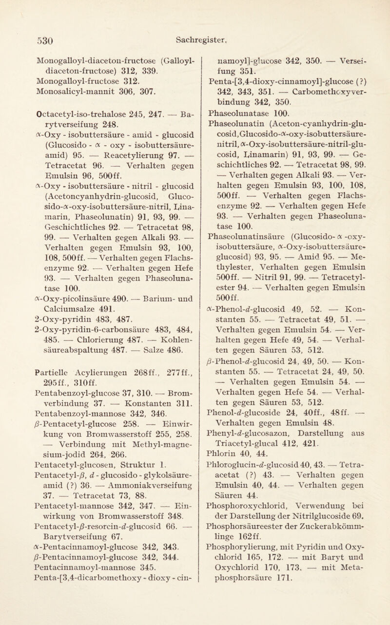 Monogalloyl-diaceton-fructose (Galloyl- diaceton-fructose) 312, 339. Monogalloyl-fructose 312. Monosalicyl-mannit 306, 307. Octacetyl-iso-trehalose 245, 247. — Ba- rytverseifung 248. «-Oxy - isobuttersaure - amid - glucosid (Glucosido - a - oxy - isobuttersaure- amid) 95. — Reacetylierung 97. — Tetracetat 96. — Verhalten gegen Emulsin 96, 500ff. «-Oxy - isobuttersaure - nitril - glucosid (Acetoncyanhydrin-glucosid, Gluco- sido-a-oxy-isobuttersaure-nitril, Eina- marin, Phaseolunatin) 91, 93, 99. — Geschichtliches 92. — Tetracetat 98, 99. — Verhalten gegen Alkali 93. — Verhalten gegen Emulsin 93, 100, 108, 500ff. — Verhalten gegen Flachs- enzyme 92. — Verhalten gegen Hefe 93. — Verhalten gegen Phaseoluna- tase 100. a-Oxy-picolinsaure 490. — Barium- und Calciumsalze 491. 2-Oxy-pyridin 483, 487. 2-Oxy-pyridin-6-carbonsaure 483, 484, 485. — Chlorierung 487. — Kohlen- saureabspaltung 487. — Salze 486. Partielle Acylierungen 268ff., 277 ff., 295ff., 310ff. Pentabenzoyl-glucose 37, 310. — Brom- verbinduug 37. — Konstanten 311. Pentabenzoyl-mannose 342, 346. /EPentacety 1-glucose 258. — Einwir- kung von Bromwasserstoff 255, 258. — Verbindung mit Methyl-magne- sium-jodid 264, 266. Pentacetyl-glucosen, Struktur 1. Pentacetyl-/?, d - glucosido - glykolsaure- amid (?) 36. — Ammoniakverseifung 37. — Tetracetat 73, 88. Pentacetyl-mannose 342, 347. — Ein- wirkung von Bromwasserstoff 348. Pentacetyl-/?-resorcin-<bglucosid 66. — Barytverseifung 67. (X-Pentacinnamoyl-glucose 342, 343. /bPentacinnamoyl-glucose 342, 344. Pentacinnamoyl-mannose 345. Penta-[3,4-dicarbomethoxy - dioxy - cin- namoyl]-glucose 342, 350. — Versei- fung 351. Penta-[3,4-dioxy-cinnamoyl]-glucose (?) 342, 343, 351. — Carbomethoxyver¬ bindung 342, 350. Phaseolunatase 100. Phaseolunatin (Aceton-cyanhydrin-glu- cosid,Glucosido-#-oxy-isobuttersaure- nitril,«-Oxy-isobuttersaure-nitril-glu- cosid, Einamarin) 91, 93, 99. — Ge¬ schichtliches 92. — Tetracetat 98, 99. — Verhalten gegen Alkali 93. — Ver¬ halten gegen Emulsin 93, 100, 108, 500 ff. -— Verhalten gegen Flachs- enzyme 92. — Verhalten gegen Hefe 93. — Verhalten gegen Phaseoluna- tase 100. Phaseolunatinsaure (Glucosido- a -oxy- isobuttersaure, a-Oxy-isobuttersaure- glucosid) 93, 95. — Amid 95. — Me- thylester, Verhalten gegen Emulsin 500ff. — Nitril 91, 99. — Tetracetyl- ester 94. — Verhalten gegen Emulsin 500ff. #-Phenol-d-glucosid 49, 52. — Kon¬ stanten 55. —- Tetracetat 49, 51. — Verhalten gegen Emulsin 54. — Ver¬ halten gegen Hefe 49, 54. — Verhal¬ ten gegen Sauren 53, 512. /3-Phenol-zEglucosid 24, 49, 50. — Kon¬ stanten 55. — Tetracetat 24, 49, 50. — Verhalten gegen Emulsin 54. —• Verhalten gegen Hefe 54. — Verhal¬ ten gegen Sauren 53, 512. Phenol-rf-glucoside 24, 40ff., 48 ff. — Verhalten gegen Emulsin 48. Phenyl-<2-glucosazon, Darstellung aus Triacetyl-glucal 412, 421. Phlorin 40, 44. Phloroglucin-<i-glucosid 40, 43. — Tetra- acetat (?) 43. — Verhalten gegen Emulsin 40, 44. — Verhalten gegen Sauren 44, Phosphoroxychlorid, Verwendung bei der Darstellung der Nitrilglucoside 69. Phosphorsaureester der Zuckerabkomm- linge 162 ff. Phosphorylierung, mit Pyridin und Oxy- chlorid 165, 172. — mit Baryt und Oxychlorid 170, 173. — mit Meta- phosphorsaure 171.