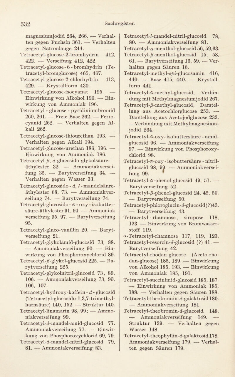 magnesiuinjodid 264, 266. — Verhal- ten gegen Fuchsin 361. — Verhalten gegen Natronlauge 244. Tetracetyl-glucose-2-bromhy drin 412, 422. — Verseifung 412, 422. Tetracetyl-glucose - 6 - bromhydrin (Te- tracetyl-bromglucose) 465, 467. Tetracetyl-glucose-2-chlorhydrin 413, 429. — Krystallform 430. Tetracetyl-glucose-isocyanat 195. — Einwirkung von Alkohol 196. — Ein- wirkung von Ammoniak 196. Tetracetyl - glucose - pyridiniumbromid 260, 261. — Freie Base 262. — Ferro- cyanid 262. — Verhalten gegen Al¬ kali 262. Tetracety 1-glucose-thioure than 193. — Verhalten gegen Alkali 194. Tetracetyl-glucose-urethan 186, 196. — Binwirkung von Ammoniak 186. Tetracetyl-/?, d-glucosido-glykolsaure- athylester 32. — Ammoniak versei¬ fung 35. — Barytverseifung 34. — Verhalten gegen Wasser 33. Tetracetyl-glucosido - d, l- mandelsaure- athylester 68, 73. — Ammoniakver- seifung 74. — Barytverseifung 74. Tetracetyl-glucosido - oc - oxy - isobutter- saure-athylester 91, 94. — Ammoniak verseifung 95, 97. — Barytverseifung 95. Tetracetyl-gluco-vanillin 20. —- Baryt¬ verseifung 21. Tetracetyl-glykolamid-glucosid 73, 88. — Ammoniak verseifung 90. — Ein- wirkung von Phosphoroxychlorid 89. Tetracetyl-/?-glykol-glucosid 225. — Ba¬ rytverseifung 225. Tetracetyl-glykolnitril-glucosid 73, 89, 106. — Ammoniakverseifung 73, 90, 106, 107. Tetracetyl-hydroxy-kaffem - d - glucosid (Tetracetyl-glucosido-1,3,7-trimethyl- karnsaure) 140, 152. — Struktur 140. Tetracetyl-linamarin 98, 99; — Ammo¬ niakverseifung 99. Tetracetyl-^-mandel-amid-glucosid 77. Ammoniakverseifung 77. — Binwir¬ kung von Phosphoroxychlorid 69, 79. Tetracetyl-<2-mandel-ni tril-glucosid 7 9, 81. — Ammoniakverseifung 83. Tetracetyl 7-mandel-ni tril-glucosid 7 8, 80. — Ammoniakverseifung 81. Tetracetyl-a-menthol-glucosid 56, 59,63. Tetracetyl-/?-menthol-glucosid 15, 58, 61. — Barytverseifung 16, 59. — Ver¬ halten gegen Sauren 16. Tetracetyl-methyl-e/n-glucosamin 416, 440. — Base 415, 440. — Krystall¬ form 441. Tetracetyl-^-methyl-glucosid, Verbin- dung mit Methylmagnesiumjodid 267. Tetracetyl-/?-methyl-glucosid, Darstel- lung aus Acetocklorglucose 253. — Darstellung aus Acetojodglucose 233. —Verbindung mit Methylmagnesium¬ jodid 264. Tetracetyl-^-oxy- isobuttersaure - amid- glucosid 96. — Ammoniakverseifung 97. — Binwirkung von Phosphoroxy¬ chlorid 98. Tetracetyl-<x-oxy- isobuttersaure - ni tril- glucosid 98, 99. — Ammoniakversei¬ fung 99. Tetracetyl-a-phenol-glucosid 49, 51. — Barytverseifung 52. Tetracetyl-/?~phenol-glucosid 24, 49, 50. — Barytverseifung 50. Te.tracetyl-phloroglucin-d-glucosid( ?)43. —■ Barytverseifung 43. Tetracetyl - rhamnose, sirupdse 118, 123. — Binwirkung von Bromwasser- stoff 119. <x-Tetracetyl-rhamnose 117, 119, 123. Tetracetyl-resorcin-^-glucosid (?) 41. — Barytverseifung 42. Tetracetyl-rhodan-glucose (Aceto-rho- dan-glucose) 185, 189. — Binwirkung von Alkohol 185, 193. — Binwirkung von Ammoniak 185, 191. Tetracetyl-succinimid-glucosid 185, 187. —r Einwirkung von Ammoniak 185, 188. — Verhalten gegen Sauren 188. T etracetyl- theobromin-d-galaktosid 180. —7- Ammoniakverseifung 181. Tetracetyl- theobromin-d-glucosid 148. — Ammoniakverseifung 149. — Struktur 139. — Verhalten gegen Wasser 148. Tetracetyl-tkeophyllin-^-galaktosid 178. Ammoniakverseifung 179. — Verhal¬ ten gegen Sauren 179.