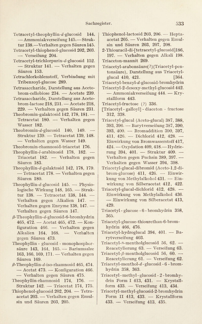 Tetracetyl-theophyllin-d-glucosid 144. — Ammoniakverseifung 145.— Struk- tur 138.—Verhalten gegen Sauren 145. Tetracetyl-tkiophenol-glucosid 202, 203. —- Verseifung 204. Tetracetyl-trichlorpurin-^-glucosid 152. — Struktur 141. — Verhalten gegen Sauren 153. Tetrachlorkohlenstoff, Verbindung mit Tribenzoyl-glucose 289. Tetrasacckaride, Darstellung aus Aceto- brom-cellobiose 234. — Acetate 239. Tetrasaccharide, Darstellung aus Aceto- brom-lactose 218, 231. —Acetate 218, 229. — Verhalten gegen Sauren 231. Theobromin-galaktosid 142, 178, 181. — Tetracetat 180. — Verhalten gegen Wasser 182. Theobromin-d-glucosid 140, 149. — Struktur 139. — Tetracetat 139, 148. — Verhalten gegen Wasser 149. Theobromin-rhamnosid-triacetat 176. Theophyllin-/-arabinosid 178, 182. — Triacetat 182. — Verhalten gegen Sauren 183. Theophyllin-d-galaktosid 142, 178, 179. — Tetracetat 178. — Verhalten gegen Sauren 180. Theophyllin-^-glucosid 145. —- Physio- logische Wirkung 148, 165. — Struk¬ tur 138. — Tetracetat 138, 144. — Verhalten gegen Alkalien 147. — Verhalten gegen Enzyme 138, 147. — Verhalten gegen Sauren 147. /?-Theophyllin-d-glucosid-6-bromhydrin 465, 472. — Acetat 465, 472. — Kon- figuration 466. — Verhalten gegen Alkalien 164, 168. — Verhalten gegen Sauren 473. Theophyllin - glucosid - monophosphor- saure 143, 164, 165. —• Bariumsalze 163, 166, 169, 171. —Verhalten gegen Sauren 169. /?-Theophyllin-d-iso-rkamnosid 465, 474. — Acetat 473. — Konfiguration 466. — Verhalten gegen Sauren 475. Theophyllin-rhamnosid 174, 176. — Struktur 142. — Triacetat 174, 175. Thiophenol-glucosid 202, 204. — Tetra- acetat 203. —■ Verhalten gegen Emul- sin und Sauren 203, 205. Thiophenol-lactosid 203, 206. — Hepta- acetat 205. — Verhalten gegen Emul- sin und Sauren 203, 207, 208. 2-Thiouracil-di-[tetracetyl-glucosid]186, 197. — Verhalten gegen Alkali 198. Triaceton-mannit 269. Triacetyl-arabonsaure( ?) (Triacetyl-pen- tonsaure), Darstellung aus Triacetyl- glucal 410, 421. [364. Triacetyl-benzyl-d-glucosid-bromhydrin Triacetyl-2-desoxy-methyl-glucosid 442. — Ammoniakverseifung 444. — Kry- stallform 443. Triacetyl-fructose (?) 336. [Triacetyl - galloyl] - diaceton - fructose 312, 338. Triacetyl-glucal (Aceto-glucal) 387, 388, 393, 396. — Barytverseifung 387, 390, 393, 400. — Bromaddition 390, 397, 411, 426. — Dichlorid 412, 428. — Einwirkung von Bromwasserstoff 417, 424. — Oxydation 409, 418.— Hydrie- rung 394, 401. — Struktur 409. — Verhalten gegen Fuchsin 389, 397. — Verhalten gegen Wasser 394, 398. Triacetyl-glucal-dibromid (Aceto-l,2-di- brom-glucose) 411, 426. —• Einwir¬ kung von Methylalkohol 431. — Ein¬ wirkung von Silberacetat 412, 422. Triacetyl-glucal-dichlorid 412, 428. — Einwirkung von Methylalkohol 436. — Einwirkung von Silberacetat 413, 429. Triacetyl - glucose - 6 - bromhydrin 358, 365. * Triacetyl-glucose-thiourethan-6-brom- hydrin 466, 476. Triacetyl-hydroglucal 394, 401. — Ba¬ rytverseifung 403. Triacetyl-^-mentholglucosid 56, 62. — Reacetvlierung 63. — Verseifung 63. Triacetyl-/?-mentholglucosid 56, 60. — Reacetylierung 61. — Verseifung 62. Triacetyl-menthol-<£- glucosid - 6 - brom¬ hydrin 358, 363. Triacetyl - methyl - glucosid - 2 - bromhy¬ drin Form I 413, 431. — Krystall- form 433. — Verseifung 413, 434. Triacetyl-methyl-glucosid-2-bromhydrin Form II 413, 433. — Krystallform 433. — Verseifung 413, 435.