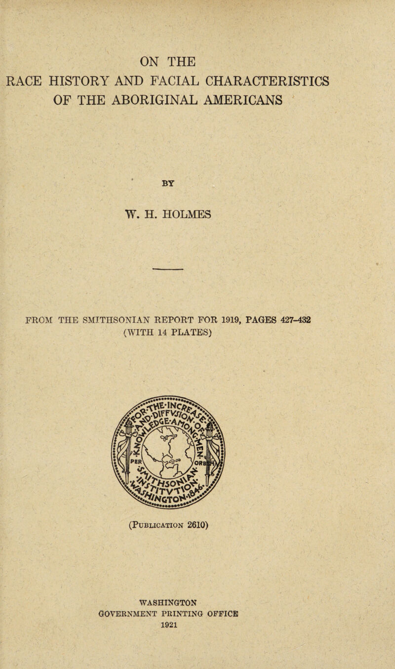 RACE HISTORY AND FACIAL CHARACTERISTICS OF THE ABORIGINAL AMERICANS W. H. HOLMES FROM THE SMITHSONIAN REPORT FOR 1919, PAGES 427-432 (WITH 14 PLATES) (Publication 2610) WASHINGTON GOVERNMENT PRINTING OFFICE 1921